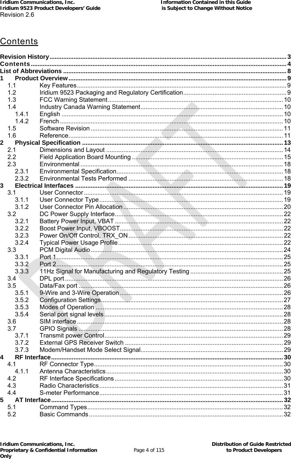 Iridium Communications, Inc.                                                           Information Contained in this Guide  Iridium 9523 Product Developers’ Guide                                          is Subject to Change Without Notice  Revision 2.6 Iridium Communications, Inc.                                          Distribution of Guide Restricted Proprietary &amp; Confidential Information                         Page 4 of 115                                        to Product Developers Only            Contents   Revision History .......................................................................................................................................... 3C on te nt s  ..................................................................................................................................................... 4List of Abbreviations .................................................................................................................................. 81Product Overview ............................................................................................................................... 91.1Key Features .......................................................................................................................... 91.2Iridium 9523 Packaging and Regulatory Certification ............................................................  91.3FCC Warning Statement ...................................................................................................... 101.4Industry Canada Warning Statement ...................................................................................  101.4.1English ................................................................................................................................. 101.4.2French .................................................................................................................................. 101.5Software Revision ................................................................................................................ 111.6Reference ............................................................................................................................. 112Physical Specification ..................................................................................................................... 132.1Dimensions and Layout ....................................................................................................... 142.2Field Application Board Mounting ........................................................................................ 152.3Environmental ...................................................................................................................... 182.3.1Environmental Specification ................................................................................................. 182.3.2Environmental Tests Performed .......................................................................................... 183Electrical Interfaces ......................................................................................................................... 193.1User Connector .................................................................................................................... 193.1.1User Connector Type ........................................................................................................... 193.1.2User Connector Pin Allocation ............................................................................................. 203.2DC Power Supply Interface .................................................................................................. 223.2.1Battery Power Input, VBAT .................................................................................................. 223.2.2Boost Power Input, VBOOST ............................................................................................... 223.2.3Power On/Off Control,  TRX_ON .......................................................................................... 223.2.4Typical Power Usage Profile ................................................................................................ 223.3PCM Digital Audio ................................................................................................................ 243.3.1Port 1 .................................................................................................................................... 253.3.2Port 2 .................................................................................................................................... 253.3.311Hz Signal for Manufacturing and Regulatory Testing ...................................................... 253.4DPL port ............................................................................................................................... 263.5Data/Fax port ....................................................................................................................... 263.5.19-Wire and 3-Wire Operation ............................................................................................... 263.5.2Configuration Settings .......................................................................................................... 273.5.3Modes of Operation ............................................................................................................. 283.5.4Serial port signal levels ........................................................................................................ 283.6SIM interface ........................................................................................................................ 283.7GPIO Signals ....................................................................................................................... 283.7.1Transmit power Control ........................................................................................................ 293.7.2External GPS Receiver Switch ............................................................................................ 293.7.3Modem/Handset Mode Select Signal................................................................................... 294RF Interface ....................................................................................................................................... 304.1RF Connector Type .............................................................................................................. 304.1.1Antenna Characteristics ....................................................................................................... 304.2RF Interface Specifications .................................................................................................. 304.3Radio Characteristics ........................................................................................................... 314.4S-meter Performance ........................................................................................................... 315AT Interface ....................................................................................................................................... 325.1Command Types .................................................................................................................. 325.2Basic Commands ................................................................................................................. 32