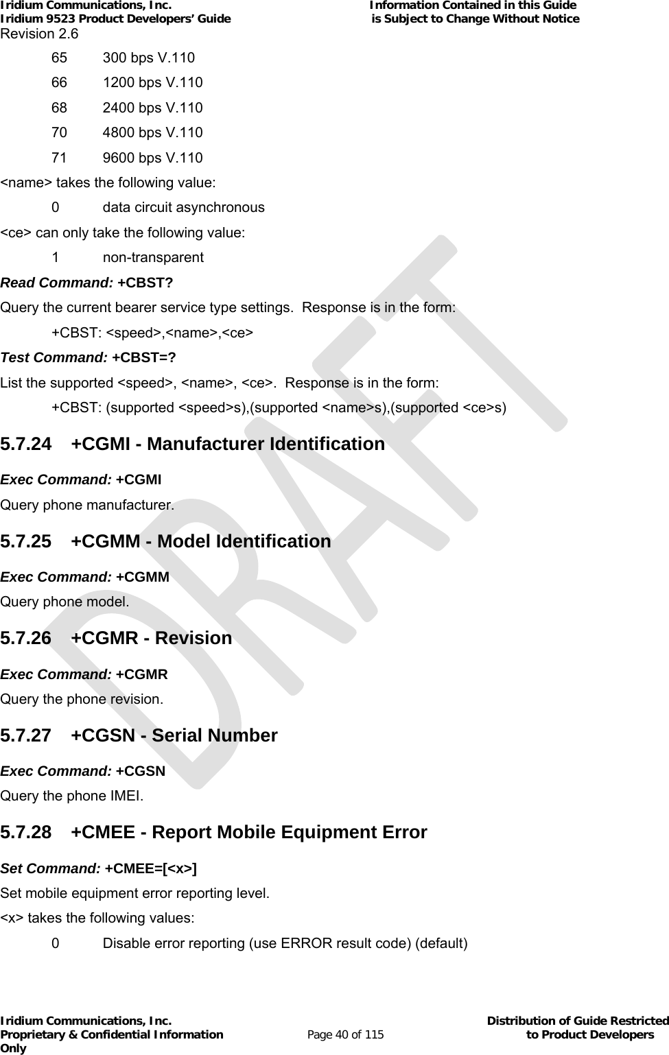 Iridium Communications, Inc.                                                           Information Contained in this Guide  Iridium 9523 Product Developers’ Guide                                          is Subject to Change Without Notice  Revision 2.6 Iridium Communications, Inc.                                          Distribution of Guide Restricted Proprietary &amp; Confidential Information                         Page 40 of 115                                        to Product Developers Only           65  300 bps V.110 66  1200 bps V.110 68  2400 bps V.110 70  4800 bps V.110   71  9600 bps V.110 &lt;name&gt; takes the following value:   0  data circuit asynchronous &lt;ce&gt; can only take the following value:  1 non-transparent Read Command: +CBST? Query the current bearer service type settings.  Response is in the form:  +CBST: &lt;speed&gt;,&lt;name&gt;,&lt;ce&gt; Test Command: +CBST=? List the supported &lt;speed&gt;, &lt;name&gt;, &lt;ce&gt;.  Response is in the form:  +CBST: (supported &lt;speed&gt;s),(supported &lt;name&gt;s),(supported &lt;ce&gt;s) 5.7.24  +CGMI - Manufacturer Identification Exec Command: +CGMI Query phone manufacturer.  5.7.25  +CGMM - Model Identification Exec Command: +CGMM Query phone model. 5.7.26  +CGMR - Revision Exec Command: +CGMR Query the phone revision. 5.7.27  +CGSN - Serial Number Exec Command: +CGSN Query the phone IMEI. 5.7.28  +CMEE - Report Mobile Equipment Error Set Command: +CMEE=[&lt;x&gt;] Set mobile equipment error reporting level. &lt;x&gt; takes the following values:   0  Disable error reporting (use ERROR result code) (default) 