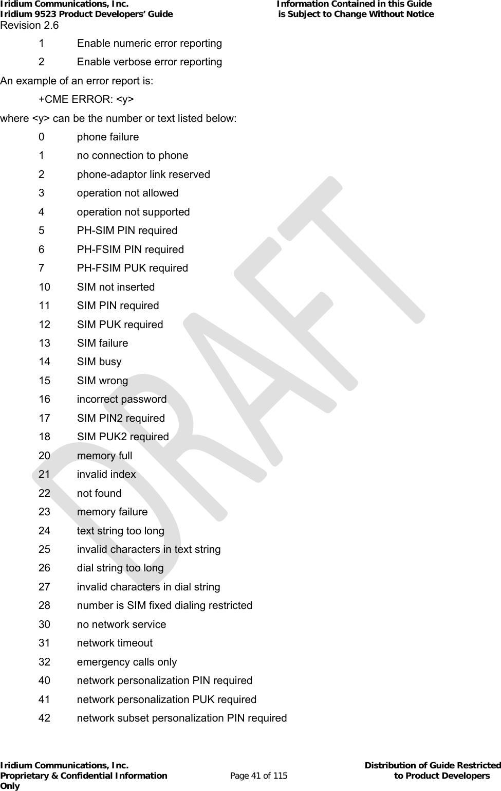 Iridium Communications, Inc.                                                           Information Contained in this Guide  Iridium 9523 Product Developers’ Guide                                          is Subject to Change Without Notice  Revision 2.6 Iridium Communications, Inc.                                          Distribution of Guide Restricted Proprietary &amp; Confidential Information                         Page 41 of 115                                        to Product Developers Only             1  Enable numeric error reporting   2  Enable verbose error reporting An example of an error report is:   +CME ERROR: &lt;y&gt; where &lt;y&gt; can be the number or text listed below:  0 phone failure   1  no connection to phone  2 phone-adaptor link reserved  3 operation not allowed  4 operation not supported   5  PH-SIM PIN required   6  PH-FSIM PIN required   7  PH-FSIM PUK required   10  SIM not inserted   11  SIM PIN required   12  SIM PUK required  13 SIM failure  14 SIM busy  15 SIM wrong  16 incorrect password   17  SIM PIN2 required   18  SIM PUK2 required  20 memory full  21 invalid index  22 not found  23 memory failure   24  text string too long   25  invalid characters in text string   26  dial string too long   27  invalid characters in dial string   28  number is SIM fixed dialing restricted   30  no network service  31 network timeout   32  emergency calls only   40  network personalization PIN required   41  network personalization PUK required   42  network subset personalization PIN required 