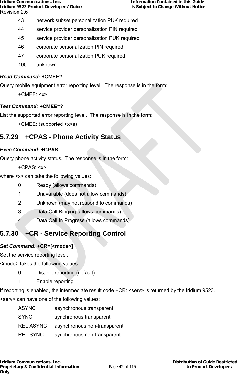 Iridium Communications, Inc.                                                           Information Contained in this Guide  Iridium 9523 Product Developers’ Guide                                          is Subject to Change Without Notice  Revision 2.6 Iridium Communications, Inc.                                          Distribution of Guide Restricted Proprietary &amp; Confidential Information                         Page 42 of 115                                        to Product Developers Only             43  network subset personalization PUK required   44  service provider personalization PIN required   45  service provider personalization PUK required   46  corporate personalization PIN required   47  corporate personalization PUK required  100 unknown Read Command: +CMEE? Query mobile equipment error reporting level.  The response is in the form:  +CMEE: &lt;x&gt; Test Command: +CMEE=? List the supported error reporting level.  The response is in the form:  +CMEE: (supported &lt;x&gt;s) 5.7.29  +CPAS - Phone Activity Status Exec Command: +CPAS Query phone activity status.  The response is in the form:  +CPAS: &lt;x&gt; where &lt;x&gt; can take the following values: 0  Ready (allows commands)   1  Unavailable (does not allow commands)   2  Unknown (may not respond to commands)   3  Data Call Ringing (allows commands)   4  Data Call In Progress (allows commands) 5.7.30  +CR - Service Reporting Control Set Command: +CR=[&lt;mode&gt;] Set the service reporting level.  &lt;mode&gt; takes the following values:   0  Disable reporting (default)  1 Enable reporting If reporting is enabled, the intermediate result code +CR: &lt;serv&gt; is returned by the Iridium 9523.  &lt;serv&gt; can have one of the following values:  ASYNC  asynchronous transparent  SYNC  synchronous transparent  REL ASYNC asynchronous non-transparent  REL SYNC synchronous non-transparent 