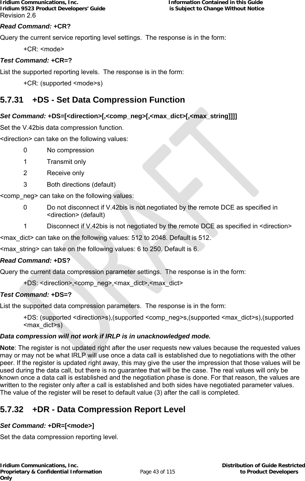 Iridium Communications, Inc.                                                           Information Contained in this Guide  Iridium 9523 Product Developers’ Guide                                          is Subject to Change Without Notice  Revision 2.6 Iridium Communications, Inc.                                          Distribution of Guide Restricted Proprietary &amp; Confidential Information                         Page 43 of 115                                        to Product Developers Only           Read Command: +CR? Query the current service reporting level settings.  The response is in the form:  +CR: &lt;mode&gt; Test Command: +CR=? List the supported reporting levels.  The response is in the form:   +CR: (supported &lt;mode&gt;s) 5.7.31  +DS - Set Data Compression Function Set Command: +DS=[&lt;direction&gt;[,&lt;comp_neg&gt;[,&lt;max_dict&gt;[,&lt;max_string]]]] Set the V.42bis data compression function. &lt;direction&gt; can take on the following values:   0  No compression   1 Transmit only  2 Receive only   3  Both directions (default) &lt;comp_neg&gt; can take on the following values: 0  Do not disconnect if V.42bis is not negotiated by the remote DCE as specified in &lt;direction&gt; (default)   1  Disconnect if V.42bis is not negotiated by the remote DCE as specified in &lt;direction&gt; &lt;max_dict&gt; can take on the following values: 512 to 2048. Default is 512. &lt;max_string&gt; can take on the following values: 6 to 250. Default is 6. Read Command: +DS? Query the current data compression parameter settings.  The response is in the form:  +DS: &lt;direction&gt;,&lt;comp_neg&gt;,&lt;max_dict&gt;,&lt;max_dict&gt; Test Command: +DS=? List the supported data compression parameters.  The response is in the form: +DS: (supported &lt;direction&gt;s),(supported &lt;comp_neg&gt;s,(supported &lt;max_dict&gt;s),(supported &lt;max_dict&gt;s) Data compression will not work if IRLP is in unacknowledged mode. Note: The register is not updated right after the user requests new values because the requested values may or may not be what IRLP will use once a data call is established due to negotiations with the other peer. If the register is updated right away, this may give the user the impression that those values will be used during the data call, but there is no guarantee that will be the case. The real values will only be known once a data call is established and the negotiation phase is done. For that reason, the values are written to the register only after a call is established and both sides have negotiated parameter values. The value of the register will be reset to default value (3) after the call is completed.  5.7.32  +DR - Data Compression Report Level Set Command: +DR=[&lt;mode&gt;] Set the data compression reporting level.  