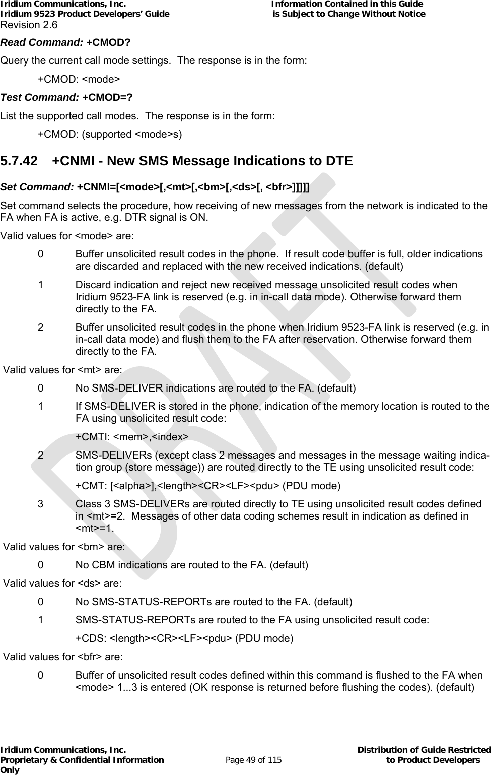 Iridium Communications, Inc.                                                           Information Contained in this Guide  Iridium 9523 Product Developers’ Guide                                          is Subject to Change Without Notice  Revision 2.6 Iridium Communications, Inc.                                          Distribution of Guide Restricted Proprietary &amp; Confidential Information                         Page 49 of 115                                        to Product Developers Only           Read Command: +CMOD? Query the current call mode settings.  The response is in the form:  +CMOD: &lt;mode&gt; Test Command: +CMOD=? List the supported call modes.  The response is in the form:  +CMOD: (supported &lt;mode&gt;s) 5.7.42  +CNMI - New SMS Message Indications to DTE Set Command: +CNMI=[&lt;mode&gt;[,&lt;mt&gt;[,&lt;bm&gt;[,&lt;ds&gt;[, &lt;bfr&gt;]]]]] Set command selects the procedure, how receiving of new messages from the network is indicated to the FA when FA is active, e.g. DTR signal is ON. Valid values for &lt;mode&gt; are: 0   Buffer unsolicited result codes in the phone.  If result code buffer is full, older indications are discarded and replaced with the new received indications. (default) 1   Discard indication and reject new received message unsolicited result codes when Iridium 9523-FA link is reserved (e.g. in in-call data mode). Otherwise forward them directly to the FA.  2   Buffer unsolicited result codes in the phone when Iridium 9523-FA link is reserved (e.g. in in-call data mode) and flush them to the FA after reservation. Otherwise forward them directly to the FA.  Valid values for &lt;mt&gt; are:    0   No SMS-DELIVER indications are routed to the FA. (default) 1  If SMS-DELIVER is stored in the phone, indication of the memory location is routed to the FA using unsolicited result code:    +CMTI: &lt;mem&gt;,&lt;index&gt;  2   SMS-DELIVERs (except class 2 messages and messages in the message waiting indica-tion group (store message)) are routed directly to the TE using unsolicited result code:   +CMT: [&lt;alpha&gt;],&lt;length&gt;&lt;CR&gt;&lt;LF&gt;&lt;pdu&gt; (PDU mode)  3   Class 3 SMS-DELIVERs are routed directly to TE using unsolicited result codes defined in &lt;mt&gt;=2.  Messages of other data coding schemes result in indication as defined in &lt;mt&gt;=1.  Valid values for &lt;bm&gt; are:    0   No CBM indications are routed to the FA. (default)  Valid values for &lt;ds&gt; are:    0   No SMS-STATUS-REPORTs are routed to the FA. (default)   1   SMS-STATUS-REPORTs are routed to the FA using unsolicited result code:      +CDS: &lt;length&gt;&lt;CR&gt;&lt;LF&gt;&lt;pdu&gt; (PDU mode)  Valid values for &lt;bfr&gt; are:  0   Buffer of unsolicited result codes defined within this command is flushed to the FA when &lt;mode&gt; 1...3 is entered (OK response is returned before flushing the codes). (default) 