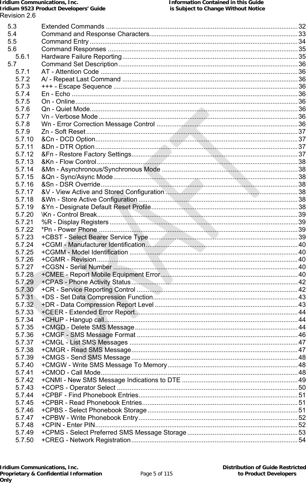 Iridium Communications, Inc.                                                           Information Contained in this Guide  Iridium 9523 Product Developers’ Guide                                          is Subject to Change Without Notice  Revision 2.6 Iridium Communications, Inc.                                          Distribution of Guide Restricted Proprietary &amp; Confidential Information                         Page 5 of 115                                        to Product Developers Only           5.3Extended Commands .......................................................................................................... 325.4Command and Response Characters.................................................................................. 335.5Command Entry ................................................................................................................... 345.6Command Responses ......................................................................................................... 355.6.1Hardware Failure Reporting ................................................................................................. 355.7Command Set Description ................................................................................................... 365.7.1AT - Attention Code ............................................................................................................. 365.7.2A/ - Repeat Last Command ................................................................................................. 365.7.3+++ - Escape Sequence ...................................................................................................... 365.7.4En - Echo ............................................................................................................................. 365.7.5On - Online ........................................................................................................................... 365.7.6Qn - Quiet Mode ................................................................................................................... 365.7.7Vn - Verbose Mode .............................................................................................................. 365.7.8Wn - Error Correction Message Control .............................................................................. 365.7.9Zn - Soft Reset ..................................................................................................................... 375.7.10&amp;Cn - DCD Option ................................................................................................................ 375.7.11&amp;Dn - DTR Option ................................................................................................................ 375.7.12&amp;Fn - Restore Factory Settings ............................................................................................ 375.7.13&amp;Kn - Flow Control ............................................................................................................... 385.7.14&amp;Mn - Asynchronous/Synchronous Mode ........................................................................... 385.7.15&amp;Qn - Sync/Async Mode ...................................................................................................... 385.7.16&amp;Sn - DSR Override ............................................................................................................. 385.7.17&amp;V - View Active and Stored Configuration ......................................................................... 385.7.18&amp;Wn - Store Active Configuration ........................................................................................ 385.7.19&amp;Yn - Designate Default Reset Profile ................................................................................. 385.7.20\Kn - Control Break............................................................................................................... 395.7.21%R - Display Registers ........................................................................................................ 395.7.22*Pn - Power Phone .............................................................................................................. 395.7.23+CBST - Select Bearer Service Type .................................................................................. 395.7.24+CGMI - Manufacturer Identification .................................................................................... 405.7.25+CGMM - Model Identification ............................................................................................. 405.7.26+CGMR - Revision ............................................................................................................... 405.7.27+CGSN - Serial Number ...................................................................................................... 405.7.28+CMEE - Report Mobile Equipment Error ............................................................................ 405.7.29+CPAS - Phone Activity Status ............................................................................................ 425.7.30+CR - Service Reporting Control ......................................................................................... 425.7.31+DS - Set Data Compression Function ................................................................................ 435.7.32+DR - Data Compression Report Level ............................................................................... 435.7.33+CEER - Extended Error Report ..........................................................................................  445.7.34+CHUP - Hangup call ........................................................................................................... 445.7.35+CMGD - Delete SMS Message .......................................................................................... 445.7.36+CMGF - SMS Message Format ......................................................................................... 465.7.37+CMGL - List SMS Messages ............................................................................................. 475.7.38+CMGR - Read SMS Message ............................................................................................ 475.7.39+CMGS - Send SMS Message ............................................................................................ 485.7.40+CMGW - Write SMS Message To Memory ........................................................................ 485.7.41+CMOD - Call Mode ............................................................................................................. 485.7.42+CNMI - New SMS Message Indications to DTE ................................................................ 495.7.43+COPS - Operator Select .................................................................................................... 505.7.44+CPBF - Find Phonebook Entries ........................................................................................ 515.7.45+CPBR - Read Phonebook Entries ...................................................................................... 515.7.46+CPBS - Select Phonebook Storage ................................................................................... 515.7.47+CPBW - Write Phonebook Entry ........................................................................................ 525.7.48+CPIN - Enter PIN ................................................................................................................ 525.7.49+CPMS - Select Preferred SMS Message Storage ............................................................. 535.7.50+CREG - Network Registration ............................................................................................ 54