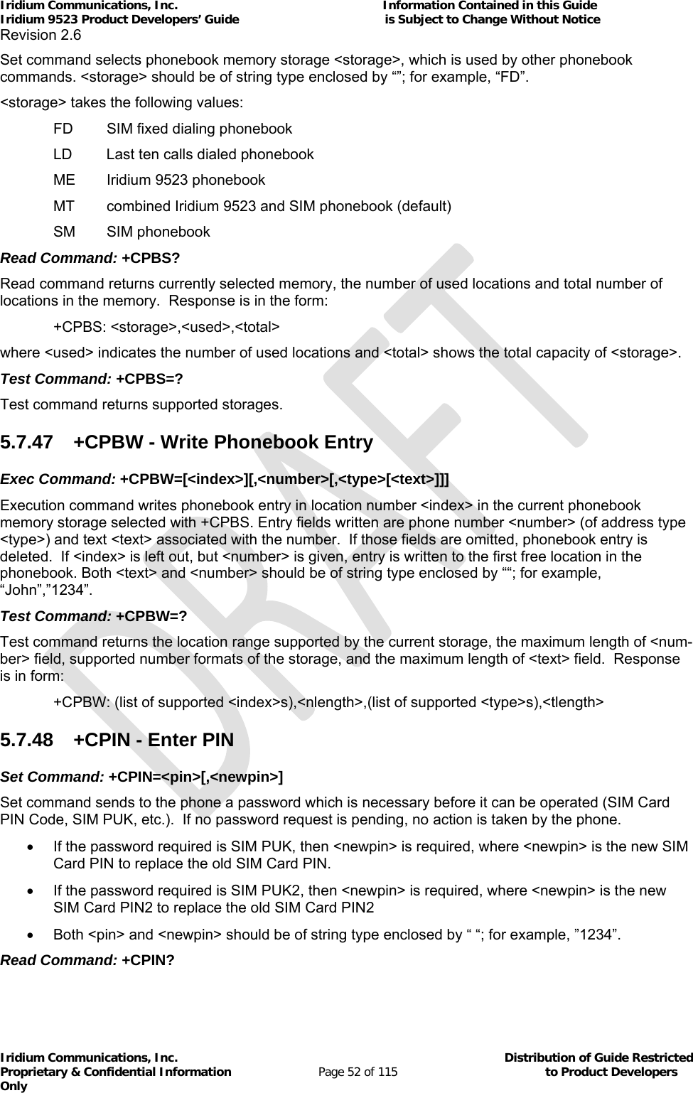 Iridium Communications, Inc.                                                           Information Contained in this Guide  Iridium 9523 Product Developers’ Guide                                          is Subject to Change Without Notice  Revision 2.6 Iridium Communications, Inc.                                          Distribution of Guide Restricted Proprietary &amp; Confidential Information                         Page 52 of 115                                        to Product Developers Only           Set command selects phonebook memory storage &lt;storage&gt;, which is used by other phonebook commands. &lt;storage&gt; should be of string type enclosed by “”; for example, “FD”. &lt;storage&gt; takes the following values:    FD  SIM fixed dialing phonebook    LD   Last ten calls dialed phonebook    ME   Iridium 9523 phonebook    MT   combined Iridium 9523 and SIM phonebook (default)  SM SIM phonebook  Read Command: +CPBS? Read command returns currently selected memory, the number of used locations and total number of locations in the memory.  Response is in the form:  +CPBS: &lt;storage&gt;,&lt;used&gt;,&lt;total&gt; where &lt;used&gt; indicates the number of used locations and &lt;total&gt; shows the total capacity of &lt;storage&gt;. Test Command: +CPBS=? Test command returns supported storages. 5.7.47  +CPBW - Write Phonebook Entry Exec Command: +CPBW=[&lt;index&gt;][,&lt;number&gt;[,&lt;type&gt;[&lt;text&gt;]]] Execution command writes phonebook entry in location number &lt;index&gt; in the current phonebook memory storage selected with +CPBS. Entry fields written are phone number &lt;number&gt; (of address type &lt;type&gt;) and text &lt;text&gt; associated with the number.  If those fields are omitted, phonebook entry is deleted.  If &lt;index&gt; is left out, but &lt;number&gt; is given, entry is written to the first free location in the phonebook. Both &lt;text&gt; and &lt;number&gt; should be of string type enclosed by ““; for example, “John”,”1234”. Test Command: +CPBW=? Test command returns the location range supported by the current storage, the maximum length of &lt;num-ber&gt; field, supported number formats of the storage, and the maximum length of &lt;text&gt; field.  Response is in form:   +CPBW: (list of supported &lt;index&gt;s),&lt;nlength&gt;,(list of supported &lt;type&gt;s),&lt;tlength&gt; 5.7.48  +CPIN - Enter PIN Set Command: +CPIN=&lt;pin&gt;[,&lt;newpin&gt;] Set command sends to the phone a password which is necessary before it can be operated (SIM Card PIN Code, SIM PUK, etc.).  If no password request is pending, no action is taken by the phone.   If the password required is SIM PUK, then &lt;newpin&gt; is required, where &lt;newpin&gt; is the new SIM Card PIN to replace the old SIM Card PIN.   If the password required is SIM PUK2, then &lt;newpin&gt; is required, where &lt;newpin&gt; is the new SIM Card PIN2 to replace the old SIM Card PIN2   Both &lt;pin&gt; and &lt;newpin&gt; should be of string type enclosed by “ “; for example, ”1234”. Read Command: +CPIN? 