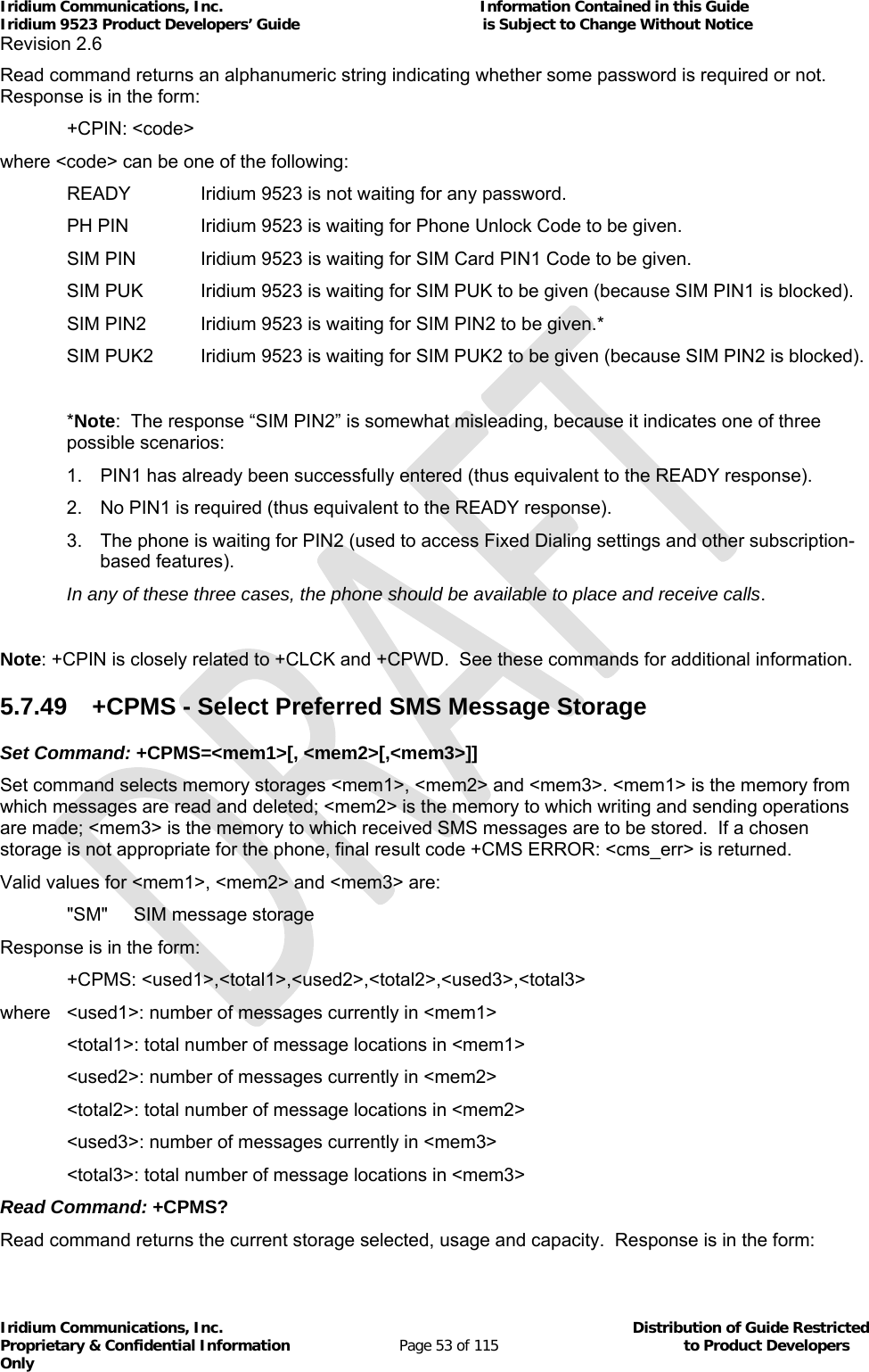 Iridium Communications, Inc.                                                           Information Contained in this Guide  Iridium 9523 Product Developers’ Guide                                          is Subject to Change Without Notice  Revision 2.6 Iridium Communications, Inc.                                          Distribution of Guide Restricted Proprietary &amp; Confidential Information                         Page 53 of 115                                        to Product Developers Only           Read command returns an alphanumeric string indicating whether some password is required or not.  Response is in the form:  +CPIN: &lt;code&gt; where &lt;code&gt; can be one of the following:   READY   Iridium 9523 is not waiting for any password.   PH PIN   Iridium 9523 is waiting for Phone Unlock Code to be given.   SIM PIN   Iridium 9523 is waiting for SIM Card PIN1 Code to be given. SIM PUK   Iridium 9523 is waiting for SIM PUK to be given (because SIM PIN1 is blocked).   SIM PIN2  Iridium 9523 is waiting for SIM PIN2 to be given.* SIM PUK2  Iridium 9523 is waiting for SIM PUK2 to be given (because SIM PIN2 is blocked).  *Note:  The response “SIM PIN2” is somewhat misleading, because it indicates one of three possible scenarios: 1.  PIN1 has already been successfully entered (thus equivalent to the READY response). 2.  No PIN1 is required (thus equivalent to the READY response). 3.  The phone is waiting for PIN2 (used to access Fixed Dialing settings and other subscription-based features).  In any of these three cases, the phone should be available to place and receive calls.  Note: +CPIN is closely related to +CLCK and +CPWD.  See these commands for additional information. 5.7.49  +CPMS - Select Preferred SMS Message Storage Set Command: +CPMS=&lt;mem1&gt;[, &lt;mem2&gt;[,&lt;mem3&gt;]] Set command selects memory storages &lt;mem1&gt;, &lt;mem2&gt; and &lt;mem3&gt;. &lt;mem1&gt; is the memory from which messages are read and deleted; &lt;mem2&gt; is the memory to which writing and sending operations are made; &lt;mem3&gt; is the memory to which received SMS messages are to be stored.  If a chosen storage is not appropriate for the phone, final result code +CMS ERROR: &lt;cms_err&gt; is returned. Valid values for &lt;mem1&gt;, &lt;mem2&gt; and &lt;mem3&gt; are:   &quot;SM&quot;   SIM message storage Response is in the form:  +CPMS: &lt;used1&gt;,&lt;total1&gt;,&lt;used2&gt;,&lt;total2&gt;,&lt;used3&gt;,&lt;total3&gt; where   &lt;used1&gt;: number of messages currently in &lt;mem1&gt;   &lt;total1&gt;: total number of message locations in &lt;mem1&gt;    &lt;used2&gt;: number of messages currently in &lt;mem2&gt;    &lt;total2&gt;: total number of message locations in &lt;mem2&gt;   &lt;used3&gt;: number of messages currently in &lt;mem3&gt;   &lt;total3&gt;: total number of message locations in &lt;mem3&gt; Read Command: +CPMS? Read command returns the current storage selected, usage and capacity.  Response is in the form: 