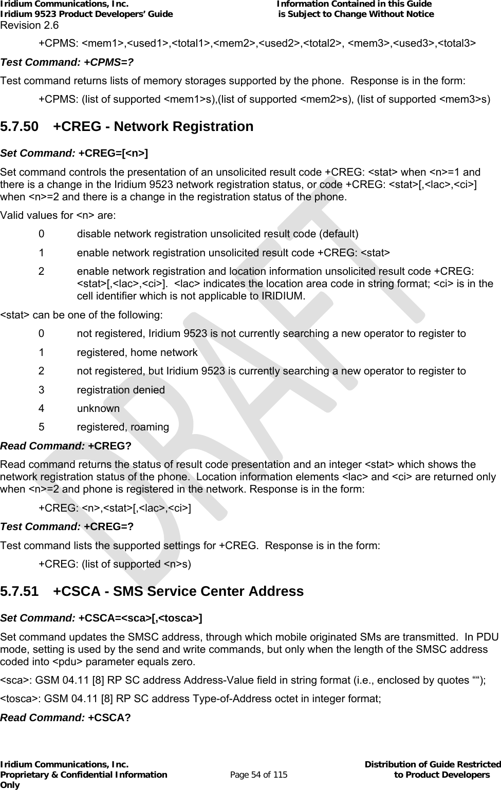 Iridium Communications, Inc.                                                           Information Contained in this Guide  Iridium 9523 Product Developers’ Guide                                          is Subject to Change Without Notice  Revision 2.6 Iridium Communications, Inc.                                          Distribution of Guide Restricted Proprietary &amp; Confidential Information                         Page 54 of 115                                        to Product Developers Only            +CPMS: &lt;mem1&gt;,&lt;used1&gt;,&lt;total1&gt;,&lt;mem2&gt;,&lt;used2&gt;,&lt;total2&gt;, &lt;mem3&gt;,&lt;used3&gt;,&lt;total3&gt; Test Command: +CPMS=? Test command returns lists of memory storages supported by the phone.  Response is in the form:   +CPMS: (list of supported &lt;mem1&gt;s),(list of supported &lt;mem2&gt;s), (list of supported &lt;mem3&gt;s) 5.7.50  +CREG - Network Registration Set Command: +CREG=[&lt;n&gt;] Set command controls the presentation of an unsolicited result code +CREG: &lt;stat&gt; when &lt;n&gt;=1 and there is a change in the Iridium 9523 network registration status, or code +CREG: &lt;stat&gt;[,&lt;lac&gt;,&lt;ci&gt;] when &lt;n&gt;=2 and there is a change in the registration status of the phone. Valid values for &lt;n&gt; are:    0   disable network registration unsolicited result code (default)   1   enable network registration unsolicited result code +CREG: &lt;stat&gt;  2   enable network registration and location information unsolicited result code +CREG: &lt;stat&gt;[,&lt;lac&gt;,&lt;ci&gt;].  &lt;lac&gt; indicates the location area code in string format; &lt;ci&gt; is in the cell identifier which is not applicable to IRIDIUM. &lt;stat&gt; can be one of the following: 0   not registered, Iridium 9523 is not currently searching a new operator to register to    1   registered, home network  2   not registered, but Iridium 9523 is currently searching a new operator to register to   3   registration denied   4  unknown    5   registered, roaming Read Command: +CREG? Read command returns the status of result code presentation and an integer &lt;stat&gt; which shows the network registration status of the phone.  Location information elements &lt;lac&gt; and &lt;ci&gt; are returned only when &lt;n&gt;=2 and phone is registered in the network. Response is in the form:  +CREG: &lt;n&gt;,&lt;stat&gt;[,&lt;lac&gt;,&lt;ci&gt;] Test Command: +CREG=? Test command lists the supported settings for +CREG.  Response is in the form:   +CREG: (list of supported &lt;n&gt;s) 5.7.51  +CSCA - SMS Service Center Address Set Command: +CSCA=&lt;sca&gt;[,&lt;tosca&gt;] Set command updates the SMSC address, through which mobile originated SMs are transmitted.  In PDU mode, setting is used by the send and write commands, but only when the length of the SMSC address coded into &lt;pdu&gt; parameter equals zero. &lt;sca&gt;: GSM 04.11 [8] RP SC address Address-Value field in string format (i.e., enclosed by quotes ““); &lt;tosca&gt;: GSM 04.11 [8] RP SC address Type-of-Address octet in integer format; Read Command: +CSCA? 