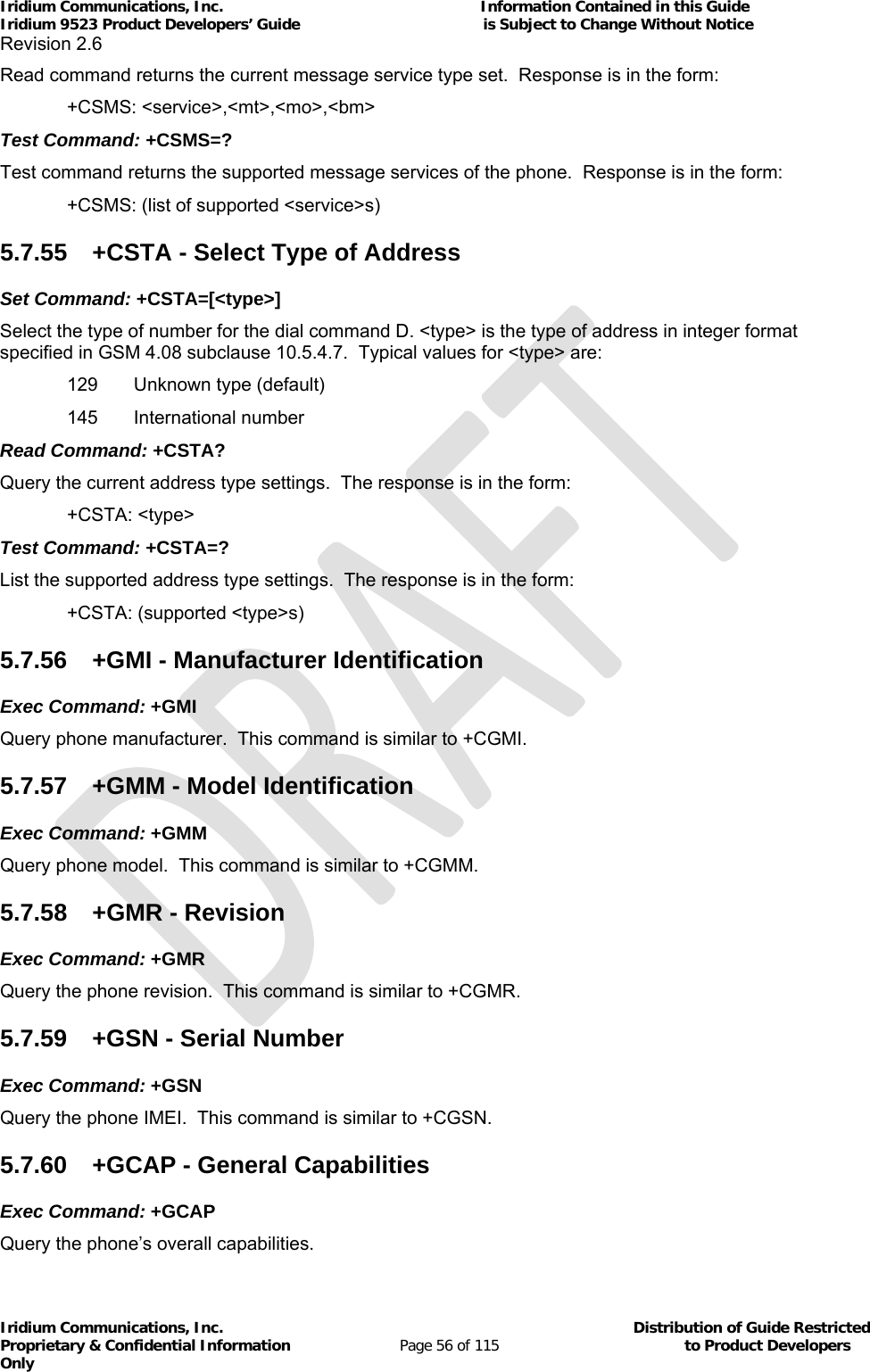 Iridium Communications, Inc.                                                           Information Contained in this Guide  Iridium 9523 Product Developers’ Guide                                          is Subject to Change Without Notice  Revision 2.6 Iridium Communications, Inc.                                          Distribution of Guide Restricted Proprietary &amp; Confidential Information                         Page 56 of 115                                        to Product Developers Only           Read command returns the current message service type set.  Response is in the form:  +CSMS: &lt;service&gt;,&lt;mt&gt;,&lt;mo&gt;,&lt;bm&gt; Test Command: +CSMS=? Test command returns the supported message services of the phone.  Response is in the form:   +CSMS: (list of supported &lt;service&gt;s) 5.7.55  +CSTA - Select Type of Address Set Command: +CSTA=[&lt;type&gt;]  Select the type of number for the dial command D. &lt;type&gt; is the type of address in integer format specified in GSM 4.08 subclause 10.5.4.7.  Typical values for &lt;type&gt; are:   129   Unknown type (default)  145  International number Read Command: +CSTA? Query the current address type settings.  The response is in the form:  +CSTA: &lt;type&gt; Test Command: +CSTA=? List the supported address type settings.  The response is in the form:  +CSTA: (supported &lt;type&gt;s) 5.7.56  +GMI - Manufacturer Identification Exec Command: +GMI Query phone manufacturer.  This command is similar to +CGMI. 5.7.57  +GMM - Model Identification Exec Command: +GMM Query phone model.  This command is similar to +CGMM. 5.7.58  +GMR - Revision Exec Command: +GMR Query the phone revision.  This command is similar to +CGMR. 5.7.59  +GSN - Serial Number Exec Command: +GSN Query the phone IMEI.  This command is similar to +CGSN. 5.7.60  +GCAP - General Capabilities Exec Command: +GCAP Query the phone’s overall capabilities. 