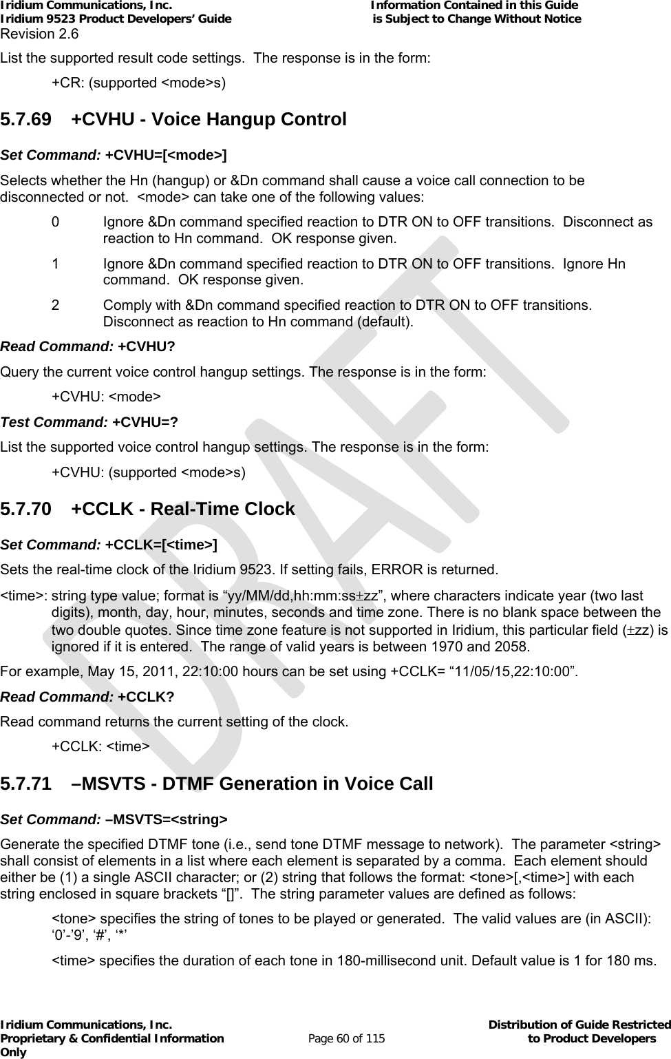 Iridium Communications, Inc.                                                           Information Contained in this Guide  Iridium 9523 Product Developers’ Guide                                          is Subject to Change Without Notice  Revision 2.6 Iridium Communications, Inc.                                          Distribution of Guide Restricted Proprietary &amp; Confidential Information                         Page 60 of 115                                        to Product Developers Only           List the supported result code settings.  The response is in the form:   +CR: (supported &lt;mode&gt;s) 5.7.69  +CVHU - Voice Hangup Control Set Command: +CVHU=[&lt;mode&gt;] Selects whether the Hn (hangup) or &amp;Dn command shall cause a voice call connection to be disconnected or not.  &lt;mode&gt; can take one of the following values: 0   Ignore &amp;Dn command specified reaction to DTR ON to OFF transitions.  Disconnect as reaction to Hn command.  OK response given. 1  Ignore &amp;Dn command specified reaction to DTR ON to OFF transitions.  Ignore Hn command.  OK response given.  2   Comply with &amp;Dn command specified reaction to DTR ON to OFF transitions.  Disconnect as reaction to Hn command (default). Read Command: +CVHU? Query the current voice control hangup settings. The response is in the form:  +CVHU: &lt;mode&gt; Test Command: +CVHU=? List the supported voice control hangup settings. The response is in the form:  +CVHU: (supported &lt;mode&gt;s) 5.7.70  +CCLK - Real-Time Clock Set Command: +CCLK=[&lt;time&gt;]  Sets the real-time clock of the Iridium 9523. If setting fails, ERROR is returned.   &lt;time&gt;: string type value; format is “yy/MM/dd,hh:mm:sszz”, where characters indicate year (two last digits), month, day, hour, minutes, seconds and time zone. There is no blank space between the two double quotes. Since time zone feature is not supported in Iridium, this particular field (zz) is ignored if it is entered.  The range of valid years is between 1970 and 2058.  For example, May 15, 2011, 22:10:00 hours can be set using +CCLK= “11/05/15,22:10:00”.  Read Command: +CCLK? Read command returns the current setting of the clock.    +CCLK: &lt;time&gt; 5.7.71  –MSVTS - DTMF Generation in Voice Call Set Command: –MSVTS=&lt;string&gt; Generate the specified DTMF tone (i.e., send tone DTMF message to network).  The parameter &lt;string&gt; shall consist of elements in a list where each element is separated by a comma.  Each element should either be (1) a single ASCII character; or (2) string that follows the format: &lt;tone&gt;[,&lt;time&gt;] with each string enclosed in square brackets “[]”.  The string parameter values are defined as follows: &lt;tone&gt; specifies the string of tones to be played or generated.  The valid values are (in ASCII): ‘0’-’9’, ‘#’, ‘*’   &lt;time&gt; specifies the duration of each tone in 180-millisecond unit. Default value is 1 for 180 ms. 