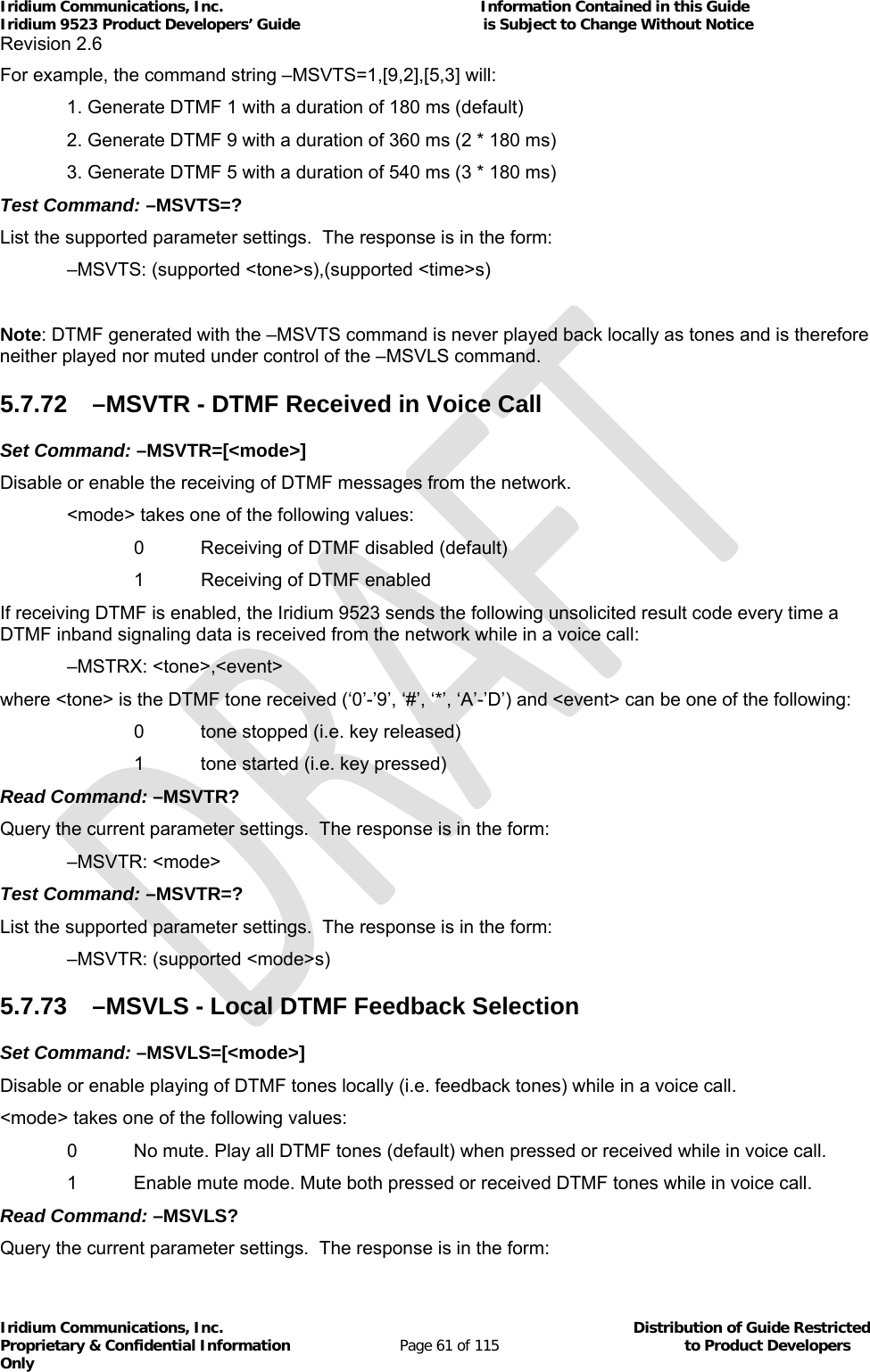 Iridium Communications, Inc.                                                           Information Contained in this Guide  Iridium 9523 Product Developers’ Guide                                          is Subject to Change Without Notice  Revision 2.6 Iridium Communications, Inc.                                          Distribution of Guide Restricted Proprietary &amp; Confidential Information                         Page 61 of 115                                        to Product Developers Only           For example, the command string –MSVTS=1,[9,2],[5,3] will: 1. Generate DTMF 1 with a duration of 180 ms (default) 2. Generate DTMF 9 with a duration of 360 ms (2 * 180 ms) 3. Generate DTMF 5 with a duration of 540 ms (3 * 180 ms) Test Command: –MSVTS=? List the supported parameter settings.  The response is in the form:   –MSVTS: (supported &lt;tone&gt;s),(supported &lt;time&gt;s)  Note: DTMF generated with the –MSVTS command is never played back locally as tones and is therefore neither played nor muted under control of the –MSVLS command.  5.7.72  –MSVTR - DTMF Received in Voice Call Set Command: –MSVTR=[&lt;mode&gt;] Disable or enable the receiving of DTMF messages from the network.   &lt;mode&gt; takes one of the following values:     0  Receiving of DTMF disabled (default)   1 Receiving of DTMF enabled If receiving DTMF is enabled, the Iridium 9523 sends the following unsolicited result code every time a DTMF inband signaling data is received from the network while in a voice call:  –MSTRX: &lt;tone&gt;,&lt;event&gt; where &lt;tone&gt; is the DTMF tone received (‘0’-’9’, ‘#’, ‘*’, ‘A’-’D’) and &lt;event&gt; can be one of the following:     0  tone stopped (i.e. key released)     1  tone started (i.e. key pressed) Read Command: –MSVTR? Query the current parameter settings.  The response is in the form:  –MSVTR: &lt;mode&gt; Test Command: –MSVTR=? List the supported parameter settings.  The response is in the form:   –MSVTR: (supported &lt;mode&gt;s) 5.7.73  –MSVLS - Local DTMF Feedback Selection Set Command: –MSVLS=[&lt;mode&gt;] Disable or enable playing of DTMF tones locally (i.e. feedback tones) while in a voice call. &lt;mode&gt; takes one of the following values:   0  No mute. Play all DTMF tones (default) when pressed or received while in voice call.   1  Enable mute mode. Mute both pressed or received DTMF tones while in voice call. Read Command: –MSVLS? Query the current parameter settings.  The response is in the form: 