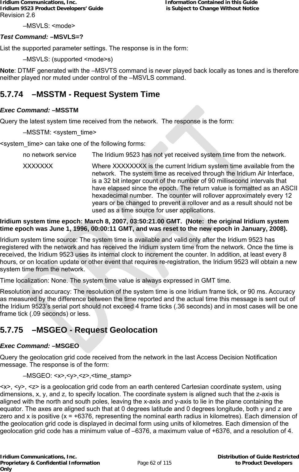 Iridium Communications, Inc.                                                           Information Contained in this Guide  Iridium 9523 Product Developers’ Guide                                          is Subject to Change Without Notice  Revision 2.6 Iridium Communications, Inc.                                          Distribution of Guide Restricted Proprietary &amp; Confidential Information                         Page 62 of 115                                        to Product Developers Only            –MSVLS: &lt;mode&gt; Test Command: –MSVLS=? List the supported parameter settings. The response is in the form:   –MSVLS: (supported &lt;mode&gt;s) Note: DTMF generated with the –MSVTS command is never played back locally as tones and is therefore neither played nor muted under control of the –MSVLS command. 5.7.74  –MSSTM - Request System Time Exec Command: –MSSTM Query the latest system time received from the network.  The response is the form:         –MSSTM: &lt;system_time&gt; &lt;system_time&gt; can take one of the following forms: no network service   The Iridium 9523 has not yet received system time from the network.  XXXXXXX  Where XXXXXXXX is the current Iridium system time available from the network.  The system time as received through the Iridium Air Interface, is a 32 bit integer count of the number of 90 millisecond intervals that have elapsed since the epoch. The return value is formatted as an ASCII hexadecimal number.  The counter will rollover approximately every 12 years or be changed to prevent a rollover and as a result should not be used as a time source for user applications. Iridium system time epoch: March 8, 2007, 03:50:21.00 GMT.  (Note:  the original Iridium system time epoch was June 1, 1996, 00:00:11 GMT, and was reset to the new epoch in January, 2008). Iridium system time source: The system time is available and valid only after the Iridium 9523 has registered with the network and has received the Iridium system time from the network. Once the time is received, the Iridium 9523 uses its internal clock to increment the counter. In addition, at least every 8 hours, or on location update or other event that requires re-registration, the Iridium 9523 will obtain a new system time from the network. Time localization: None. The system time value is always expressed in GMT time. Resolution and accuracy: The resolution of the system time is one Iridium frame tick, or 90 ms. Accuracy as measured by the difference between the time reported and the actual time this message is sent out of the Iridium 9523’s serial port should not exceed 4 frame ticks (.36 seconds) and in most cases will be one frame tick (.09 seconds) or less. 5.7.75  –MSGEO - Request Geolocation Exec Command: –MSGEO Query the geolocation grid code received from the network in the last Access Decision Notification message. The response is of the form:  –MSGEO: &lt;x&gt;,&lt;y&gt;,&lt;z&gt;,&lt;time_stamp&gt; &lt;x&gt;, &lt;y&gt;, &lt;z&gt; is a geolocation grid code from an earth centered Cartesian coordinate system, using dimensions, x, y, and z, to specify location. The coordinate system is aligned such that the z-axis is aligned with the north and south poles, leaving the x-axis and y-axis to lie in the plane containing the equator. The axes are aligned such that at 0 degrees latitude and 0 degrees longitude, both y and z are zero and x is positive (x = +6376, representing the nominal earth radius in kilometres). Each dimension of the geolocation grid code is displayed in decimal form using units of kilometres. Each dimension of the geolocation grid code has a minimum value of –6376, a maximum value of +6376, and a resolution of 4. 