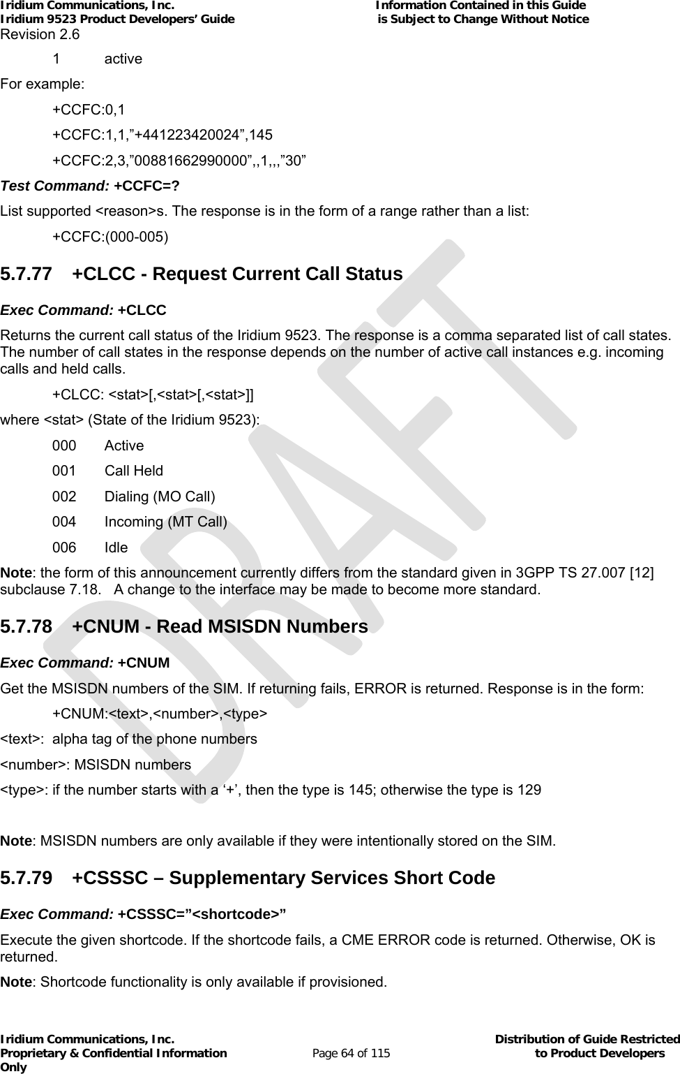 Iridium Communications, Inc.                                                           Information Contained in this Guide  Iridium 9523 Product Developers’ Guide                                          is Subject to Change Without Notice  Revision 2.6 Iridium Communications, Inc.                                          Distribution of Guide Restricted Proprietary &amp; Confidential Information                         Page 64 of 115                                        to Product Developers Only           1 active For example:  +CCFC:0,1  +CCFC:1,1,”+441223420024”,145  +CCFC:2,3,”00881662990000”,,1,,,”30” Test Command: +CCFC=? List supported &lt;reason&gt;s. The response is in the form of a range rather than a list:  +CCFC:(000-005) 5.7.77  +CLCC - Request Current Call Status Exec Command: +CLCC Returns the current call status of the Iridium 9523. The response is a comma separated list of call states. The number of call states in the response depends on the number of active call instances e.g. incoming calls and held calls. +CLCC: &lt;stat&gt;[,&lt;stat&gt;[,&lt;stat&gt;]] where &lt;stat&gt; (State of the Iridium 9523): 000 Active 001 Call Held 002  Dialing (MO Call) 004  Incoming (MT Call)  006 Idle Note: the form of this announcement currently differs from the standard given in 3GPP TS 27.007 [12] subclause 7.18.   A change to the interface may be made to become more standard. 5.7.78  +CNUM - Read MSISDN Numbers Exec Command: +CNUM Get the MSISDN numbers of the SIM. If returning fails, ERROR is returned. Response is in the form:  +CNUM:&lt;text&gt;,&lt;number&gt;,&lt;type&gt; &lt;text&gt;:  alpha tag of the phone numbers &lt;number&gt;: MSISDN numbers &lt;type&gt;: if the number starts with a ‘+’, then the type is 145; otherwise the type is 129  Note: MSISDN numbers are only available if they were intentionally stored on the SIM. 5.7.79 +CSSSC – Supplementary Services Short Code Exec Command: +CSSSC=”&lt;shortcode&gt;” Execute the given shortcode. If the shortcode fails, a CME ERROR code is returned. Otherwise, OK is returned. Note: Shortcode functionality is only available if provisioned. 