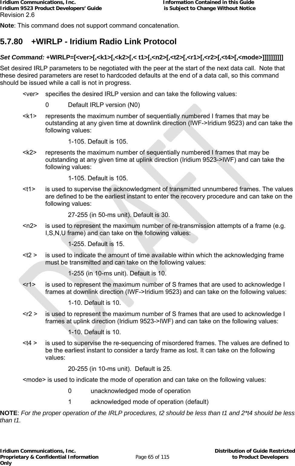 Iridium Communications, Inc.                                                           Information Contained in this Guide  Iridium 9523 Product Developers’ Guide                                          is Subject to Change Without Notice  Revision 2.6 Iridium Communications, Inc.                                          Distribution of Guide Restricted Proprietary &amp; Confidential Information                         Page 65 of 115                                        to Product Developers Only           Note: This command does not support command concatenation. 5.7.80  +WIRLP - Iridium Radio Link Protocol Set Command: +WIRLP=[&lt;ver&gt;[,&lt;k1&gt;[,&lt;k2&gt;[,&lt; t1&gt;[,&lt;n2&gt;[,&lt;t2&gt;[,&lt;r1&gt;[,&lt;r2&gt;[,&lt;t4&gt;[,&lt;mode&gt;]]]]]]]]]] Set desired IRLP parameters to be negotiated with the peer at the start of the next data call.  Note that these desired parameters are reset to hardcoded defaults at the end of a data call, so this command should be issued while a call is not in progress.   &lt;ver&gt;  specifies the desired IRLP version and can take the following values:   0 Default IRLP version (N0) &lt;k1&gt;  represents the maximum number of sequentially numbered I frames that may be outstanding at any given time at downlink direction (IWF-&gt;Iridium 9523) and can take the following values: 1-105. Default is 105. &lt;k2&gt;   represents the maximum number of sequentially numbered I frames that may be outstanding at any given time at uplink direction (Iridium 9523-&gt;IWF) and can take the following values:    1-105. Default is 105. &lt;t1&gt;   is used to supervise the acknowledgment of transmitted unnumbered frames. The values are defined to be the earliest instant to enter the recovery procedure and can take on the following values:  27-255 (in 50-ms unit). Default is 30. &lt;n2&gt;   is used to represent the maximum number of re-transmission attempts of a frame (e.g. I,S,N,U frame) and can take on the following values:  1-255. Default is 15. &lt;t2 &gt;   is used to indicate the amount of time available within which the acknowledging frame must be transmitted and can take on the following values:  1-255 (in 10-ms unit). Default is 10. &lt;r1&gt;   is used to represent the maximum number of S frames that are used to acknowledge I frames at downlink direction (IWF-&gt;Iridium 9523) and can take on the following values:  1-10. Default is 10. &lt;r2 &gt;   is used to represent the maximum number of S frames that are used to acknowledge I frames at uplink direction (Iridium 9523-&gt;IWF) and can take on the following values:  1-10. Default is 10. &lt;t4 &gt;   is used to supervise the re-sequencing of misordered frames. The values are defined to be the earliest instant to consider a tardy frame as lost. It can take on the following values:       20-255 (in 10-ms unit).  Default is 25.   &lt;mode&gt; is used to indicate the mode of operation and can take on the following values:       0   unacknowledged mode of operation       1   acknowledged mode of operation (default) NOTE: For the proper operation of the IRLP procedures, t2 should be less than t1 and 2*t4 should be less than t1. 