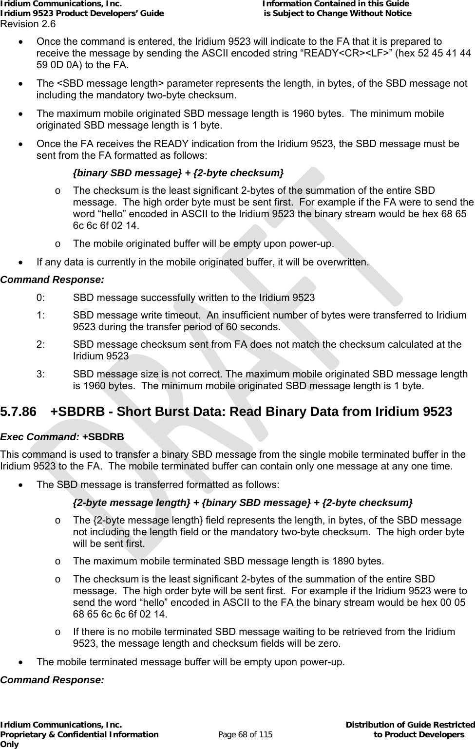 Iridium Communications, Inc.                                                           Information Contained in this Guide  Iridium 9523 Product Developers’ Guide                                          is Subject to Change Without Notice  Revision 2.6 Iridium Communications, Inc.                                          Distribution of Guide Restricted Proprietary &amp; Confidential Information                         Page 68 of 115                                        to Product Developers Only             Once the command is entered, the Iridium 9523 will indicate to the FA that it is prepared to receive the message by sending the ASCII encoded string “READY&lt;CR&gt;&lt;LF&gt;” (hex 52 45 41 44 59 0D 0A) to the FA.   The &lt;SBD message length&gt; parameter represents the length, in bytes, of the SBD message not including the mandatory two-byte checksum.     The maximum mobile originated SBD message length is 1960 bytes.  The minimum mobile originated SBD message length is 1 byte.   Once the FA receives the READY indication from the Iridium 9523, the SBD message must be sent from the FA formatted as follows:   {binary SBD message} + {2-byte checksum} o  The checksum is the least significant 2-bytes of the summation of the entire SBD message.  The high order byte must be sent first.  For example if the FA were to send the word “hello” encoded in ASCII to the Iridium 9523 the binary stream would be hex 68 65 6c 6c 6f 02 14. o  The mobile originated buffer will be empty upon power-up.   If any data is currently in the mobile originated buffer, it will be overwritten. Command Response: 0:  SBD message successfully written to the Iridium 9523 1:  SBD message write timeout.  An insufficient number of bytes were transferred to Iridium 9523 during the transfer period of 60 seconds. 2:  SBD message checksum sent from FA does not match the checksum calculated at the Iridium 9523 3:  SBD message size is not correct. The maximum mobile originated SBD message length is 1960 bytes.  The minimum mobile originated SBD message length is 1 byte. 5.7.86  +SBDRB - Short Burst Data: Read Binary Data from Iridium 9523 Exec Command: +SBDRB This command is used to transfer a binary SBD message from the single mobile terminated buffer in the Iridium 9523 to the FA.  The mobile terminated buffer can contain only one message at any one time.   The SBD message is transferred formatted as follows:   {2-byte message length} + {binary SBD message} + {2-byte checksum} o  The {2-byte message length} field represents the length, in bytes, of the SBD message not including the length field or the mandatory two-byte checksum.  The high order byte will be sent first.   o  The maximum mobile terminated SBD message length is 1890 bytes. o  The checksum is the least significant 2-bytes of the summation of the entire SBD message.  The high order byte will be sent first.  For example if the Iridium 9523 were to send the word “hello” encoded in ASCII to the FA the binary stream would be hex 00 05 68 65 6c 6c 6f 02 14. o  If there is no mobile terminated SBD message waiting to be retrieved from the Iridium 9523, the message length and checksum fields will be zero.   The mobile terminated message buffer will be empty upon power-up. Command Response: 