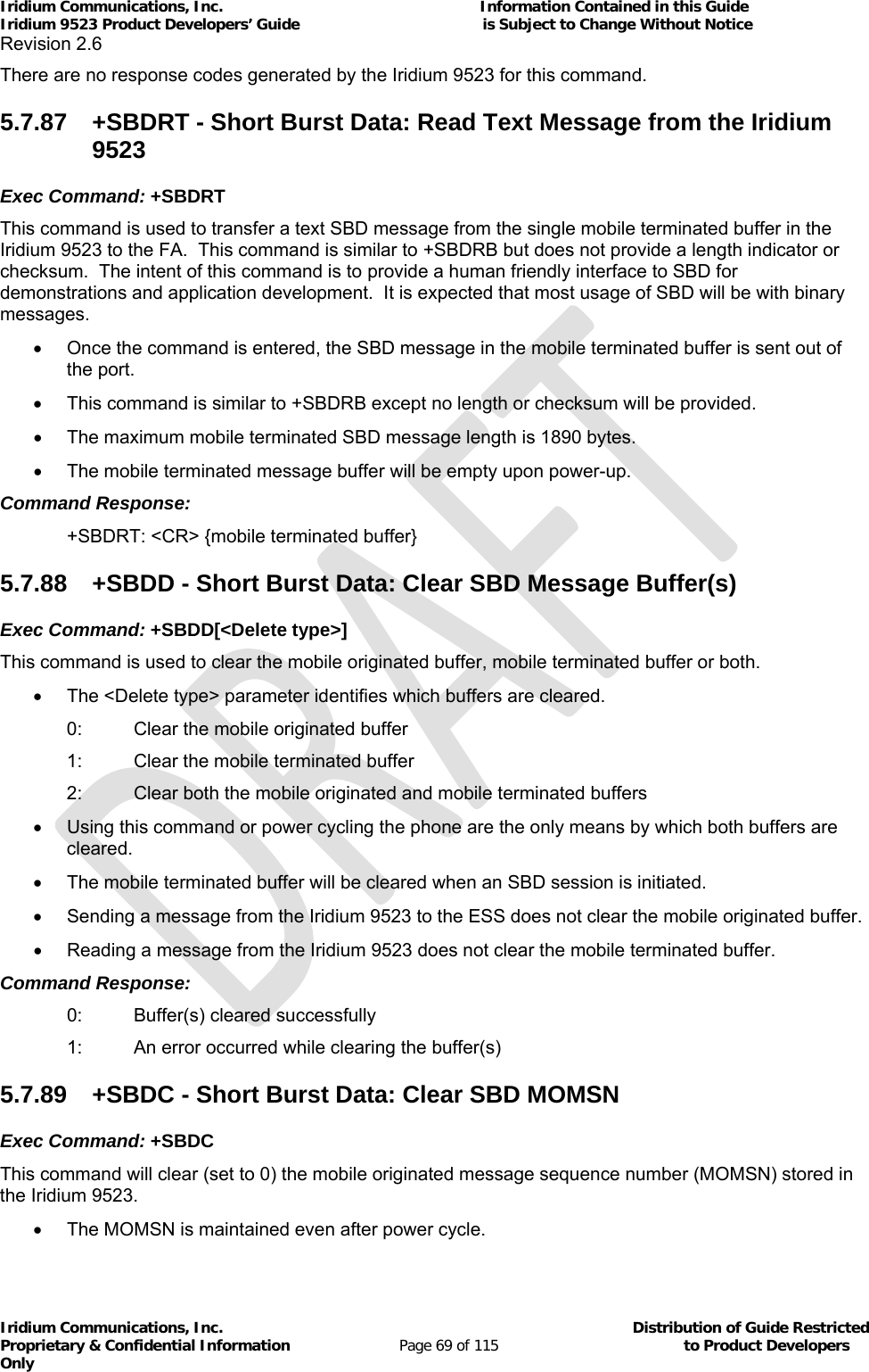 Iridium Communications, Inc.                                                           Information Contained in this Guide  Iridium 9523 Product Developers’ Guide                                          is Subject to Change Without Notice  Revision 2.6 Iridium Communications, Inc.                                          Distribution of Guide Restricted Proprietary &amp; Confidential Information                         Page 69 of 115                                        to Product Developers Only           There are no response codes generated by the Iridium 9523 for this command. 5.7.87  +SBDRT - Short Burst Data: Read Text Message from the Iridium 9523 Exec Command: +SBDRT This command is used to transfer a text SBD message from the single mobile terminated buffer in the Iridium 9523 to the FA.  This command is similar to +SBDRB but does not provide a length indicator or checksum.  The intent of this command is to provide a human friendly interface to SBD for demonstrations and application development.  It is expected that most usage of SBD will be with binary messages.   Once the command is entered, the SBD message in the mobile terminated buffer is sent out of the port.   This command is similar to +SBDRB except no length or checksum will be provided.     The maximum mobile terminated SBD message length is 1890 bytes.   The mobile terminated message buffer will be empty upon power-up. Command Response:   +SBDRT: &lt;CR&gt; {mobile terminated buffer} 5.7.88  +SBDD - Short Burst Data: Clear SBD Message Buffer(s) Exec Command: +SBDD[&lt;Delete type&gt;] This command is used to clear the mobile originated buffer, mobile terminated buffer or both.    The &lt;Delete type&gt; parameter identifies which buffers are cleared. 0:  Clear the mobile originated buffer 1:  Clear the mobile terminated buffer 2:  Clear both the mobile originated and mobile terminated buffers   Using this command or power cycling the phone are the only means by which both buffers are cleared.   The mobile terminated buffer will be cleared when an SBD session is initiated.   Sending a message from the Iridium 9523 to the ESS does not clear the mobile originated buffer.   Reading a message from the Iridium 9523 does not clear the mobile terminated buffer. Command Response: 0:  Buffer(s) cleared successfully 1:  An error occurred while clearing the buffer(s) 5.7.89  +SBDC - Short Burst Data: Clear SBD MOMSN Exec Command: +SBDC This command will clear (set to 0) the mobile originated message sequence number (MOMSN) stored in the Iridium 9523.   The MOMSN is maintained even after power cycle. 