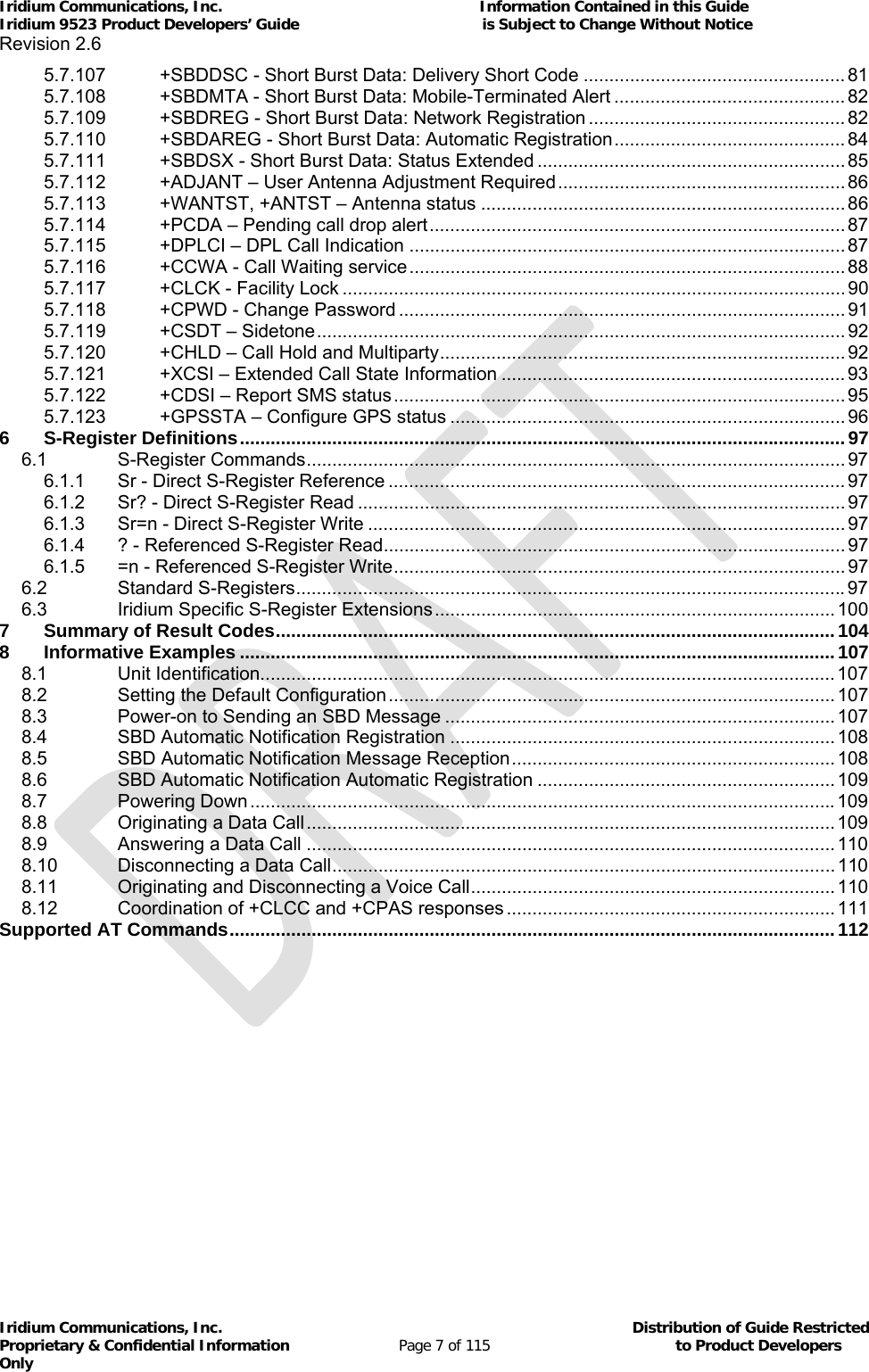 Iridium Communications, Inc.                                                           Information Contained in this Guide  Iridium 9523 Product Developers’ Guide                                          is Subject to Change Without Notice  Revision 2.6 Iridium Communications, Inc.                                          Distribution of Guide Restricted Proprietary &amp; Confidential Information                         Page 7 of 115                                        to Product Developers Only           5.7.107+SBDDSC - Short Burst Data: Delivery Short Code ................................................... 815.7.108+SBDMTA - Short Burst Data: Mobile-Terminated Alert ............................................. 825.7.109+SBDREG - Short Burst Data: Network Registration .................................................. 825.7.110+SBDAREG - Short Burst Data: Automatic Registration ............................................. 845.7.111+SBDSX - Short Burst Data: Status Extended ............................................................ 855.7.112+ADJANT – User Antenna Adjustment Required ........................................................ 865.7.113+WANTST, +ANTST – Antenna status ....................................................................... 865.7.114+PCDA – Pending call drop alert ................................................................................. 875.7.115+DPLCI – DPL Call Indication ..................................................................................... 875.7.116+CCWA - Call Waiting service ..................................................................................... 885.7.117+CLCK - Facility Lock .................................................................................................. 905.7.118+CPWD - Change Password ....................................................................................... 915.7.119+CSDT – Sidetone ....................................................................................................... 925.7.120+CHLD – Call Hold and Multiparty ............................................................................... 925.7.121+XCSI – Extended Call State Information ................................................................... 935.7.122+CDSI – Report SMS status ........................................................................................ 955.7.123+GPSSTA – Configure GPS status ............................................................................. 966S-Register Definitions ...................................................................................................................... 976.1S-Register Commands ......................................................................................................... 976.1.1Sr - Direct S-Register Reference ......................................................................................... 976.1.2Sr? - Direct S-Register Read ............................................................................................... 976.1.3Sr=n - Direct S-Register Write ............................................................................................. 976.1.4? - Referenced S-Register Read .......................................................................................... 976.1.5=n - Referenced S-Register Write ........................................................................................ 976.2Standard S-Registers ........................................................................................................... 976.3Iridium Specific S-Register Extensions .............................................................................. 1007Summary of Result Codes ............................................................................................................. 1048Informative Examples .................................................................................................................... 1078.1Unit Identification................................................................................................................ 1078.2Setting the Default Configuration ....................................................................................... 1078.3Power-on to Sending an SBD Message ............................................................................ 1078.4SBD Automatic Notification Registration ........................................................................... 1088.5SBD Automatic Notification Message Reception ............................................................... 1088.6SBD Automatic Notification Automatic Registration .......................................................... 1098.7Powering Down .................................................................................................................. 1098.8Originating a Data Call ....................................................................................................... 1098.9Answering a Data Call ....................................................................................................... 1108.10Disconnecting a Data Call .................................................................................................. 1108.11Originating and Disconnecting a Voice Call ....................................................................... 1108.12Coordination of +CLCC and +CPAS responses ................................................................ 111Supported AT Commands ...................................................................................................................... 112  