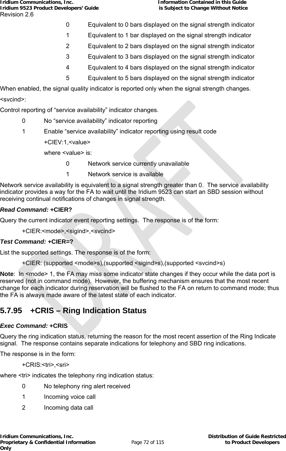 Iridium Communications, Inc.                                                           Information Contained in this Guide  Iridium 9523 Product Developers’ Guide                                          is Subject to Change Without Notice  Revision 2.6 Iridium Communications, Inc.                                          Distribution of Guide Restricted Proprietary &amp; Confidential Information                         Page 72 of 115                                        to Product Developers Only                 0  Equivalent to 0 bars displayed on the signal strength indicator       1  Equivalent to 1 bar displayed on the signal strength indicator       2  Equivalent to 2 bars displayed on the signal strength indicator       3  Equivalent to 3 bars displayed on the signal strength indicator       4  Equivalent to 4 bars displayed on the signal strength indicator       5  Equivalent to 5 bars displayed on the signal strength indicator When enabled, the signal quality indicator is reported only when the signal strength changes. &lt;svcind&gt;: Control reporting of “service availability” indicator changes.   0   No “service availability” indicator reporting   1   Enable “service availability” indicator reporting using result code   +CIEV:1,&lt;value&gt;   where &lt;value&gt; is:    0 Network service currently unavailable    1 Network service is available Network service availability is equivalent to a signal strength greater than 0.  The service availability indicator provides a way for the FA to wait until the Iridium 9523 can start an SBD session without receiving continual notifications of changes in signal strength. Read Command: +CIER? Query the current indicator event reporting settings.  The response is of the form:  +CIER:&lt;mode&gt;,&lt;sigind&gt;,&lt;svcind&gt; Test Command: +CIER=? List the supported settings. The response is of the form:  +CIER: (supported &lt;mode&gt;s),(supported &lt;sigind&gt;s),(supported &lt;svcind&gt;s) Note:  In &lt;mode&gt; 1, the FA may miss some indicator state changes if they occur while the data port is reserved (not in command mode).  However, the buffering mechanism ensures that the most recent change for each indicator during reservation will be flushed to the FA on return to command mode; thus the FA is always made aware of the latest state of each indicator. 5.7.95 +CRIS – Ring Indication Status Exec Command: +CRIS Query the ring indication status, returning the reason for the most recent assertion of the Ring Indicate signal.  The response contains separate indications for telephony and SBD ring indications. The response is in the form: +CRIS:&lt;tri&gt;,&lt;sri&gt; where &lt;tri&gt; indicates the telephony ring indication status:   0   No telephony ring alert received   1   Incoming voice call   2   Incoming data call 