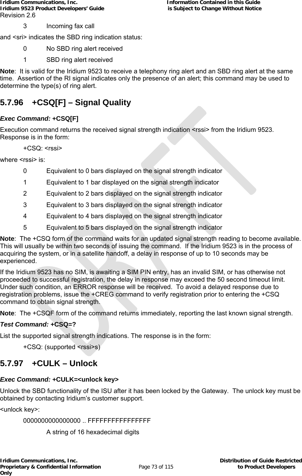 Iridium Communications, Inc.                                                           Information Contained in this Guide  Iridium 9523 Product Developers’ Guide                                          is Subject to Change Without Notice  Revision 2.6 Iridium Communications, Inc.                                          Distribution of Guide Restricted Proprietary &amp; Confidential Information                         Page 73 of 115                                        to Product Developers Only             3   Incoming fax call and &lt;sri&gt; indicates the SBD ring indication status:   0   No SBD ring alert received   1   SBD ring alert received Note:  It is valid for the Iridium 9523 to receive a telephony ring alert and an SBD ring alert at the same time.  Assertion of the RI signal indicates only the presence of an alert; this command may be used to determine the type(s) of ring alert. 5.7.96  +CSQ[F] – Signal Quality Exec Command: +CSQ[F] Execution command returns the received signal strength indication &lt;rssi&gt; from the Iridium 9523.  Response is in the form:  +CSQ: &lt;rssi&gt; where &lt;rssi&gt; is:    0   Equivalent to 0 bars displayed on the signal strength indicator   1   Equivalent to 1 bar displayed on the signal strength indicator   2  Equivalent to 2 bars displayed on the signal strength indicator   3  Equivalent to 3 bars displayed on the signal strength indicator   4  Equivalent to 4 bars displayed on the signal strength indicator   5  Equivalent to 5 bars displayed on the signal strength indicator Note:  The +CSQ form of the command waits for an updated signal strength reading to become available.  This will usually be within two seconds of issuing the command.  If the Iridium 9523 is in the process of acquiring the system, or in a satellite handoff, a delay in response of up to 10 seconds may be experienced. If the Iridium 9523 has no SIM, is awaiting a SIM PIN entry, has an invalid SIM, or has otherwise not proceeded to successful registration, the delay in response may exceed the 50 second timeout limit.  Under such condition, an ERROR response will be received.  To avoid a delayed response due to registration problems, issue the +CREG command to verify registration prior to entering the +CSQ command to obtain signal strength. Note:  The +CSQF form of the command returns immediately, reporting the last known signal strength. Test Command: +CSQ=? List the supported signal strength indications. The response is in the form:  +CSQ: (supported &lt;rssi&gt;s) 5.7.97 +CULK – Unlock Exec Command: +CULK=&lt;unlock key&gt; Unlock the SBD functionality of the ISU after it has been locked by the Gateway.  The unlock key must be obtained by contacting Iridium’s customer support. &lt;unlock key&gt;: 0000000000000000 .. FFFFFFFFFFFFFFFF A string of 16 hexadecimal digits 