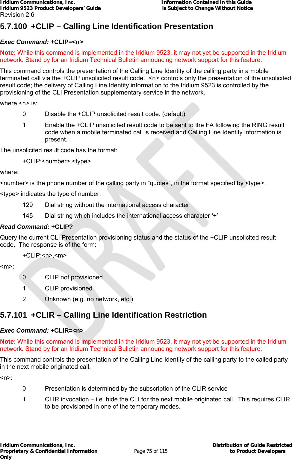 Iridium Communications, Inc.                                                           Information Contained in this Guide  Iridium 9523 Product Developers’ Guide                                          is Subject to Change Without Notice  Revision 2.6 Iridium Communications, Inc.                                          Distribution of Guide Restricted Proprietary &amp; Confidential Information                         Page 75 of 115                                        to Product Developers Only           5.7.100  +CLIP – Calling Line Identification Presentation Exec Command: +CLIP=&lt;n&gt; Note: While this command is implemented in the Iridium 9523, it may not yet be supported in the Iridium network. Stand by for an Iridium Technical Bulletin announcing network support for this feature. This command controls the presentation of the Calling Line Identity of the calling party in a mobile terminated call via the +CLIP unsolicited result code.  &lt;n&gt; controls only the presentation of the unsolicited result code; the delivery of Calling Line Identity information to the Iridium 9523 is controlled by the provisioning of the CLI Presentation supplementary service in the network. where &lt;n&gt; is:   0   Disable the +CLIP unsolicited result code. (default) 1   Enable the +CLIP unsolicited result code to be sent to the FA following the RING result code when a mobile terminated call is received and Calling Line Identity information is present. The unsolicited result code has the format:  +CLIP:&lt;number&gt;,&lt;type&gt; where: &lt;number&gt; is the phone number of the calling party in “quotes”, in the format specified by &lt;type&gt;. &lt;type&gt; indicates the type of number:   129   Dial string without the international access character   145  Dial string which includes the international access character ‘+’ Read Command: +CLIP? Query the current CLI Presentation provisioning status and the status of the +CLIP unsolicited result code.  The response is of the form:  +CLIP:&lt;n&gt;,&lt;m&gt; &lt;m&gt;:   0   CLIP not provisioned   1   CLIP provisioned   2  Unknown (e.g. no network, etc.) 5.7.101  +CLIR – Calling Line Identification Restriction Exec Command: +CLIR=&lt;n&gt; Note: While this command is implemented in the Iridium 9523, it may not yet be supported in the Iridium network. Stand by for an Iridium Technical Bulletin announcing network support for this feature. This command controls the presentation of the Calling Line Identity of the calling party to the called party in the next mobile originated call. &lt;n&gt;:   0   Presentation is determined by the subscription of the CLIR service 1   CLIR invocation – i.e. hide the CLI for the next mobile originated call.  This requires CLIR to be provisioned in one of the temporary modes. 