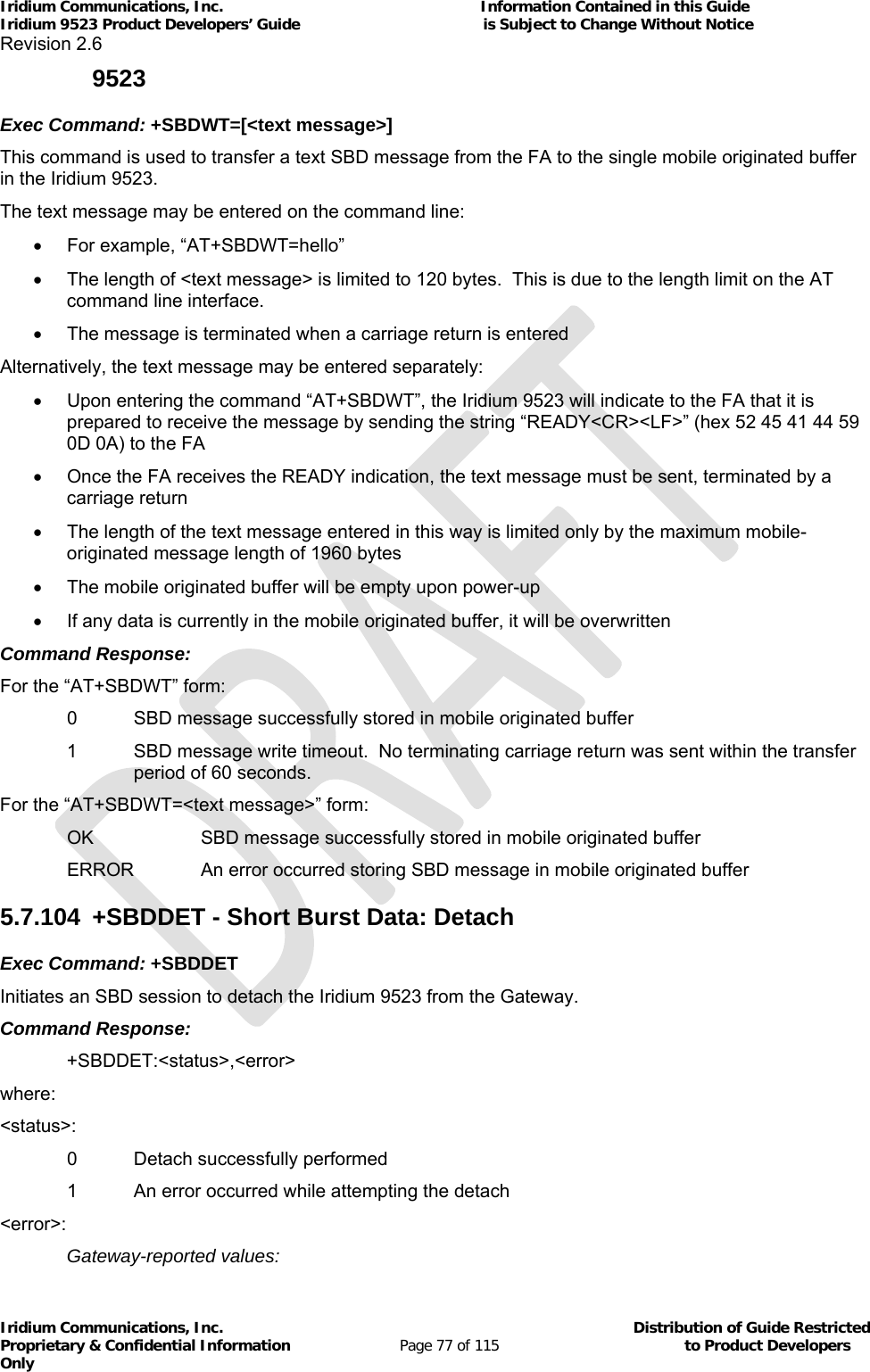 Iridium Communications, Inc.                                                           Information Contained in this Guide  Iridium 9523 Product Developers’ Guide                                          is Subject to Change Without Notice  Revision 2.6 Iridium Communications, Inc.                                          Distribution of Guide Restricted Proprietary &amp; Confidential Information                         Page 77 of 115                                        to Product Developers Only           9523 Exec Command: +SBDWT=[&lt;text message&gt;] This command is used to transfer a text SBD message from the FA to the single mobile originated buffer in the Iridium 9523. The text message may be entered on the command line:   For example, “AT+SBDWT=hello”   The length of &lt;text message&gt; is limited to 120 bytes.  This is due to the length limit on the AT command line interface.   The message is terminated when a carriage return is entered Alternatively, the text message may be entered separately:   Upon entering the command “AT+SBDWT”, the Iridium 9523 will indicate to the FA that it is prepared to receive the message by sending the string “READY&lt;CR&gt;&lt;LF&gt;” (hex 52 45 41 44 59 0D 0A) to the FA   Once the FA receives the READY indication, the text message must be sent, terminated by a carriage return   The length of the text message entered in this way is limited only by the maximum mobile-originated message length of 1960 bytes   The mobile originated buffer will be empty upon power-up   If any data is currently in the mobile originated buffer, it will be overwritten Command Response: For the “AT+SBDWT” form:   0  SBD message successfully stored in mobile originated buffer 1  SBD message write timeout.  No terminating carriage return was sent within the transfer period of 60 seconds. For the “AT+SBDWT=&lt;text message&gt;” form:   OK    SBD message successfully stored in mobile originated buffer   ERROR  An error occurred storing SBD message in mobile originated buffer 5.7.104  +SBDDET - Short Burst Data: Detach Exec Command: +SBDDET Initiates an SBD session to detach the Iridium 9523 from the Gateway. Command Response: +SBDDET:&lt;status&gt;,&lt;error&gt; where: &lt;status&gt;:    0  Detach successfully performed   1  An error occurred while attempting the detach &lt;error&gt;:   Gateway-reported values: 