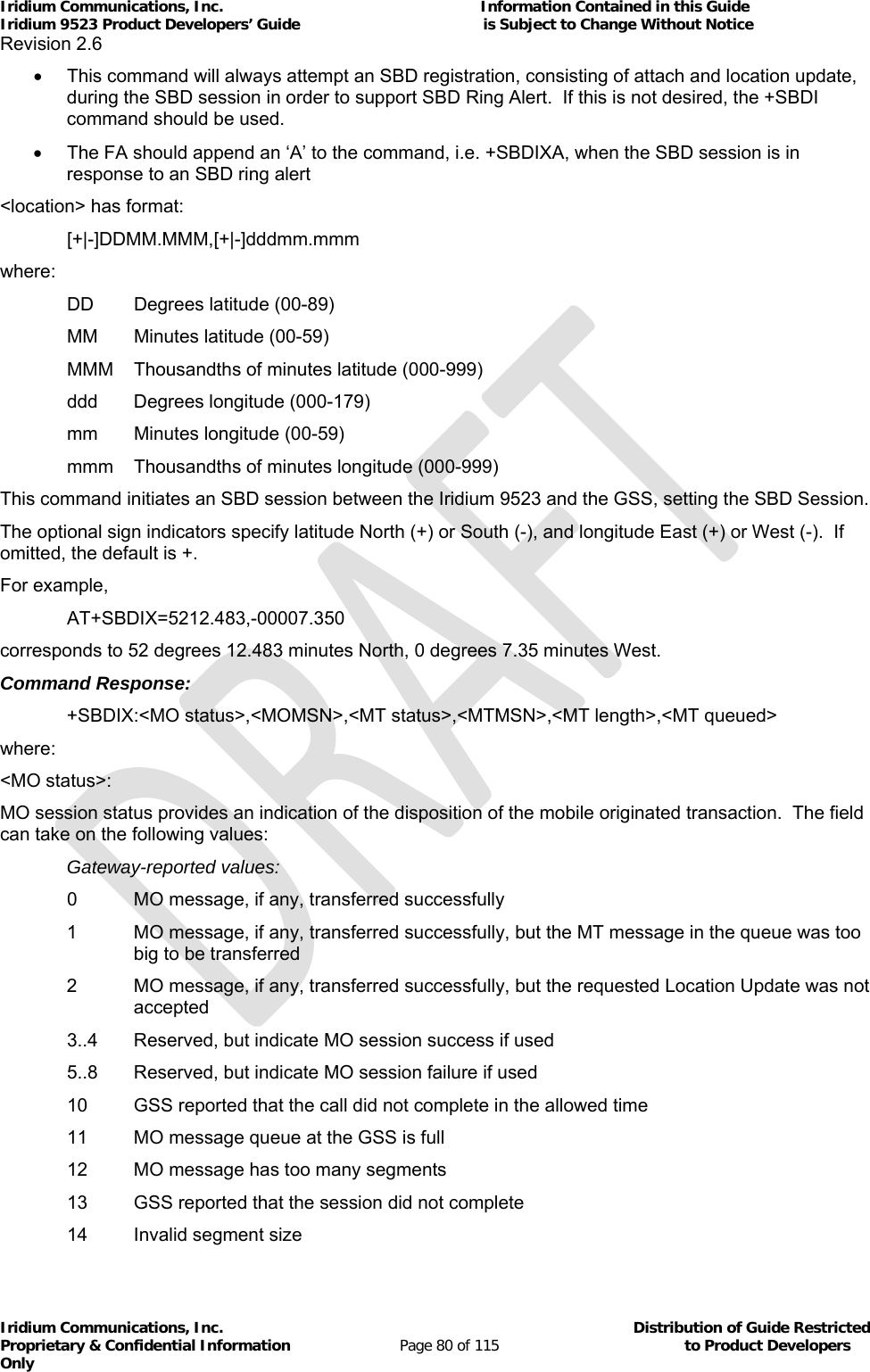 Iridium Communications, Inc.                                                           Information Contained in this Guide  Iridium 9523 Product Developers’ Guide                                          is Subject to Change Without Notice  Revision 2.6 Iridium Communications, Inc.                                          Distribution of Guide Restricted Proprietary &amp; Confidential Information                         Page 80 of 115                                        to Product Developers Only             This command will always attempt an SBD registration, consisting of attach and location update, during the SBD session in order to support SBD Ring Alert.  If this is not desired, the +SBDI command should be used.   The FA should append an ‘A’ to the command, i.e. +SBDIXA, when the SBD session is in response to an SBD ring alert &lt;location&gt; has format:  [+|-]DDMM.MMM,[+|-]dddmm.mmm where:   DD  Degrees latitude (00-89)   MM  Minutes latitude (00-59)   MMM  Thousandths of minutes latitude (000-999)   ddd  Degrees longitude (000-179)   mm  Minutes longitude (00-59)   mmm  Thousandths of minutes longitude (000-999) This command initiates an SBD session between the Iridium 9523 and the GSS, setting the SBD Session. The optional sign indicators specify latitude North (+) or South (-), and longitude East (+) or West (-).  If omitted, the default is +. For example,  AT+SBDIX=5212.483,-00007.350 corresponds to 52 degrees 12.483 minutes North, 0 degrees 7.35 minutes West. Command Response: +SBDIX:&lt;MO status&gt;,&lt;MOMSN&gt;,&lt;MT status&gt;,&lt;MTMSN&gt;,&lt;MT length&gt;,&lt;MT queued&gt; where: &lt;MO status&gt;:  MO session status provides an indication of the disposition of the mobile originated transaction.  The field can take on the following values:  Gateway-reported values:   0  MO message, if any, transferred successfully 1  MO message, if any, transferred successfully, but the MT message in the queue was too big to be transferred 2  MO message, if any, transferred successfully, but the requested Location Update was not accepted   3..4  Reserved, but indicate MO session success if used   5..8  Reserved, but indicate MO session failure if used   10  GSS reported that the call did not complete in the allowed time   11  MO message queue at the GSS is full   12  MO message has too many segments   13  GSS reported that the session did not complete   14  Invalid segment size 