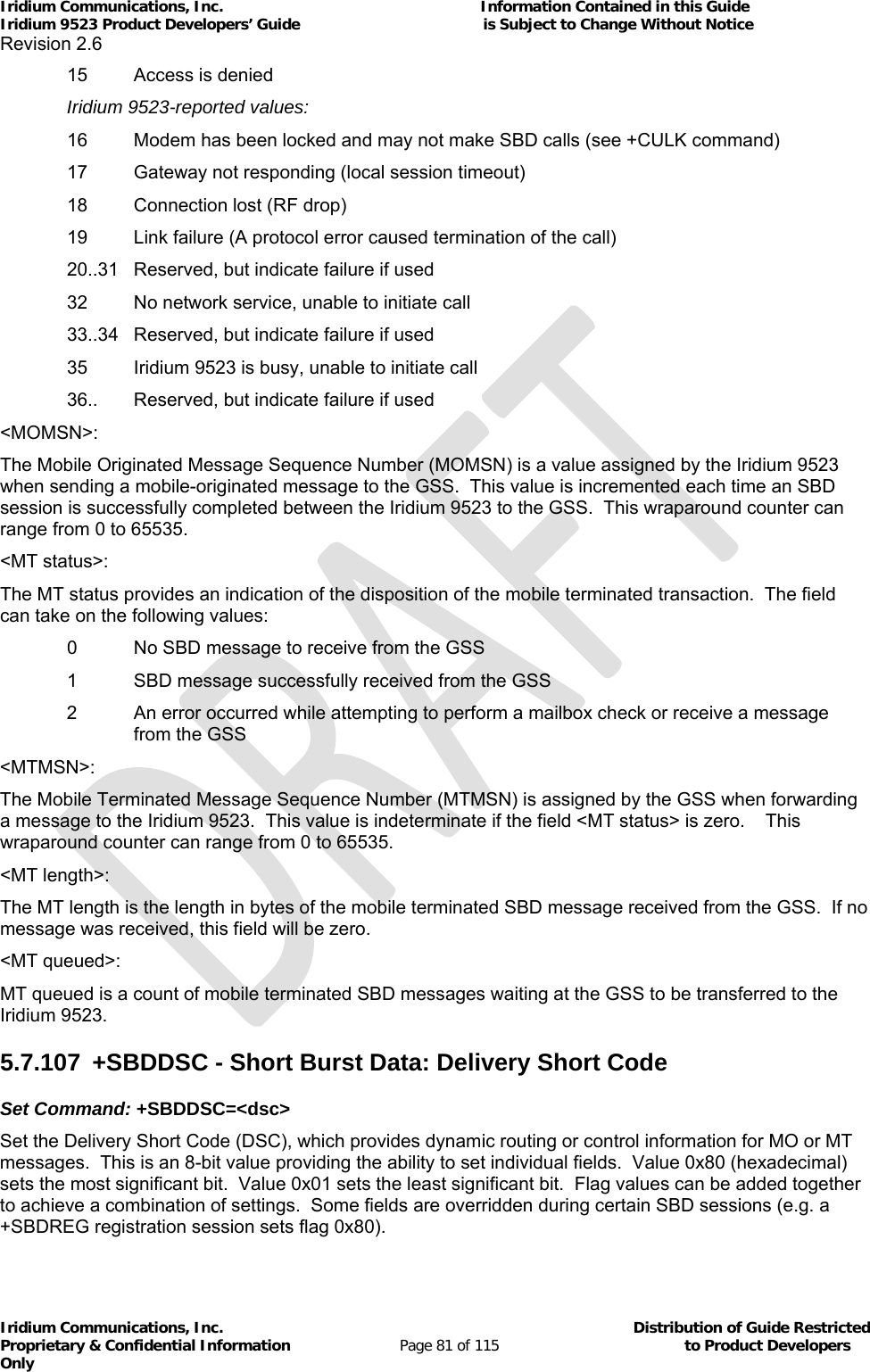 Iridium Communications, Inc.                                                           Information Contained in this Guide  Iridium 9523 Product Developers’ Guide                                          is Subject to Change Without Notice  Revision 2.6 Iridium Communications, Inc.                                          Distribution of Guide Restricted Proprietary &amp; Confidential Information                         Page 81 of 115                                        to Product Developers Only             15  Access is denied  Iridium 9523-reported values:   16  Modem has been locked and may not make SBD calls (see +CULK command)   17  Gateway not responding (local session timeout)   18  Connection lost (RF drop)   19  Link failure (A protocol error caused termination of the call)   20..31  Reserved, but indicate failure if used   32  No network service, unable to initiate call   33..34  Reserved, but indicate failure if used   35  Iridium 9523 is busy, unable to initiate call   36..  Reserved, but indicate failure if used &lt;MOMSN&gt;: The Mobile Originated Message Sequence Number (MOMSN) is a value assigned by the Iridium 9523 when sending a mobile-originated message to the GSS.  This value is incremented each time an SBD session is successfully completed between the Iridium 9523 to the GSS.  This wraparound counter can range from 0 to 65535. &lt;MT status&gt;: The MT status provides an indication of the disposition of the mobile terminated transaction.  The field can take on the following values:   0  No SBD message to receive from the GSS   1  SBD message successfully received from the GSS 2  An error occurred while attempting to perform a mailbox check or receive a message from the GSS &lt;MTMSN&gt;: The Mobile Terminated Message Sequence Number (MTMSN) is assigned by the GSS when forwarding a message to the Iridium 9523.  This value is indeterminate if the field &lt;MT status&gt; is zero.    This wraparound counter can range from 0 to 65535. &lt;MT length&gt;: The MT length is the length in bytes of the mobile terminated SBD message received from the GSS.  If no message was received, this field will be zero. &lt;MT queued&gt;: MT queued is a count of mobile terminated SBD messages waiting at the GSS to be transferred to the Iridium 9523. 5.7.107  +SBDDSC - Short Burst Data: Delivery Short Code Set Command: +SBDDSC=&lt;dsc&gt; Set the Delivery Short Code (DSC), which provides dynamic routing or control information for MO or MT messages.  This is an 8-bit value providing the ability to set individual fields.  Value 0x80 (hexadecimal) sets the most significant bit.  Value 0x01 sets the least significant bit.  Flag values can be added together to achieve a combination of settings.  Some fields are overridden during certain SBD sessions (e.g. a +SBDREG registration session sets flag 0x80). 