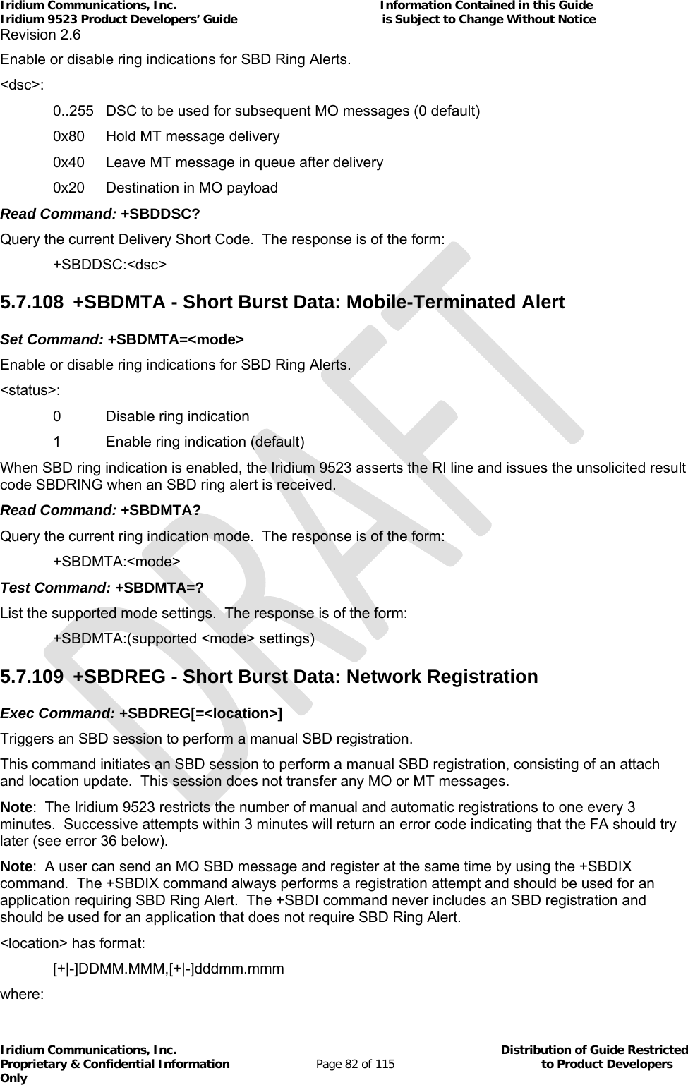 Iridium Communications, Inc.                                                           Information Contained in this Guide  Iridium 9523 Product Developers’ Guide                                          is Subject to Change Without Notice  Revision 2.6 Iridium Communications, Inc.                                          Distribution of Guide Restricted Proprietary &amp; Confidential Information                         Page 82 of 115                                        to Product Developers Only           Enable or disable ring indications for SBD Ring Alerts. &lt;dsc&gt;:    0..255  DSC to be used for subsequent MO messages (0 default)   0x80  Hold MT message delivery   0x40  Leave MT message in queue after delivery   0x20  Destination in MO payload Read Command: +SBDDSC? Query the current Delivery Short Code.  The response is of the form:  +SBDDSC:&lt;dsc&gt; 5.7.108  +SBDMTA - Short Burst Data: Mobile-Terminated Alert Set Command: +SBDMTA=&lt;mode&gt; Enable or disable ring indications for SBD Ring Alerts. &lt;status&gt;:    0  Disable ring indication   1  Enable ring indication (default) When SBD ring indication is enabled, the Iridium 9523 asserts the RI line and issues the unsolicited result code SBDRING when an SBD ring alert is received. Read Command: +SBDMTA? Query the current ring indication mode.  The response is of the form:  +SBDMTA:&lt;mode&gt; Test Command: +SBDMTA=? List the supported mode settings.  The response is of the form:   +SBDMTA:(supported &lt;mode&gt; settings) 5.7.109  +SBDREG - Short Burst Data: Network Registration Exec Command: +SBDREG[=&lt;location&gt;] Triggers an SBD session to perform a manual SBD registration. This command initiates an SBD session to perform a manual SBD registration, consisting of an attach and location update.  This session does not transfer any MO or MT messages. Note:  The Iridium 9523 restricts the number of manual and automatic registrations to one every 3 minutes.  Successive attempts within 3 minutes will return an error code indicating that the FA should try later (see error 36 below). Note:  A user can send an MO SBD message and register at the same time by using the +SBDIX command.  The +SBDIX command always performs a registration attempt and should be used for an application requiring SBD Ring Alert.  The +SBDI command never includes an SBD registration and should be used for an application that does not require SBD Ring Alert. &lt;location&gt; has format:  [+|-]DDMM.MMM,[+|-]dddmm.mmm where: 