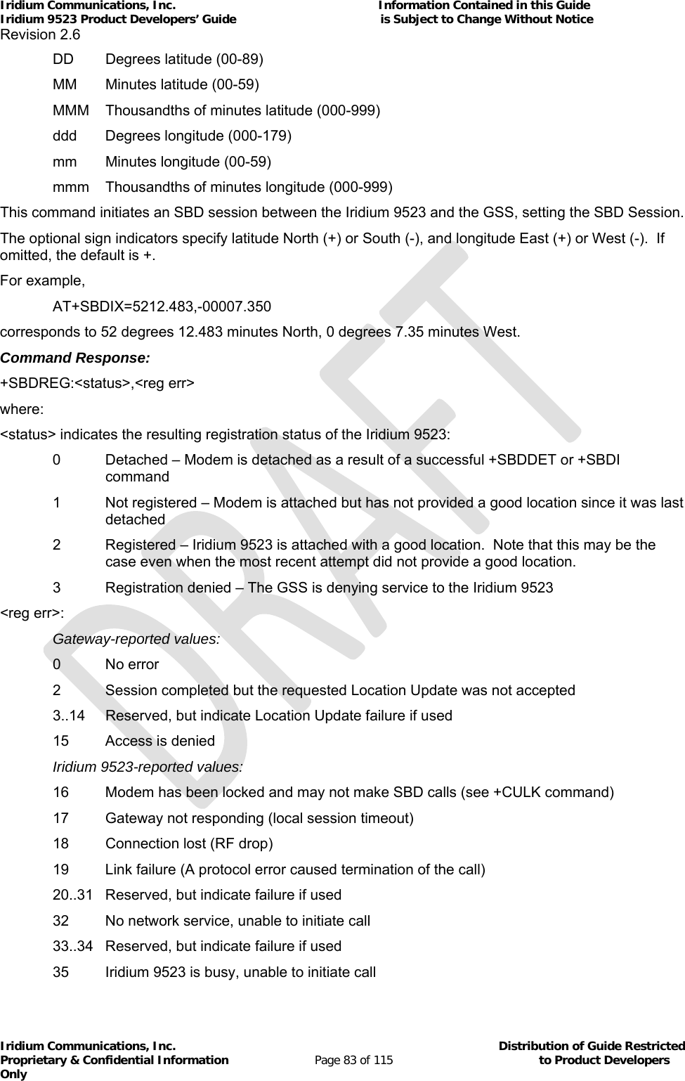 Iridium Communications, Inc.                                                           Information Contained in this Guide  Iridium 9523 Product Developers’ Guide                                          is Subject to Change Without Notice  Revision 2.6 Iridium Communications, Inc.                                          Distribution of Guide Restricted Proprietary &amp; Confidential Information                         Page 83 of 115                                        to Product Developers Only             DD  Degrees latitude (00-89)   MM  Minutes latitude (00-59)   MMM  Thousandths of minutes latitude (000-999)   ddd  Degrees longitude (000-179)   mm  Minutes longitude (00-59)   mmm  Thousandths of minutes longitude (000-999) This command initiates an SBD session between the Iridium 9523 and the GSS, setting the SBD Session. The optional sign indicators specify latitude North (+) or South (-), and longitude East (+) or West (-).  If omitted, the default is +. For example,  AT+SBDIX=5212.483,-00007.350 corresponds to 52 degrees 12.483 minutes North, 0 degrees 7.35 minutes West. Command Response: +SBDREG:&lt;status&gt;,&lt;reg err&gt; where: &lt;status&gt; indicates the resulting registration status of the Iridium 9523: 0  Detached – Modem is detached as a result of a successful +SBDDET or +SBDI command 1  Not registered – Modem is attached but has not provided a good location since it was last detached 2  Registered – Iridium 9523 is attached with a good location.  Note that this may be the case even when the most recent attempt did not provide a good location.   3  Registration denied – The GSS is denying service to the Iridium 9523 &lt;reg err&gt;:  Gateway-reported values:  0 No error   2  Session completed but the requested Location Update was not accepted   3..14  Reserved, but indicate Location Update failure if used   15  Access is denied  Iridium 9523-reported values:   16  Modem has been locked and may not make SBD calls (see +CULK command)   17  Gateway not responding (local session timeout)   18  Connection lost (RF drop)   19  Link failure (A protocol error caused termination of the call)   20..31  Reserved, but indicate failure if used   32  No network service, unable to initiate call   33..34  Reserved, but indicate failure if used   35  Iridium 9523 is busy, unable to initiate call 