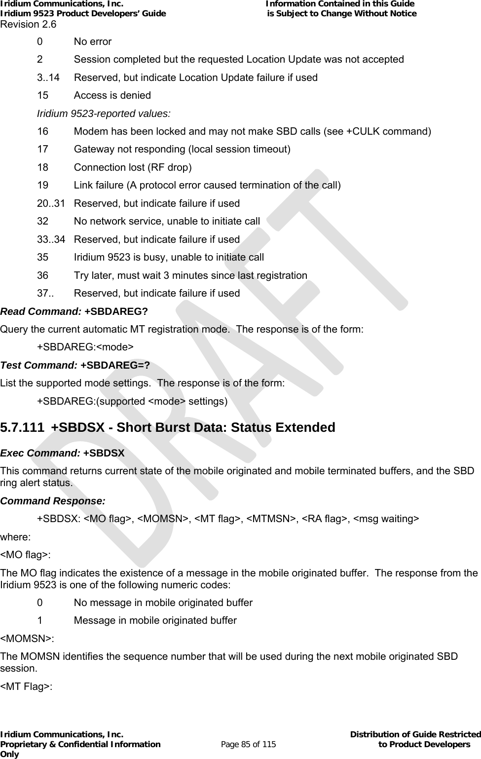 Iridium Communications, Inc.                                                           Information Contained in this Guide  Iridium 9523 Product Developers’ Guide                                          is Subject to Change Without Notice  Revision 2.6 Iridium Communications, Inc.                                          Distribution of Guide Restricted Proprietary &amp; Confidential Information                         Page 85 of 115                                        to Product Developers Only            0 No error   2  Session completed but the requested Location Update was not accepted   3..14  Reserved, but indicate Location Update failure if used   15  Access is denied  Iridium 9523-reported values:   16  Modem has been locked and may not make SBD calls (see +CULK command)   17  Gateway not responding (local session timeout)   18  Connection lost (RF drop)   19  Link failure (A protocol error caused termination of the call)   20..31  Reserved, but indicate failure if used   32  No network service, unable to initiate call   33..34  Reserved, but indicate failure if used   35  Iridium 9523 is busy, unable to initiate call   36  Try later, must wait 3 minutes since last registration   37..  Reserved, but indicate failure if used Read Command: +SBDAREG? Query the current automatic MT registration mode.  The response is of the form:  +SBDAREG:&lt;mode&gt; Test Command: +SBDAREG=? List the supported mode settings.  The response is of the form:   +SBDAREG:(supported &lt;mode&gt; settings) 5.7.111  +SBDSX - Short Burst Data: Status Extended Exec Command: +SBDSX This command returns current state of the mobile originated and mobile terminated buffers, and the SBD ring alert status. Command Response: +SBDSX: &lt;MO flag&gt;, &lt;MOMSN&gt;, &lt;MT flag&gt;, &lt;MTMSN&gt;, &lt;RA flag&gt;, &lt;msg waiting&gt; where: &lt;MO flag&gt;: The MO flag indicates the existence of a message in the mobile originated buffer.  The response from the Iridium 9523 is one of the following numeric codes:   0  No message in mobile originated buffer   1  Message in mobile originated buffer &lt;MOMSN&gt;: The MOMSN identifies the sequence number that will be used during the next mobile originated SBD session. &lt;MT Flag&gt;: 