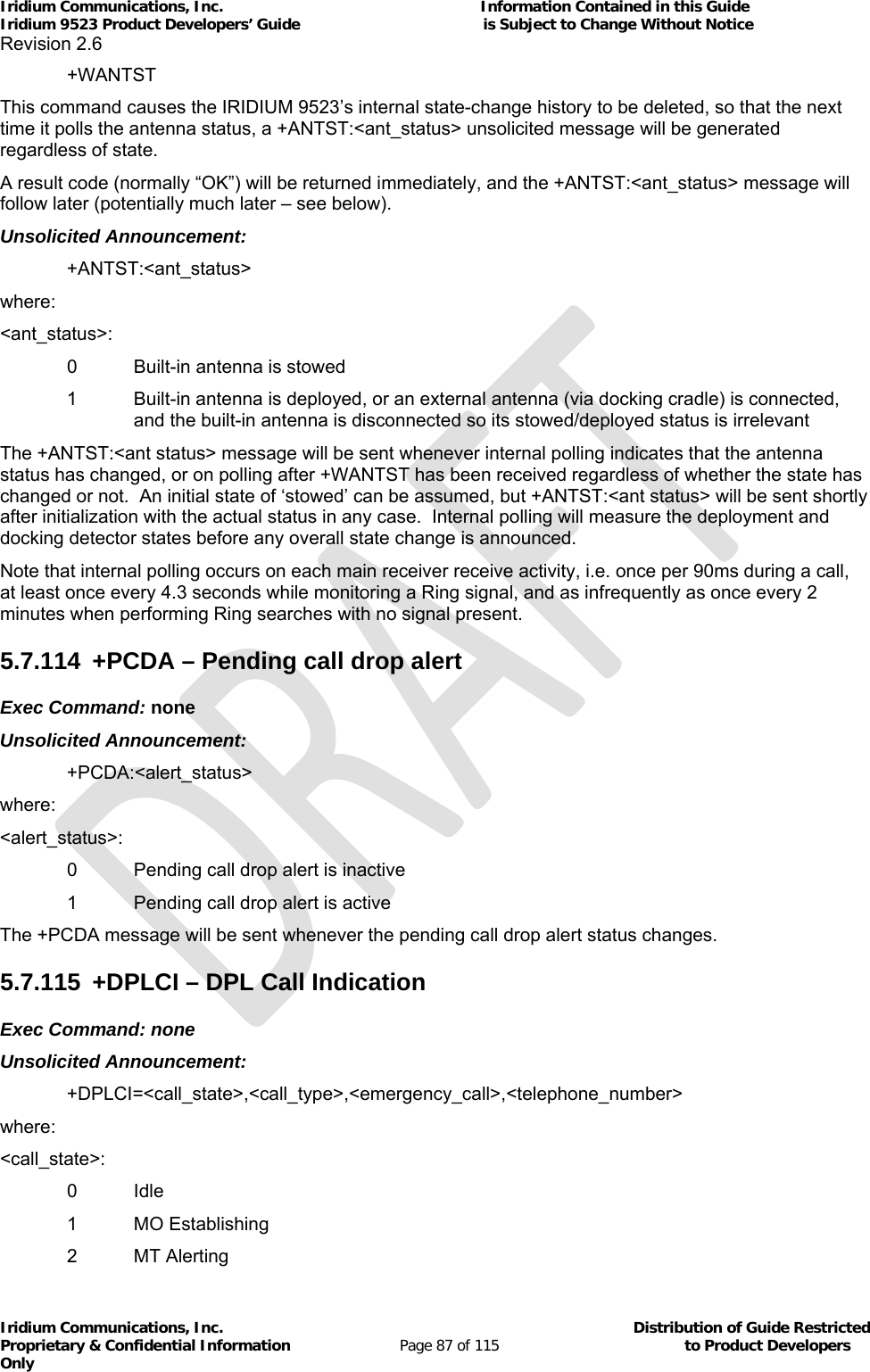 Iridium Communications, Inc.                                                           Information Contained in this Guide  Iridium 9523 Product Developers’ Guide                                          is Subject to Change Without Notice  Revision 2.6 Iridium Communications, Inc.                                          Distribution of Guide Restricted Proprietary &amp; Confidential Information                         Page 87 of 115                                        to Product Developers Only           +WANTST This command causes the IRIDIUM 9523’s internal state-change history to be deleted, so that the next time it polls the antenna status, a +ANTST:&lt;ant_status&gt; unsolicited message will be generated regardless of state. A result code (normally “OK”) will be returned immediately, and the +ANTST:&lt;ant_status&gt; message will follow later (potentially much later – see below). Unsolicited Announcement: +ANTST:&lt;ant_status&gt; where: &lt;ant_status&gt;:   0  Built-in antenna is stowed 1  Built-in antenna is deployed, or an external antenna (via docking cradle) is connected, and the built-in antenna is disconnected so its stowed/deployed status is irrelevant The +ANTST:&lt;ant status&gt; message will be sent whenever internal polling indicates that the antenna status has changed, or on polling after +WANTST has been received regardless of whether the state has changed or not.  An initial state of ‘stowed’ can be assumed, but +ANTST:&lt;ant status&gt; will be sent shortly after initialization with the actual status in any case.  Internal polling will measure the deployment and docking detector states before any overall state change is announced. Note that internal polling occurs on each main receiver receive activity, i.e. once per 90ms during a call, at least once every 4.3 seconds while monitoring a Ring signal, and as infrequently as once every 2 minutes when performing Ring searches with no signal present. 5.7.114 +PCDA – Pending call drop alert Exec Command: none Unsolicited Announcement: +PCDA:&lt;alert_status&gt; where: &lt;alert_status&gt;:   0  Pending call drop alert is inactive   1  Pending call drop alert is active The +PCDA message will be sent whenever the pending call drop alert status changes. 5.7.115  +DPLCI – DPL Call Indication Exec Command: none Unsolicited Announcement: +DPLCI=&lt;call_state&gt;,&lt;call_type&gt;,&lt;emergency_call&gt;,&lt;telephone_number&gt; where: &lt;call_state&gt;:  0 Idle  1 MO Establishing  2 MT Alerting 