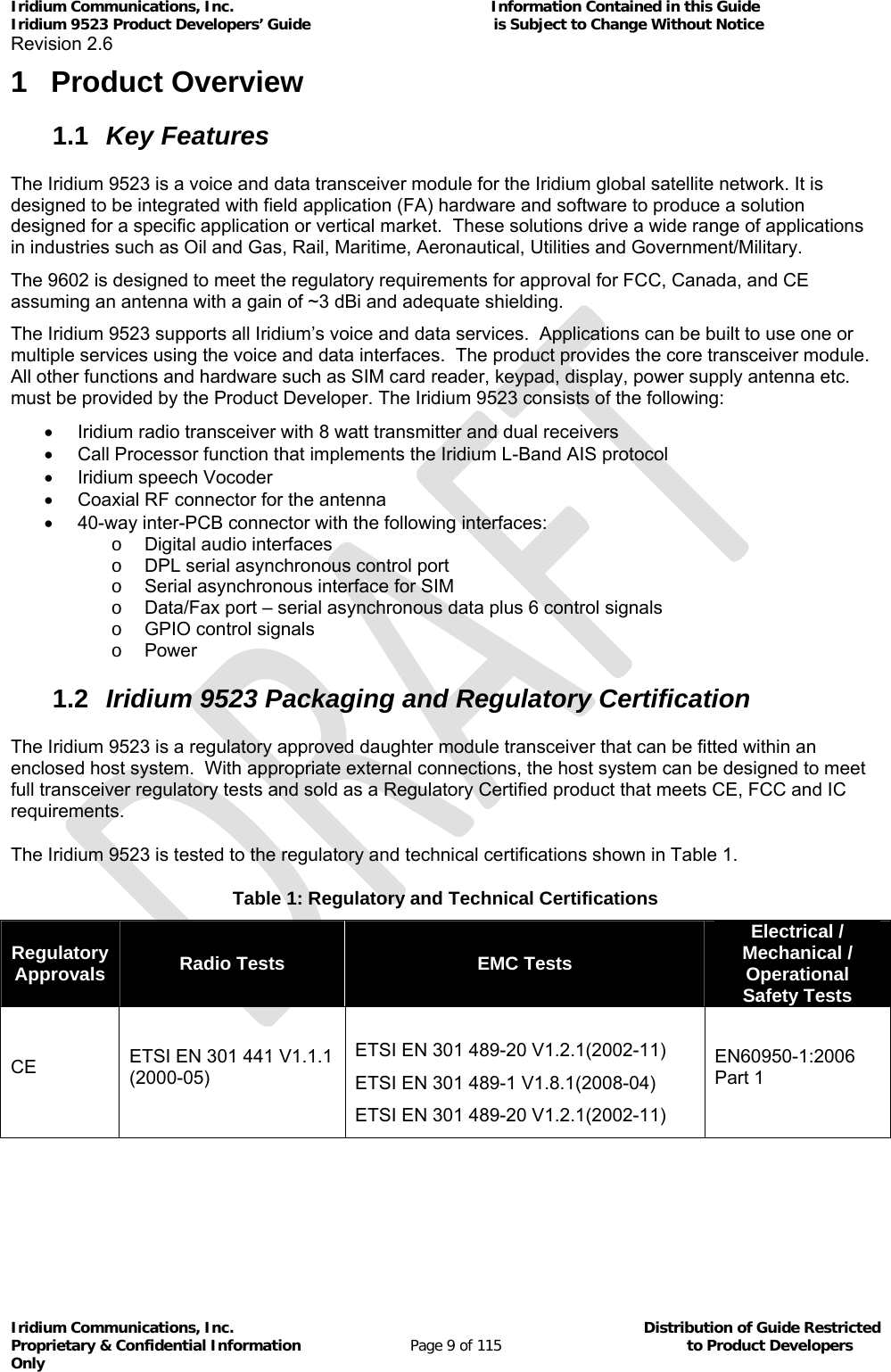 Iridium Communications, Inc.                                                           Information Contained in this Guide  Iridium 9523 Product Developers’ Guide                                          is Subject to Change Without Notice  Revision 2.6 Iridium Communications, Inc.                                          Distribution of Guide Restricted Proprietary &amp; Confidential Information                         Page 9 of 115                                        to Product Developers Only           1 Product Overview 1.1  Key Features The Iridium 9523 is a voice and data transceiver module for the Iridium global satellite network. It is designed to be integrated with field application (FA) hardware and software to produce a solution designed for a specific application or vertical market.  These solutions drive a wide range of applications in industries such as Oil and Gas, Rail, Maritime, Aeronautical, Utilities and Government/Military.   The 9602 is designed to meet the regulatory requirements for approval for FCC, Canada, and CE assuming an antenna with a gain of ~3 dBi and adequate shielding. The Iridium 9523 supports all Iridium’s voice and data services.  Applications can be built to use one or multiple services using the voice and data interfaces.  The product provides the core transceiver module.  All other functions and hardware such as SIM card reader, keypad, display, power supply antenna etc. must be provided by the Product Developer. The Iridium 9523 consists of the following:   Iridium radio transceiver with 8 watt transmitter and dual receivers   Call Processor function that implements the Iridium L-Band AIS protocol   Iridium speech Vocoder   Coaxial RF connector for the antenna   40-way inter-PCB connector with the following interfaces: o  Digital audio interfaces o  DPL serial asynchronous control port o  Serial asynchronous interface for SIM o  Data/Fax port – serial asynchronous data plus 6 control signals o  GPIO control signals o Power 1.2  Iridium 9523 Packaging and Regulatory Certification  The Iridium 9523 is a regulatory approved daughter module transceiver that can be fitted within an enclosed host system.  With appropriate external connections, the host system can be designed to meet full transceiver regulatory tests and sold as a Regulatory Certified product that meets CE, FCC and IC requirements. The Iridium 9523 is tested to the regulatory and technical certifications shown in Table 1. Table 1: Regulatory and Technical Certifications Regulatory Approvals  Radio Tests  EMC Tests Electrical / Mechanical / Operational  Safety Tests CE  ETSI EN 301 441 V1.1.1 (2000-05)                    ETSI EN 301 489-20 V1.2.1(2002-11)        ETSI EN 301 489-1 V1.8.1(2008-04) ETSI EN 301 489-20 V1.2.1(2002-11)        EN60950-1:2006   Part 1   