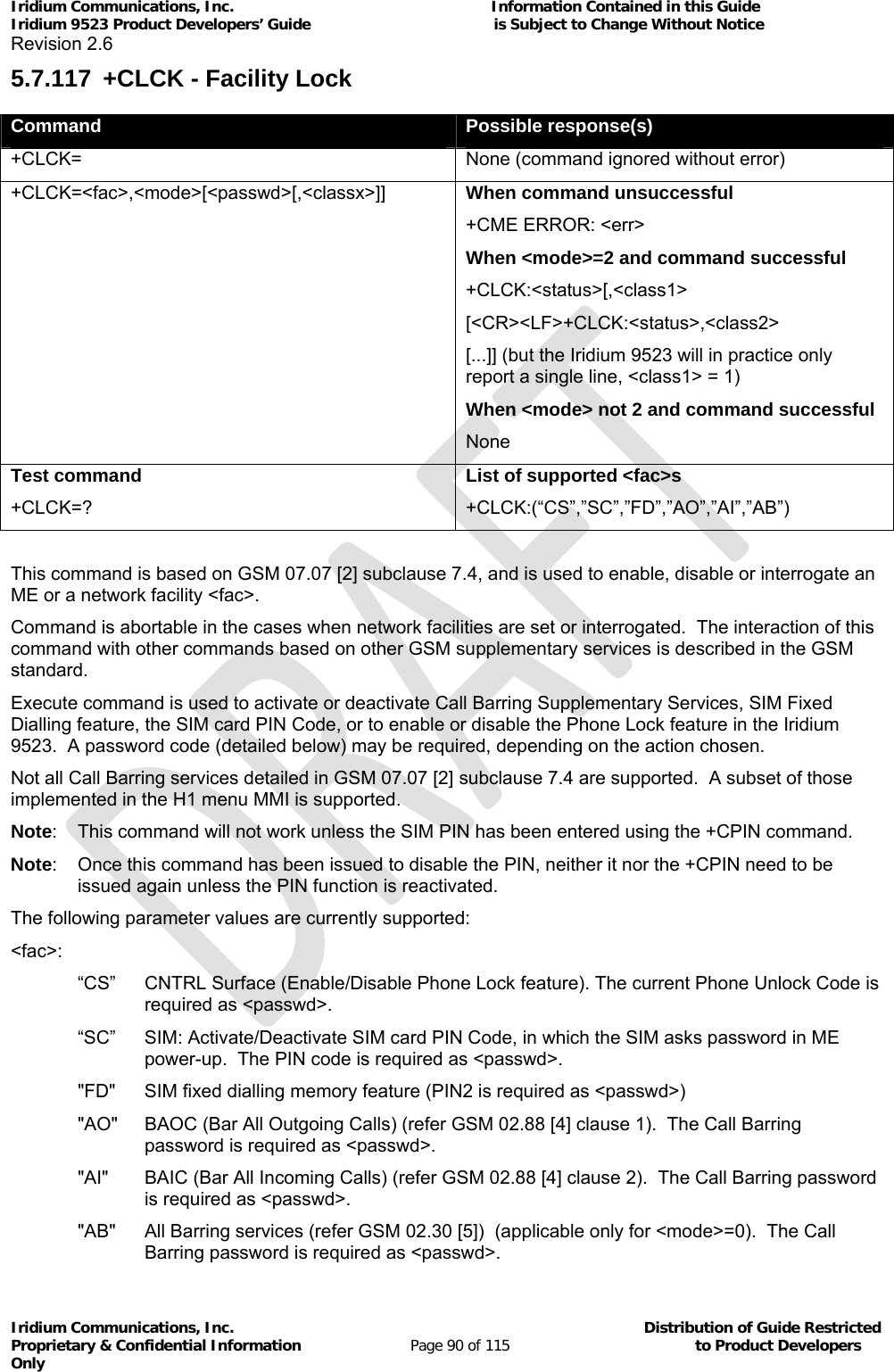 Iridium Communications, Inc.                                                           Information Contained in this Guide  Iridium 9523 Product Developers’ Guide                                          is Subject to Change Without Notice  Revision 2.6 Iridium Communications, Inc.                                          Distribution of Guide Restricted Proprietary &amp; Confidential Information                         Page 90 of 115                                        to Product Developers Only           5.7.117  +CLCK - Facility Lock Command  Possible response(s) +CLCK=  None (command ignored without error) +CLCK=&lt;fac&gt;,&lt;mode&gt;[&lt;passwd&gt;[,&lt;classx&gt;]] When command unsuccessful +CME ERROR: &lt;err&gt; When &lt;mode&gt;=2 and command successful +CLCK:&lt;status&gt;[,&lt;class1&gt; [&lt;CR&gt;&lt;LF&gt;+CLCK:&lt;status&gt;,&lt;class2&gt; [...]] (but the Iridium 9523 will in practice only report a single line, &lt;class1&gt; = 1) When &lt;mode&gt; not 2 and command successful None Test command +CLCK=? List of supported &lt;fac&gt;s +CLCK:(“CS”,”SC”,”FD”,”AO”,”AI”,”AB”)  This command is based on GSM 07.07 [2] subclause 7.4, and is used to enable, disable or interrogate an ME or a network facility &lt;fac&gt;. Command is abortable in the cases when network facilities are set or interrogated.  The interaction of this command with other commands based on other GSM supplementary services is described in the GSM standard. Execute command is used to activate or deactivate Call Barring Supplementary Services, SIM Fixed Dialling feature, the SIM card PIN Code, or to enable or disable the Phone Lock feature in the Iridium 9523.  A password code (detailed below) may be required, depending on the action chosen.  Not all Call Barring services detailed in GSM 07.07 [2] subclause 7.4 are supported.  A subset of those implemented in the H1 menu MMI is supported. Note:  This command will not work unless the SIM PIN has been entered using the +CPIN command. Note:  Once this command has been issued to disable the PIN, neither it nor the +CPIN need to be issued again unless the PIN function is reactivated. The following parameter values are currently supported: &lt;fac&gt;: “CS”  CNTRL Surface (Enable/Disable Phone Lock feature). The current Phone Unlock Code is required as &lt;passwd&gt;. “SC”  SIM: Activate/Deactivate SIM card PIN Code, in which the SIM asks password in ME power-up.  The PIN code is required as &lt;passwd&gt;. &quot;FD&quot;  SIM fixed dialling memory feature (PIN2 is required as &lt;passwd&gt;) &quot;AO&quot;  BAOC (Bar All Outgoing Calls) (refer GSM 02.88 [4] clause 1).  The Call Barring password is required as &lt;passwd&gt;. &quot;AI&quot;  BAIC (Bar All Incoming Calls) (refer GSM 02.88 [4] clause 2).  The Call Barring password is required as &lt;passwd&gt;. &quot;AB&quot;  All Barring services (refer GSM 02.30 [5])  (applicable only for &lt;mode&gt;=0).  The Call Barring password is required as &lt;passwd&gt;. 