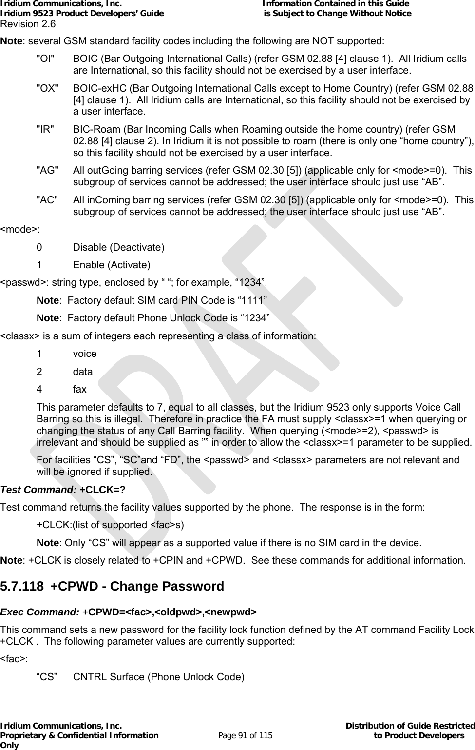 Iridium Communications, Inc.                                                           Information Contained in this Guide  Iridium 9523 Product Developers’ Guide                                          is Subject to Change Without Notice  Revision 2.6 Iridium Communications, Inc.                                          Distribution of Guide Restricted Proprietary &amp; Confidential Information                         Page 91 of 115                                        to Product Developers Only           Note: several GSM standard facility codes including the following are NOT supported: &quot;OI&quot;  BOIC (Bar Outgoing International Calls) (refer GSM 02.88 [4] clause 1).  All Iridium calls are International, so this facility should not be exercised by a user interface. &quot;OX&quot;  BOIC-exHC (Bar Outgoing International Calls except to Home Country) (refer GSM 02.88 [4] clause 1).  All Iridium calls are International, so this facility should not be exercised by a user interface. &quot;IR&quot;  BIC-Roam (Bar Incoming Calls when Roaming outside the home country) (refer GSM 02.88 [4] clause 2). In Iridium it is not possible to roam (there is only one “home country”), so this facility should not be exercised by a user interface. &quot;AG&quot;  All outGoing barring services (refer GSM 02.30 [5]) (applicable only for &lt;mode&gt;=0).  This subgroup of services cannot be addressed; the user interface should just use “AB”. &quot;AC&quot;  All inComing barring services (refer GSM 02.30 [5]) (applicable only for &lt;mode&gt;=0).  This subgroup of services cannot be addressed; the user interface should just use “AB”. &lt;mode&gt;: 0   Disable (Deactivate) 1 Enable (Activate) &lt;passwd&gt;: string type, enclosed by “ “; for example, “1234”. Note:  Factory default SIM card PIN Code is “1111” Note:  Factory default Phone Unlock Code is “1234” &lt;classx&gt; is a sum of integers each representing a class of information: 1   voice 2   data 4   fax This parameter defaults to 7, equal to all classes, but the Iridium 9523 only supports Voice Call Barring so this is illegal.  Therefore in practice the FA must supply &lt;classx&gt;=1 when querying or changing the status of any Call Barring facility.  When querying (&lt;mode&gt;=2), &lt;passwd&gt; is irrelevant and should be supplied as ”” in order to allow the &lt;classx&gt;=1 parameter to be supplied. For facilities “CS”, “SC”and “FD”, the &lt;passwd&gt; and &lt;classx&gt; parameters are not relevant and will be ignored if supplied. Test Command: +CLCK=? Test command returns the facility values supported by the phone.  The response is in the form:   +CLCK:(list of supported &lt;fac&gt;s)  Note: Only “CS” will appear as a supported value if there is no SIM card in the device. Note: +CLCK is closely related to +CPIN and +CPWD.  See these commands for additional information. 5.7.118  +CPWD - Change Password Exec Command: +CPWD=&lt;fac&gt;,&lt;oldpwd&gt;,&lt;newpwd&gt; This command sets a new password for the facility lock function defined by the AT command Facility Lock +CLCK .  The following parameter values are currently supported: &lt;fac&gt;: “CS”  CNTRL Surface (Phone Unlock Code) 