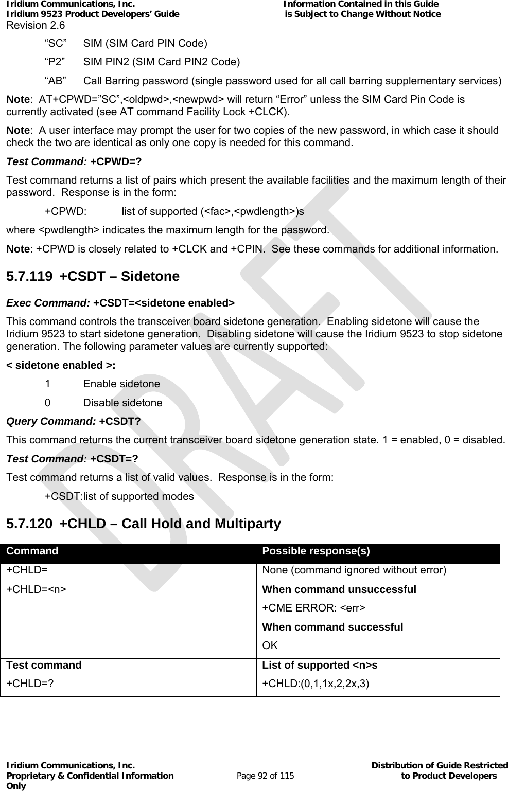 Iridium Communications, Inc.                                                           Information Contained in this Guide  Iridium 9523 Product Developers’ Guide                                          is Subject to Change Without Notice  Revision 2.6 Iridium Communications, Inc.                                          Distribution of Guide Restricted Proprietary &amp; Confidential Information                         Page 92 of 115                                        to Product Developers Only           “SC”  SIM (SIM Card PIN Code) “P2”  SIM PIN2 (SIM Card PIN2 Code) “AB”  Call Barring password (single password used for all call barring supplementary services) Note:  AT+CPWD=”SC”,&lt;oldpwd&gt;,&lt;newpwd&gt; will return “Error” unless the SIM Card Pin Code is currently activated (see AT command Facility Lock +CLCK). Note:  A user interface may prompt the user for two copies of the new password, in which case it should check the two are identical as only one copy is needed for this command. Test Command: +CPWD=? Test command returns a list of pairs which present the available facilities and the maximum length of their password.  Response is in the form:   +CPWD:  list of supported (&lt;fac&gt;,&lt;pwdlength&gt;)s where &lt;pwdlength&gt; indicates the maximum length for the password. Note: +CPWD is closely related to +CLCK and +CPIN.  See these commands for additional information. 5.7.119 +CSDT – Sidetone Exec Command: +CSDT=&lt;sidetone enabled&gt; This command controls the transceiver board sidetone generation.  Enabling sidetone will cause the Iridium 9523 to start sidetone generation.  Disabling sidetone will cause the Iridium 9523 to stop sidetone generation. The following parameter values are currently supported: &lt; sidetone enabled &gt;: 1 Enable sidetone 0 Disable sidetone Query Command: +CSDT? This command returns the current transceiver board sidetone generation state. 1 = enabled, 0 = disabled. Test Command: +CSDT=? Test command returns a list of valid values.  Response is in the form:  +CSDT: list of supported modes 5.7.120  +CHLD – Call Hold and Multiparty Command  Possible response(s) +CHLD=  None (command ignored without error) +CHLD=&lt;n&gt; When command unsuccessful +CME ERROR: &lt;err&gt; When command successful OK Test command +CHLD=? List of supported &lt;n&gt;s +CHLD:(0,1,1x,2,2x,3)  