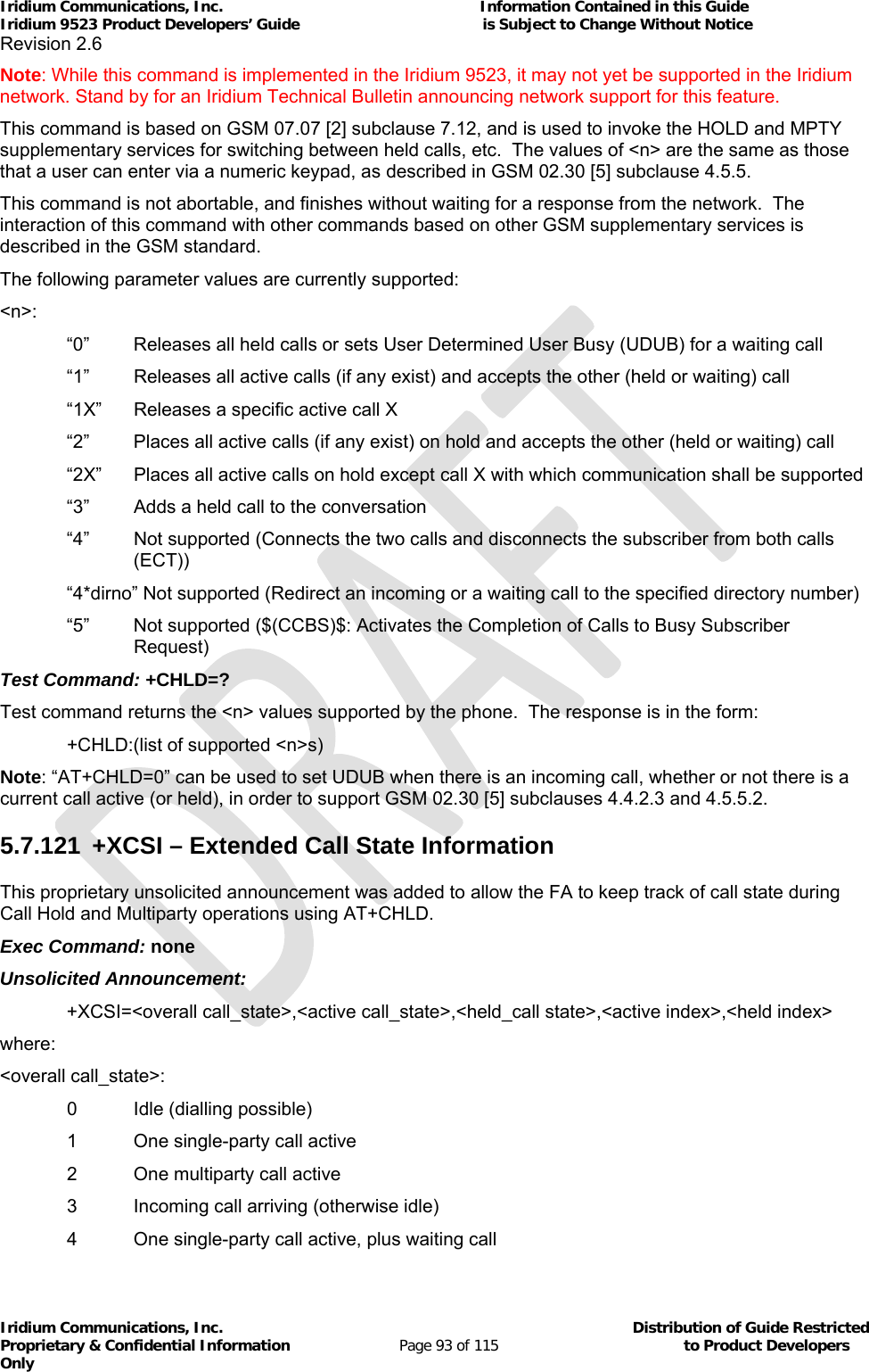 Iridium Communications, Inc.                                                           Information Contained in this Guide  Iridium 9523 Product Developers’ Guide                                          is Subject to Change Without Notice  Revision 2.6 Iridium Communications, Inc.                                          Distribution of Guide Restricted Proprietary &amp; Confidential Information                         Page 93 of 115                                        to Product Developers Only           Note: While this command is implemented in the Iridium 9523, it may not yet be supported in the Iridium network. Stand by for an Iridium Technical Bulletin announcing network support for this feature. This command is based on GSM 07.07 [2] subclause 7.12, and is used to invoke the HOLD and MPTY supplementary services for switching between held calls, etc.  The values of &lt;n&gt; are the same as those that a user can enter via a numeric keypad, as described in GSM 02.30 [5] subclause 4.5.5. This command is not abortable, and finishes without waiting for a response from the network.  The interaction of this command with other commands based on other GSM supplementary services is described in the GSM standard. The following parameter values are currently supported: &lt;n&gt;: “0”  Releases all held calls or sets User Determined User Busy (UDUB) for a waiting call “1”  Releases all active calls (if any exist) and accepts the other (held or waiting) call “1X”  Releases a specific active call X “2”  Places all active calls (if any exist) on hold and accepts the other (held or waiting) call “2X”  Places all active calls on hold except call X with which communication shall be supported “3”  Adds a held call to the conversation “4”  Not supported (Connects the two calls and disconnects the subscriber from both calls (ECT)) “4*dirno” Not supported (Redirect an incoming or a waiting call to the specified directory number) “5”  Not supported ($(CCBS)$: Activates the Completion of Calls to Busy Subscriber Request) Test Command: +CHLD=? Test command returns the &lt;n&gt; values supported by the phone.  The response is in the form:   +CHLD:(list of supported &lt;n&gt;s) Note: “AT+CHLD=0” can be used to set UDUB when there is an incoming call, whether or not there is a current call active (or held), in order to support GSM 02.30 [5] subclauses 4.4.2.3 and 4.5.5.2. 5.7.121  +XCSI – Extended Call State Information This proprietary unsolicited announcement was added to allow the FA to keep track of call state during Call Hold and Multiparty operations using AT+CHLD. Exec Command: none Unsolicited Announcement: +XCSI=&lt;overall call_state&gt;,&lt;active call_state&gt;,&lt;held_call state&gt;,&lt;active index&gt;,&lt;held index&gt; where: &lt;overall call_state&gt;:   0  Idle (dialling possible)   1  One single-party call active   2  One multiparty call active   3  Incoming call arriving (otherwise idle)   4  One single-party call active, plus waiting call 