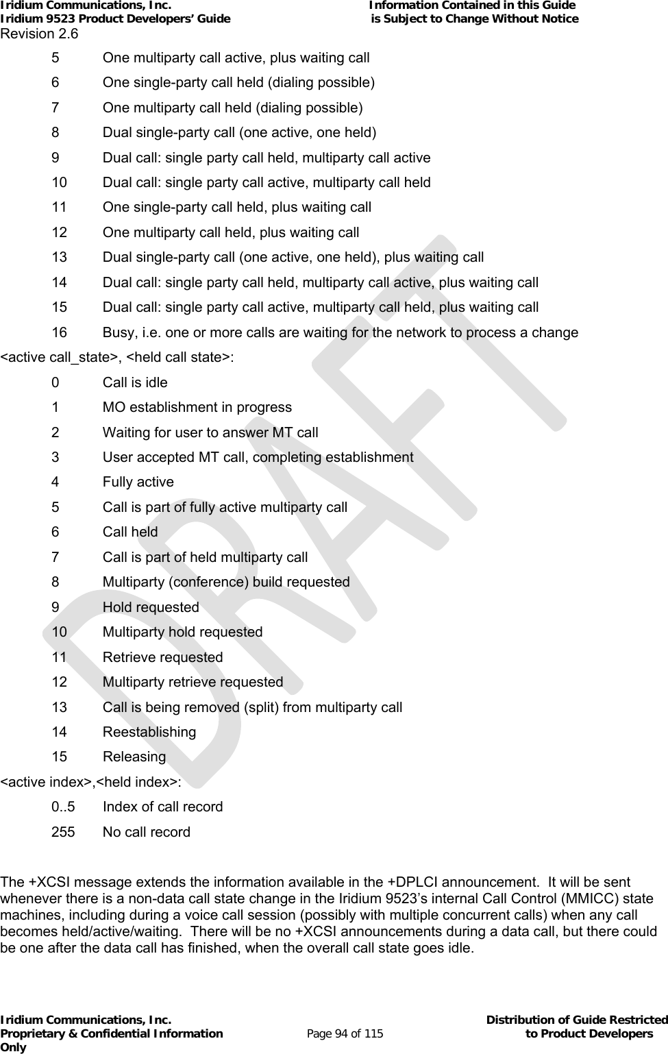 Iridium Communications, Inc.                                                           Information Contained in this Guide  Iridium 9523 Product Developers’ Guide                                          is Subject to Change Without Notice  Revision 2.6 Iridium Communications, Inc.                                          Distribution of Guide Restricted Proprietary &amp; Confidential Information                         Page 94 of 115                                        to Product Developers Only             5  One multiparty call active, plus waiting call   6  One single-party call held (dialing possible)   7  One multiparty call held (dialing possible)   8  Dual single-party call (one active, one held)   9  Dual call: single party call held, multiparty call active   10  Dual call: single party call active, multiparty call held   11  One single-party call held, plus waiting call   12  One multiparty call held, plus waiting call   13  Dual single-party call (one active, one held), plus waiting call   14  Dual call: single party call held, multiparty call active, plus waiting call   15  Dual call: single party call active, multiparty call held, plus waiting call   16  Busy, i.e. one or more calls are waiting for the network to process a change &lt;active call_state&gt;, &lt;held call state&gt;:   0  Call is idle   1  MO establishment in progress   2  Waiting for user to answer MT call   3  User accepted MT call, completing establishment  4 Fully active   5  Call is part of fully active multiparty call  6 Call held   7  Call is part of held multiparty call   8  Multiparty (conference) build requested  9 Hold requested   10  Multiparty hold requested  11 Retrieve requested   12  Multiparty retrieve requested   13  Call is being removed (split) from multiparty call  14 Reestablishing  15 Releasing &lt;active index&gt;,&lt;held index&gt;:   0..5  Index of call record   255  No call record  The +XCSI message extends the information available in the +DPLCI announcement.  It will be sent whenever there is a non-data call state change in the Iridium 9523’s internal Call Control (MMICC) state machines, including during a voice call session (possibly with multiple concurrent calls) when any call becomes held/active/waiting.  There will be no +XCSI announcements during a data call, but there could be one after the data call has finished, when the overall call state goes idle. 