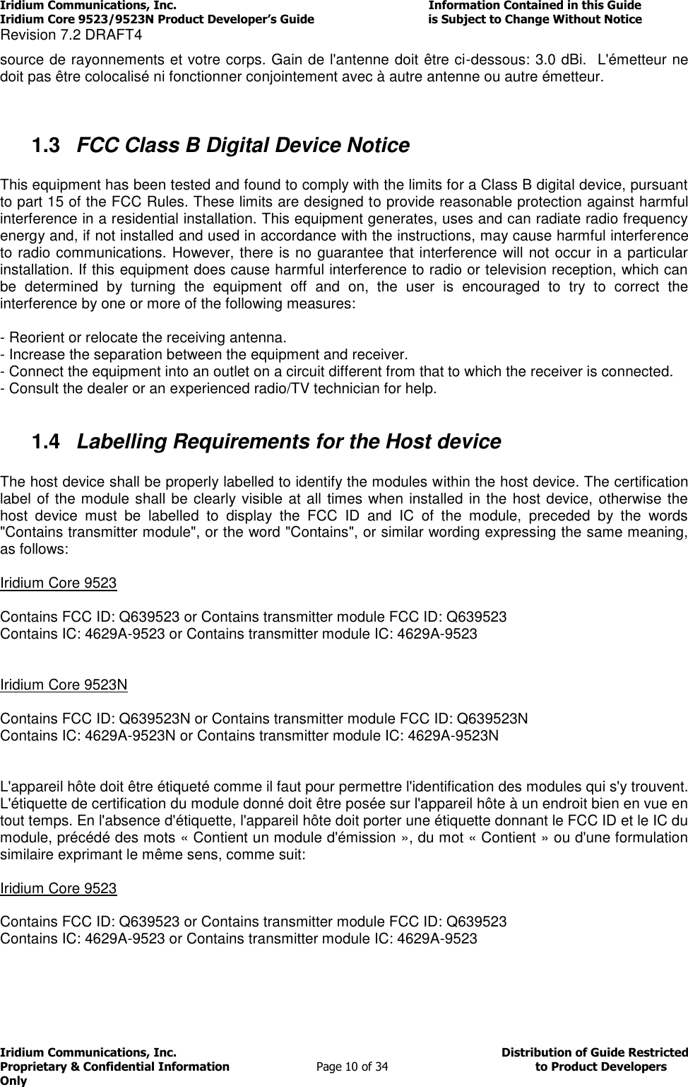 Iridium Communications, Inc.                                                                         Information Contained in this Guide  Iridium Core 9523/9523N Product Developer’s Guide                                 is Subject to Change Without Notice  Revision 7.2 DRAFT4 Iridium Communications, Inc.                                          Distribution of Guide Restricted Proprietary &amp; Confidential Information                         Page 10 of 34                                        to Product Developers Only           source de rayonnements et votre corps. Gain de l&apos;antenne doit être ci-dessous: 3.0 dBi.  L&apos;émetteur ne doit pas être colocalisé ni fonctionner conjointement avec à autre antenne ou autre émetteur.   1.3  FCC Class B Digital Device Notice  This equipment has been tested and found to comply with the limits for a Class B digital device, pursuant to part 15 of the FCC Rules. These limits are designed to provide reasonable protection against harmful interference in a residential installation. This equipment generates, uses and can radiate radio frequency energy and, if not installed and used in accordance with the instructions, may cause harmful interference to radio communications. However, there is no guarantee that interference will not occur in a particular installation. If this equipment does cause harmful interference to radio or television reception, which can be  determined  by  turning  the  equipment  off  and  on,  the  user  is  encouraged  to  try  to  correct  the interference by one or more of the following measures:  - Reorient or relocate the receiving antenna. - Increase the separation between the equipment and receiver. - Connect the equipment into an outlet on a circuit different from that to which the receiver is connected. - Consult the dealer or an experienced radio/TV technician for help.  1.4  Labelling Requirements for the Host device  The host device shall be properly labelled to identify the modules within the host device. The certification label of the module shall be clearly visible at all times when installed in the host device, otherwise the host  device  must  be  labelled  to  display  the  FCC  ID  and  IC  of  the  module,  preceded  by  the  words &quot;Contains transmitter module&quot;, or the word &quot;Contains&quot;, or similar wording expressing the same meaning, as follows:  Iridium Core 9523  Contains FCC ID: Q639523 or Contains transmitter module FCC ID: Q639523 Contains IC: 4629A-9523 or Contains transmitter module IC: 4629A-9523   Iridium Core 9523N  Contains FCC ID: Q639523N or Contains transmitter module FCC ID: Q639523N Contains IC: 4629A-9523N or Contains transmitter module IC: 4629A-9523N   L&apos;appareil hôte doit être étiqueté comme il faut pour permettre l&apos;identification des modules qui s&apos;y trouvent. L&apos;étiquette de certification du module donné doit être posée sur l&apos;appareil hôte à un endroit bien en vue en tout temps. En l&apos;absence d&apos;étiquette, l&apos;appareil hôte doit porter une étiquette donnant le FCC ID et le IC du module, précédé des mots « Contient un module d&apos;émission », du mot « Contient » ou d&apos;une formulation similaire exprimant le même sens, comme suit:  Iridium Core 9523  Contains FCC ID: Q639523 or Contains transmitter module FCC ID: Q639523 Contains IC: 4629A-9523 or Contains transmitter module IC: 4629A-9523    