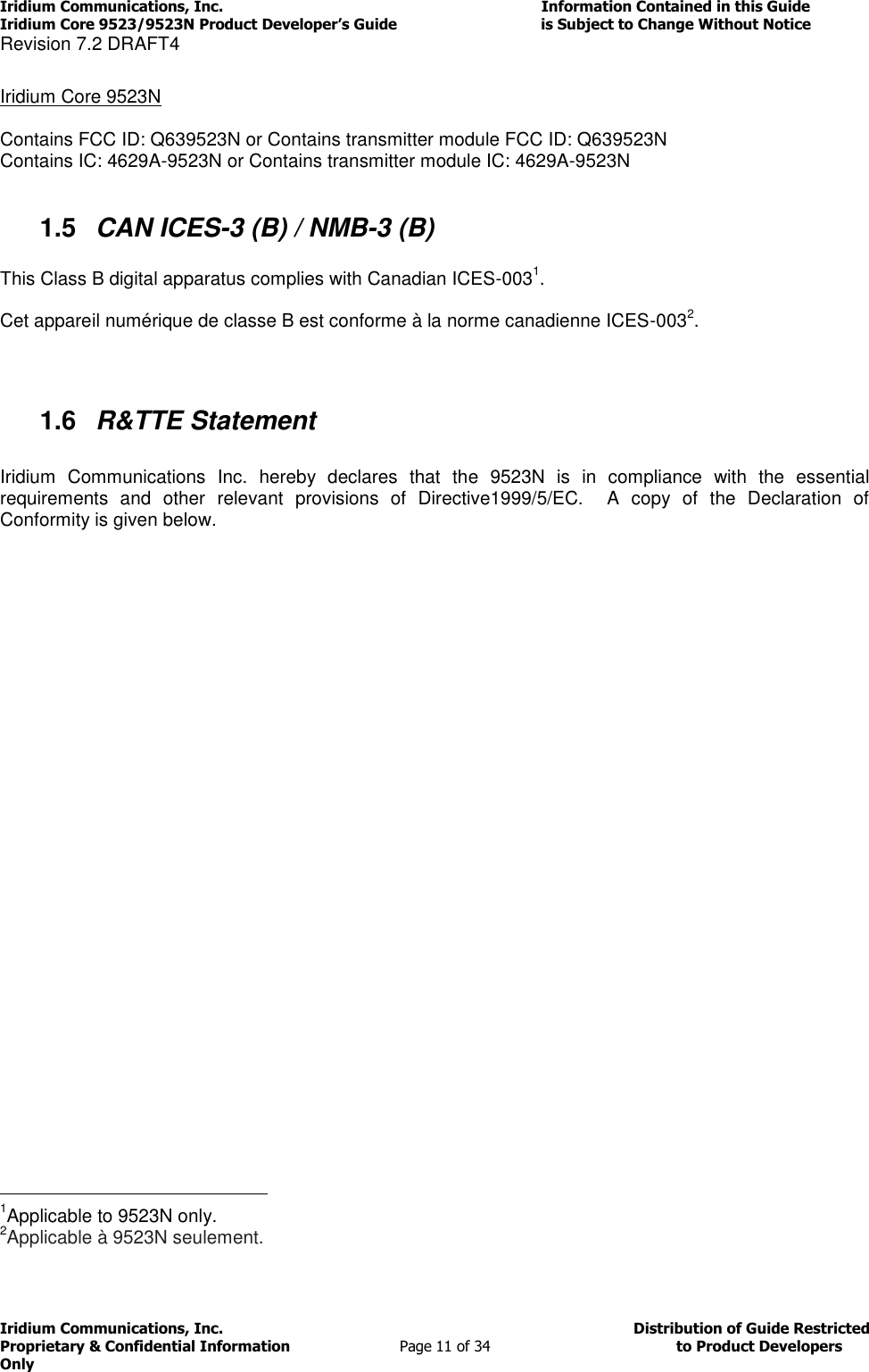 Iridium Communications, Inc.                                                                         Information Contained in this Guide  Iridium Core 9523/9523N Product Developer’s Guide                                 is Subject to Change Without Notice  Revision 7.2 DRAFT4 Iridium Communications, Inc.                                          Distribution of Guide Restricted Proprietary &amp; Confidential Information                         Page 11 of 34                                        to Product Developers Only            Iridium Core 9523N  Contains FCC ID: Q639523N or Contains transmitter module FCC ID: Q639523N Contains IC: 4629A-9523N or Contains transmitter module IC: 4629A-9523N  1.5  CAN ICES-3 (B) / NMB-3 (B)  This Class B digital apparatus complies with Canadian ICES-0031.  Cet appareil numérique de classe B est conforme à la norme canadienne ICES-0032.   1.6  R&amp;TTE Statement  Iridium  Communications  Inc.  hereby  declares  that  the  9523N  is  in  compliance  with  the  essential requirements  and  other  relevant  provisions  of  Directive1999/5/EC.    A  copy  of  the  Declaration  of Conformity is given below.                                                    1Applicable to 9523N only. 2Applicable à 9523N seulement.  