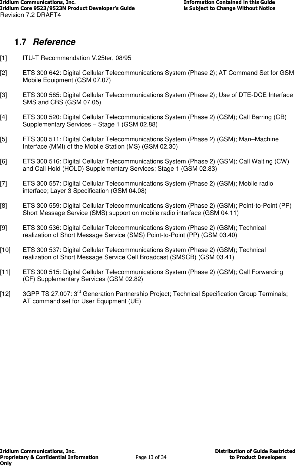 Iridium Communications, Inc.                                                                         Information Contained in this Guide  Iridium Core 9523/9523N Product Developer’s Guide                                 is Subject to Change Without Notice  Revision 7.2 DRAFT4 Iridium Communications, Inc.                                          Distribution of Guide Restricted Proprietary &amp; Confidential Information                         Page 13 of 34                                        to Product Developers Only            1.7  Reference [1]  ITU-T Recommendation V.25ter, 08/95 [2]  ETS 300 642: Digital Cellular Telecommunications System (Phase 2); AT Command Set for GSM Mobile Equipment (GSM 07.07) [3]  ETS 300 585: Digital Cellular Telecommunications System (Phase 2); Use of DTE-DCE Interface SMS and CBS (GSM 07.05) [4]  ETS 300 520: Digital Cellular Telecommunications System (Phase 2) (GSM); Call Barring (CB) Supplementary Services – Stage 1 (GSM 02.88) [5]  ETS 300 511: Digital Cellular Telecommunications System (Phase 2) (GSM); Man–Machine Interface (MMI) of the Mobile Station (MS) (GSM 02.30)   [6]  ETS 300 516: Digital Cellular Telecommunications System (Phase 2) (GSM); Call Waiting (CW) and Call Hold (HOLD) Supplementary Services; Stage 1 (GSM 02.83) [7]  ETS 300 557: Digital Cellular Telecommunications System (Phase 2) (GSM); Mobile radio interface; Layer 3 Specification (GSM 04.08) [8]  ETS 300 559: Digital Cellular Telecommunications System (Phase 2) (GSM); Point-to-Point (PP) Short Message Service (SMS) support on mobile radio interface (GSM 04.11) [9]  ETS 300 536: Digital Cellular Telecommunications System (Phase 2) (GSM); Technical realization of Short Message Service (SMS) Point-to-Point (PP) (GSM 03.40) [10]  ETS 300 537: Digital Cellular Telecommunications System (Phase 2) (GSM); Technical realization of Short Message Service Cell Broadcast (SMSCB) (GSM 03.41) [11]  ETS 300 515: Digital Cellular Telecommunications System (Phase 2) (GSM); Call Forwarding (CF) Supplementary Services (GSM 02.82) [12]  3GPP TS 27.007: 3rd Generation Partnership Project; Technical Specification Group Terminals; AT command set for User Equipment (UE)  