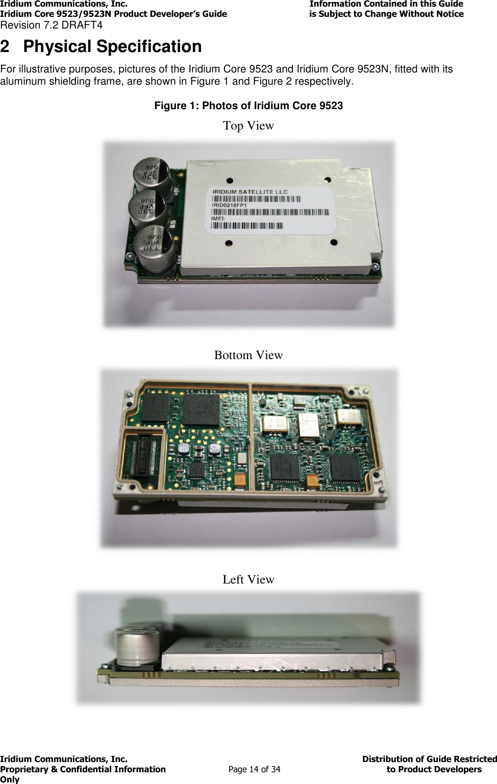 Iridium Communications, Inc.                                                                         Information Contained in this Guide  Iridium Core 9523/9523N Product Developer’s Guide                                 is Subject to Change Without Notice  Revision 7.2 DRAFT4 Iridium Communications, Inc.                                          Distribution of Guide Restricted Proprietary &amp; Confidential Information                         Page 14 of 34                                        to Product Developers Only           2  Physical Specification For illustrative purposes, pictures of the Iridium Core 9523 and Iridium Core 9523N, fitted with its aluminum shielding frame, are shown in Figure 1 and Figure 2 respectively.   Figure 1: Photos of Iridium Core 9523  Top View  Bottom View  Left View  