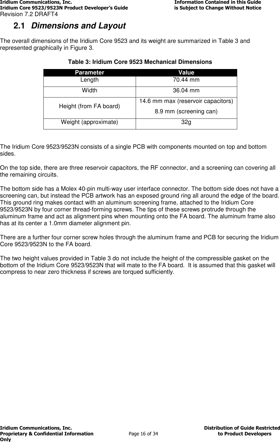 Iridium Communications, Inc.                                                                         Information Contained in this Guide  Iridium Core 9523/9523N Product Developer’s Guide                                 is Subject to Change Without Notice  Revision 7.2 DRAFT4 Iridium Communications, Inc.                                          Distribution of Guide Restricted Proprietary &amp; Confidential Information                         Page 16 of 34                                        to Product Developers Only           2.1  Dimensions and Layout The overall dimensions of the Iridium Core 9523 and its weight are summarized in Table 3 and represented graphically in Figure 3. Table 3: Iridium Core 9523 Mechanical Dimensions Parameter Value Length 70.44 mm Width 36.04 mm Height (from FA board) 14.6 mm max (reservoir capacitors) 8.9 mm (screening can) Weight (approximate) 32g  The Iridium Core 9523/9523N consists of a single PCB with components mounted on top and bottom sides.  On the top side, there are three reservoir capacitors, the RF connector, and a screening can covering all the remaining circuits.  The bottom side has a Molex 40-pin multi-way user interface connector. The bottom side does not have a screening can, but instead the PCB artwork has an exposed ground ring all around the edge of the board. This ground ring makes contact with an aluminum screening frame, attached to the Iridium Core 9523/9523N by four corner thread-forming screws. The tips of these screws protrude through the aluminum frame and act as alignment pins when mounting onto the FA board. The aluminum frame also has at its center a 1.0mm diameter alignment pin.  There are a further four corner screw holes through the aluminum frame and PCB for securing the Iridium Core 9523/9523N to the FA board. The two height values provided in Table 3 do not include the height of the compressible gasket on the bottom of the Iridium Core 9523/9523N that will mate to the FA board.  It is assumed that this gasket will compress to near zero thickness if screws are torqued sufficiently. 