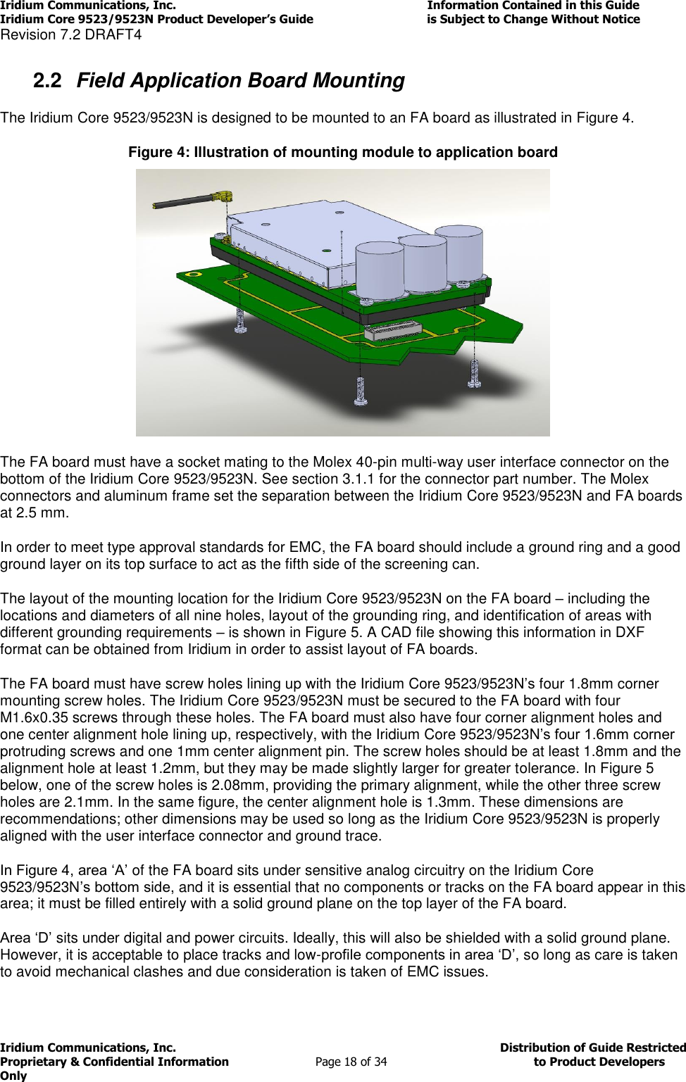 Iridium Communications, Inc.                                                                         Information Contained in this Guide  Iridium Core 9523/9523N Product Developer’s Guide                                 is Subject to Change Without Notice  Revision 7.2 DRAFT4 Iridium Communications, Inc.                                          Distribution of Guide Restricted Proprietary &amp; Confidential Information                         Page 18 of 34                                        to Product Developers Only           2.2  Field Application Board Mounting The Iridium Core 9523/9523N is designed to be mounted to an FA board as illustrated in Figure 4. Figure 4: Illustration of mounting module to application board   The FA board must have a socket mating to the Molex 40-pin multi-way user interface connector on the bottom of the Iridium Core 9523/9523N. See section 3.1.1 for the connector part number. The Molex connectors and aluminum frame set the separation between the Iridium Core 9523/9523N and FA boards at 2.5 mm.  In order to meet type approval standards for EMC, the FA board should include a ground ring and a good ground layer on its top surface to act as the fifth side of the screening can. The layout of the mounting location for the Iridium Core 9523/9523N on the FA board – including the locations and diameters of all nine holes, layout of the grounding ring, and identification of areas with different grounding requirements – is shown in Figure 5. A CAD file showing this information in DXF format can be obtained from Iridium in order to assist layout of FA boards. The FA board must have screw holes lining up with the Iridium Core 9523/9523N’s four 1.8mm corner mounting screw holes. The Iridium Core 9523/9523N must be secured to the FA board with four M1.6x0.35 screws through these holes. The FA board must also have four corner alignment holes and one center alignment hole lining up, respectively, with the Iridium Core 9523/9523N’s four 1.6mm corner protruding screws and one 1mm center alignment pin. The screw holes should be at least 1.8mm and the alignment hole at least 1.2mm, but they may be made slightly larger for greater tolerance. In Figure 5 below, one of the screw holes is 2.08mm, providing the primary alignment, while the other three screw holes are 2.1mm. In the same figure, the center alignment hole is 1.3mm. These dimensions are recommendations; other dimensions may be used so long as the Iridium Core 9523/9523N is properly aligned with the user interface connector and ground trace. In Figure 4, area ‘A’ of the FA board sits under sensitive analog circuitry on the Iridium Core 9523/9523N’s bottom side, and it is essential that no components or tracks on the FA board appear in this area; it must be filled entirely with a solid ground plane on the top layer of the FA board. Area ‘D’ sits under digital and power circuits. Ideally, this will also be shielded with a solid ground plane. However, it is acceptable to place tracks and low-profile components in area ‘D’, so long as care is taken to avoid mechanical clashes and due consideration is taken of EMC issues. 