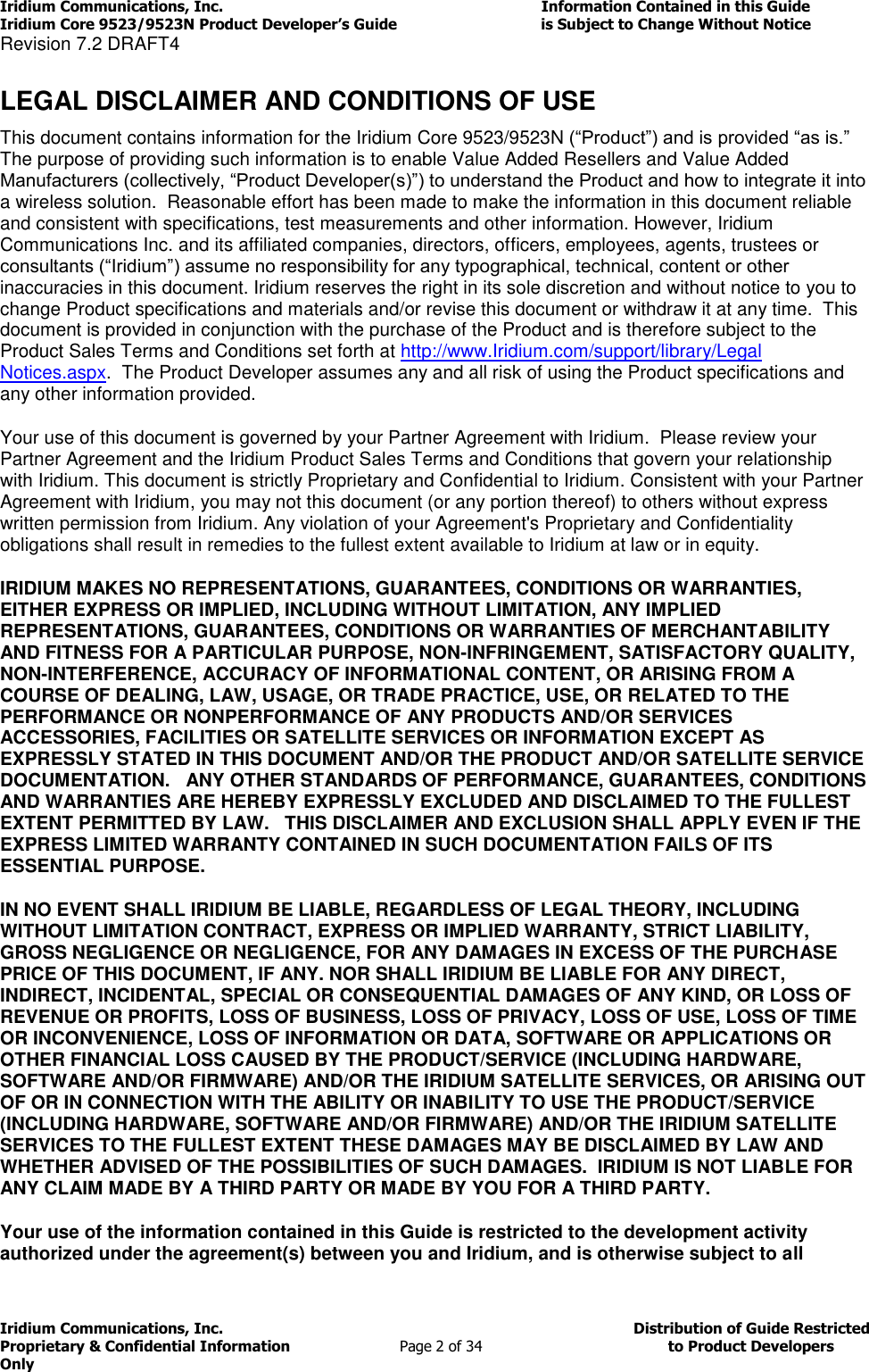 Iridium Communications, Inc.                                                                         Information Contained in this Guide  Iridium Core 9523/9523N Product Developer’s Guide                                 is Subject to Change Without Notice  Revision 7.2 DRAFT4 Iridium Communications, Inc.                                          Distribution of Guide Restricted Proprietary &amp; Confidential Information                         Page 2 of 34                                        to Product Developers Only            LEGAL DISCLAIMER AND CONDITIONS OF USE This document contains information for the Iridium Core 9523/9523N (“Product”) and is provided “as is.” The purpose of providing such information is to enable Value Added Resellers and Value Added Manufacturers (collectively, “Product Developer(s)”) to understand the Product and how to integrate it into a wireless solution.  Reasonable effort has been made to make the information in this document reliable and consistent with specifications, test measurements and other information. However, Iridium Communications Inc. and its affiliated companies, directors, officers, employees, agents, trustees or consultants (“Iridium”) assume no responsibility for any typographical, technical, content or other inaccuracies in this document. Iridium reserves the right in its sole discretion and without notice to you to change Product specifications and materials and/or revise this document or withdraw it at any time.  This document is provided in conjunction with the purchase of the Product and is therefore subject to the Product Sales Terms and Conditions set forth at http://www.Iridium.com/support/library/Legal Notices.aspx.  The Product Developer assumes any and all risk of using the Product specifications and any other information provided.  Your use of this document is governed by your Partner Agreement with Iridium.  Please review your Partner Agreement and the Iridium Product Sales Terms and Conditions that govern your relationship with Iridium. This document is strictly Proprietary and Confidential to Iridium. Consistent with your Partner Agreement with Iridium, you may not this document (or any portion thereof) to others without express written permission from Iridium. Any violation of your Agreement&apos;s Proprietary and Confidentiality obligations shall result in remedies to the fullest extent available to Iridium at law or in equity.   IRIDIUM MAKES NO REPRESENTATIONS, GUARANTEES, CONDITIONS OR WARRANTIES, EITHER EXPRESS OR IMPLIED, INCLUDING WITHOUT LIMITATION, ANY IMPLIED REPRESENTATIONS, GUARANTEES, CONDITIONS OR WARRANTIES OF MERCHANTABILITY AND FITNESS FOR A PARTICULAR PURPOSE, NON-INFRINGEMENT, SATISFACTORY QUALITY, NON-INTERFERENCE, ACCURACY OF INFORMATIONAL CONTENT, OR ARISING FROM A COURSE OF DEALING, LAW, USAGE, OR TRADE PRACTICE, USE, OR RELATED TO THE PERFORMANCE OR NONPERFORMANCE OF ANY PRODUCTS AND/OR SERVICES ACCESSORIES, FACILITIES OR SATELLITE SERVICES OR INFORMATION EXCEPT AS EXPRESSLY STATED IN THIS DOCUMENT AND/OR THE PRODUCT AND/OR SATELLITE SERVICE DOCUMENTATION.   ANY OTHER STANDARDS OF PERFORMANCE, GUARANTEES, CONDITIONS AND WARRANTIES ARE HEREBY EXPRESSLY EXCLUDED AND DISCLAIMED TO THE FULLEST EXTENT PERMITTED BY LAW.   THIS DISCLAIMER AND EXCLUSION SHALL APPLY EVEN IF THE EXPRESS LIMITED WARRANTY CONTAINED IN SUCH DOCUMENTATION FAILS OF ITS ESSENTIAL PURPOSE. IN NO EVENT SHALL IRIDIUM BE LIABLE, REGARDLESS OF LEGAL THEORY, INCLUDING WITHOUT LIMITATION CONTRACT, EXPRESS OR IMPLIED WARRANTY, STRICT LIABILITY, GROSS NEGLIGENCE OR NEGLIGENCE, FOR ANY DAMAGES IN EXCESS OF THE PURCHASE PRICE OF THIS DOCUMENT, IF ANY. NOR SHALL IRIDIUM BE LIABLE FOR ANY DIRECT, INDIRECT, INCIDENTAL, SPECIAL OR CONSEQUENTIAL DAMAGES OF ANY KIND, OR LOSS OF REVENUE OR PROFITS, LOSS OF BUSINESS, LOSS OF PRIVACY, LOSS OF USE, LOSS OF TIME OR INCONVENIENCE, LOSS OF INFORMATION OR DATA, SOFTWARE OR APPLICATIONS OR OTHER FINANCIAL LOSS CAUSED BY THE PRODUCT/SERVICE (INCLUDING HARDWARE, SOFTWARE AND/OR FIRMWARE) AND/OR THE IRIDIUM SATELLITE SERVICES, OR ARISING OUT OF OR IN CONNECTION WITH THE ABILITY OR INABILITY TO USE THE PRODUCT/SERVICE (INCLUDING HARDWARE, SOFTWARE AND/OR FIRMWARE) AND/OR THE IRIDIUM SATELLITE SERVICES TO THE FULLEST EXTENT THESE DAMAGES MAY BE DISCLAIMED BY LAW AND WHETHER ADVISED OF THE POSSIBILITIES OF SUCH DAMAGES.  IRIDIUM IS NOT LIABLE FOR ANY CLAIM MADE BY A THIRD PARTY OR MADE BY YOU FOR A THIRD PARTY.  Your use of the information contained in this Guide is restricted to the development activity authorized under the agreement(s) between you and Iridium, and is otherwise subject to all 