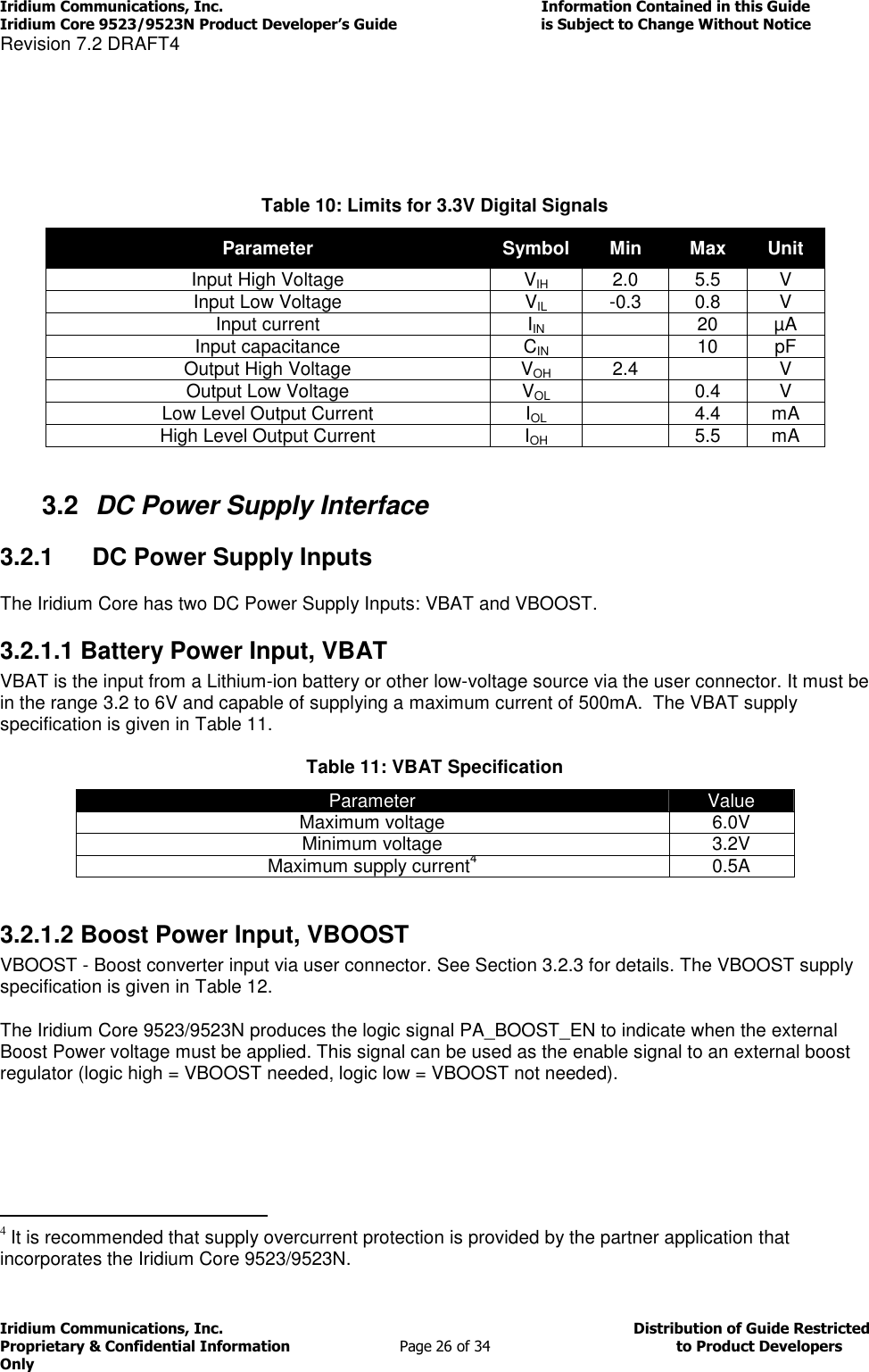 Iridium Communications, Inc.                                                                         Information Contained in this Guide  Iridium Core 9523/9523N Product Developer’s Guide                                 is Subject to Change Without Notice  Revision 7.2 DRAFT4 Iridium Communications, Inc.                                          Distribution of Guide Restricted Proprietary &amp; Confidential Information                         Page 26 of 34                                        to Product Developers Only              Table 10: Limits for 3.3V Digital Signals Parameter Symbol Min Max Unit Input High Voltage VIH 2.0 5.5 V Input Low Voltage VIL -0.3 0.8 V Input current IIN  20 µA Input capacitance CIN  10 pF Output High Voltage VOH 2.4  V Output Low Voltage VOL  0.4 V Low Level Output Current IOL  4.4 mA High Level Output Current IOH  5.5 mA  3.2  DC Power Supply Interface 3.2.1  DC Power Supply Inputs The Iridium Core has two DC Power Supply Inputs: VBAT and VBOOST. 3.2.1.1 Battery Power Input, VBAT VBAT is the input from a Lithium-ion battery or other low-voltage source via the user connector. It must be in the range 3.2 to 6V and capable of supplying a maximum current of 500mA.  The VBAT supply specification is given in Table 11. Table 11: VBAT Specification Parameter Value Maximum voltage 6.0V Minimum voltage 3.2V Maximum supply current4 0.5A  3.2.1.2 Boost Power Input, VBOOST VBOOST - Boost converter input via user connector. See Section 3.2.3 for details. The VBOOST supply specification is given in Table 12. The Iridium Core 9523/9523N produces the logic signal PA_BOOST_EN to indicate when the external Boost Power voltage must be applied. This signal can be used as the enable signal to an external boost regulator (logic high = VBOOST needed, logic low = VBOOST not needed).                                                   4 It is recommended that supply overcurrent protection is provided by the partner application that incorporates the Iridium Core 9523/9523N. 