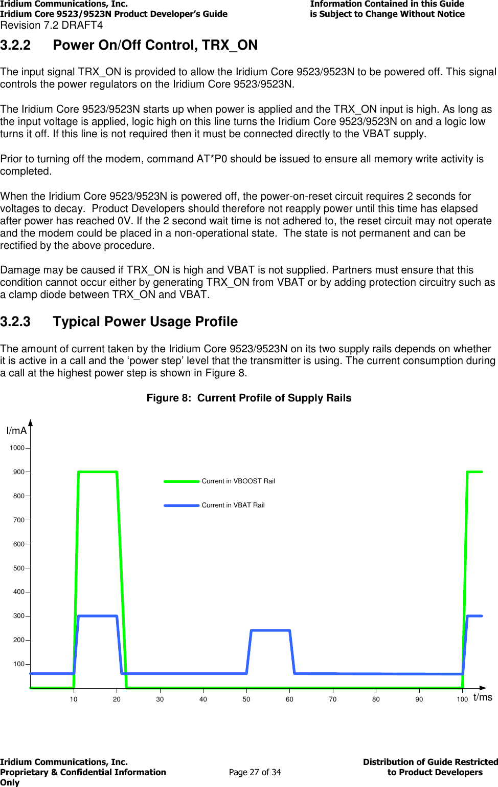 Iridium Communications, Inc.                                                                         Information Contained in this Guide  Iridium Core 9523/9523N Product Developer’s Guide                                 is Subject to Change Without Notice  Revision 7.2 DRAFT4 Iridium Communications, Inc.                                          Distribution of Guide Restricted Proprietary &amp; Confidential Information                         Page 27 of 34                                        to Product Developers Only           3.2.2  Power On/Off Control, TRX_ON The input signal TRX_ON is provided to allow the Iridium Core 9523/9523N to be powered off. This signal controls the power regulators on the Iridium Core 9523/9523N.  The Iridium Core 9523/9523N starts up when power is applied and the TRX_ON input is high. As long as the input voltage is applied, logic high on this line turns the Iridium Core 9523/9523N on and a logic low turns it off. If this line is not required then it must be connected directly to the VBAT supply.  Prior to turning off the modem, command AT*P0 should be issued to ensure all memory write activity is completed.  When the Iridium Core 9523/9523N is powered off, the power-on-reset circuit requires 2 seconds for voltages to decay.  Product Developers should therefore not reapply power until this time has elapsed after power has reached 0V. If the 2 second wait time is not adhered to, the reset circuit may not operate and the modem could be placed in a non-operational state.  The state is not permanent and can be rectified by the above procedure. Damage may be caused if TRX_ON is high and VBAT is not supplied. Partners must ensure that this condition cannot occur either by generating TRX_ON from VBAT or by adding protection circuitry such as a clamp diode between TRX_ON and VBAT.  3.2.3  Typical Power Usage Profile The amount of current taken by the Iridium Core 9523/9523N on its two supply rails depends on whether it is active in a call and the ‘power step’ level that the transmitter is using. The current consumption during a call at the highest power step is shown in Figure 8. Figure 8:  Current Profile of Supply Rails I/mA100200300400500600700800900100010 20 30 40 50 60 70 80 90 100 t/msCurrent in VBOOST RailCurrent in VBAT Rail 