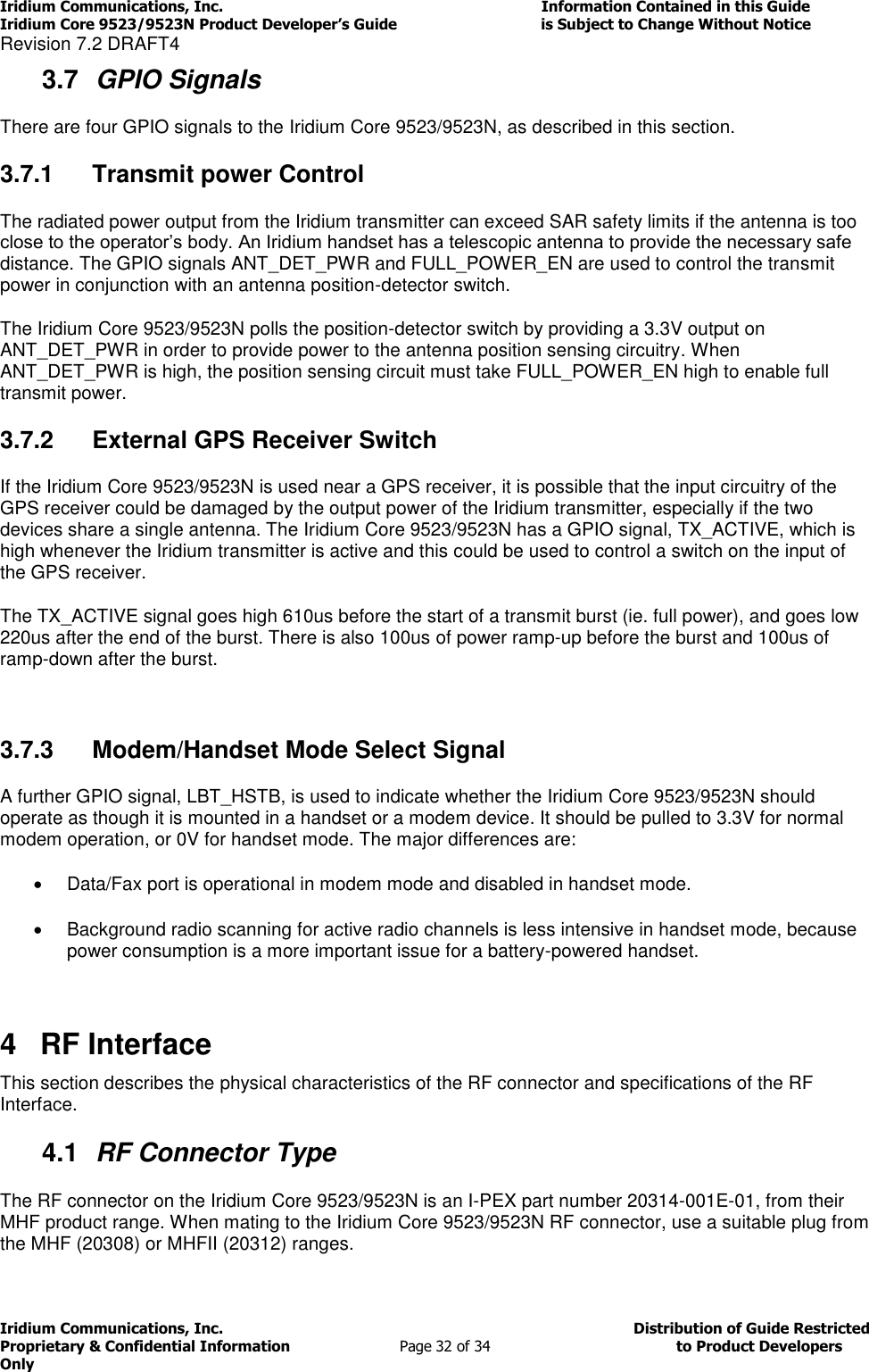 Iridium Communications, Inc.                                                                         Information Contained in this Guide  Iridium Core 9523/9523N Product Developer’s Guide                                 is Subject to Change Without Notice  Revision 7.2 DRAFT4 Iridium Communications, Inc.                                          Distribution of Guide Restricted Proprietary &amp; Confidential Information                         Page 32 of 34                                        to Product Developers Only           3.7  GPIO Signals There are four GPIO signals to the Iridium Core 9523/9523N, as described in this section. 3.7.1  Transmit power Control The radiated power output from the Iridium transmitter can exceed SAR safety limits if the antenna is too close to the operator’s body. An Iridium handset has a telescopic antenna to provide the necessary safe distance. The GPIO signals ANT_DET_PWR and FULL_POWER_EN are used to control the transmit power in conjunction with an antenna position-detector switch. The Iridium Core 9523/9523N polls the position-detector switch by providing a 3.3V output on ANT_DET_PWR in order to provide power to the antenna position sensing circuitry. When ANT_DET_PWR is high, the position sensing circuit must take FULL_POWER_EN high to enable full transmit power. 3.7.2  External GPS Receiver Switch If the Iridium Core 9523/9523N is used near a GPS receiver, it is possible that the input circuitry of the GPS receiver could be damaged by the output power of the Iridium transmitter, especially if the two devices share a single antenna. The Iridium Core 9523/9523N has a GPIO signal, TX_ACTIVE, which is high whenever the Iridium transmitter is active and this could be used to control a switch on the input of the GPS receiver. The TX_ACTIVE signal goes high 610us before the start of a transmit burst (ie. full power), and goes low 220us after the end of the burst. There is also 100us of power ramp-up before the burst and 100us of ramp-down after the burst.  3.7.3  Modem/Handset Mode Select Signal A further GPIO signal, LBT_HSTB, is used to indicate whether the Iridium Core 9523/9523N should operate as though it is mounted in a handset or a modem device. It should be pulled to 3.3V for normal modem operation, or 0V for handset mode. The major differences are:   Data/Fax port is operational in modem mode and disabled in handset mode.   Background radio scanning for active radio channels is less intensive in handset mode, because power consumption is a more important issue for a battery-powered handset.  4  RF Interface This section describes the physical characteristics of the RF connector and specifications of the RF Interface. 4.1  RF Connector Type The RF connector on the Iridium Core 9523/9523N is an I-PEX part number 20314-001E-01, from their MHF product range. When mating to the Iridium Core 9523/9523N RF connector, use a suitable plug from the MHF (20308) or MHFII (20312) ranges. 