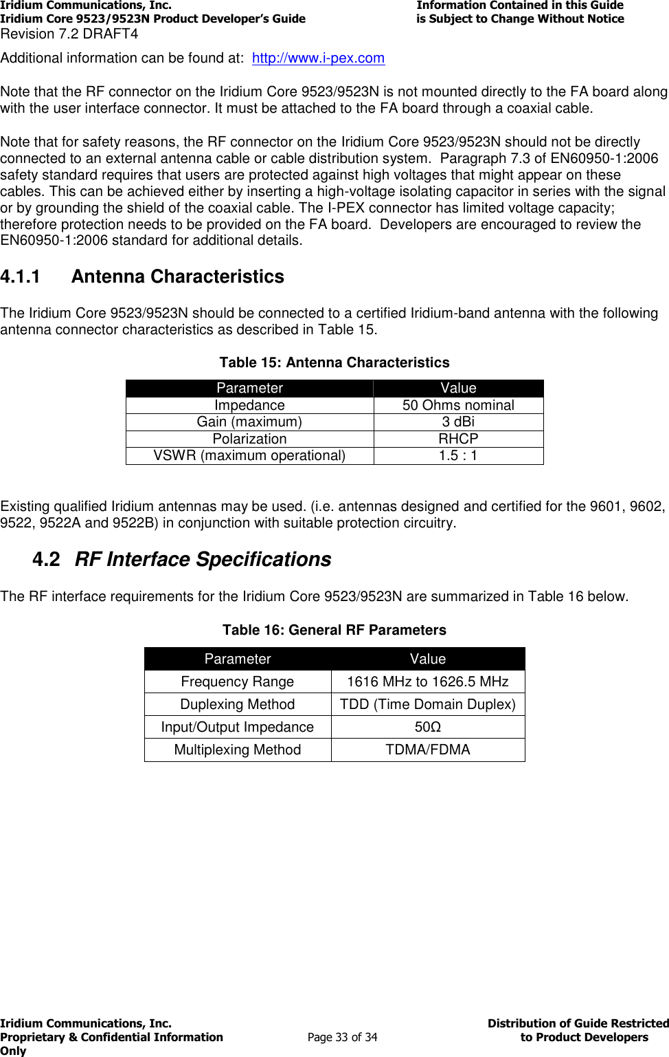 Iridium Communications, Inc.                                                                         Information Contained in this Guide  Iridium Core 9523/9523N Product Developer’s Guide                                 is Subject to Change Without Notice  Revision 7.2 DRAFT4 Iridium Communications, Inc.                                          Distribution of Guide Restricted Proprietary &amp; Confidential Information                         Page 33 of 34                                        to Product Developers Only           Additional information can be found at:  http://www.i-pex.com Note that the RF connector on the Iridium Core 9523/9523N is not mounted directly to the FA board along with the user interface connector. It must be attached to the FA board through a coaxial cable. Note that for safety reasons, the RF connector on the Iridium Core 9523/9523N should not be directly connected to an external antenna cable or cable distribution system.  Paragraph 7.3 of EN60950-1:2006 safety standard requires that users are protected against high voltages that might appear on these cables. This can be achieved either by inserting a high-voltage isolating capacitor in series with the signal or by grounding the shield of the coaxial cable. The I-PEX connector has limited voltage capacity; therefore protection needs to be provided on the FA board.  Developers are encouraged to review the EN60950-1:2006 standard for additional details. 4.1.1  Antenna Characteristics The Iridium Core 9523/9523N should be connected to a certified Iridium-band antenna with the following antenna connector characteristics as described in Table 15. Table 15: Antenna Characteristics Parameter Value Impedance 50 Ohms nominal Gain (maximum) 3 dBi Polarization RHCP VSWR (maximum operational) 1.5 : 1  Existing qualified Iridium antennas may be used. (i.e. antennas designed and certified for the 9601, 9602, 9522, 9522A and 9522B) in conjunction with suitable protection circuitry. 4.2  RF Interface Specifications The RF interface requirements for the Iridium Core 9523/9523N are summarized in Table 16 below. Table 16: General RF Parameters Parameter Value Frequency Range 1616 MHz to 1626.5 MHz Duplexing Method TDD (Time Domain Duplex) Input/Output Impedance 50Ω Multiplexing Method TDMA/FDMA      