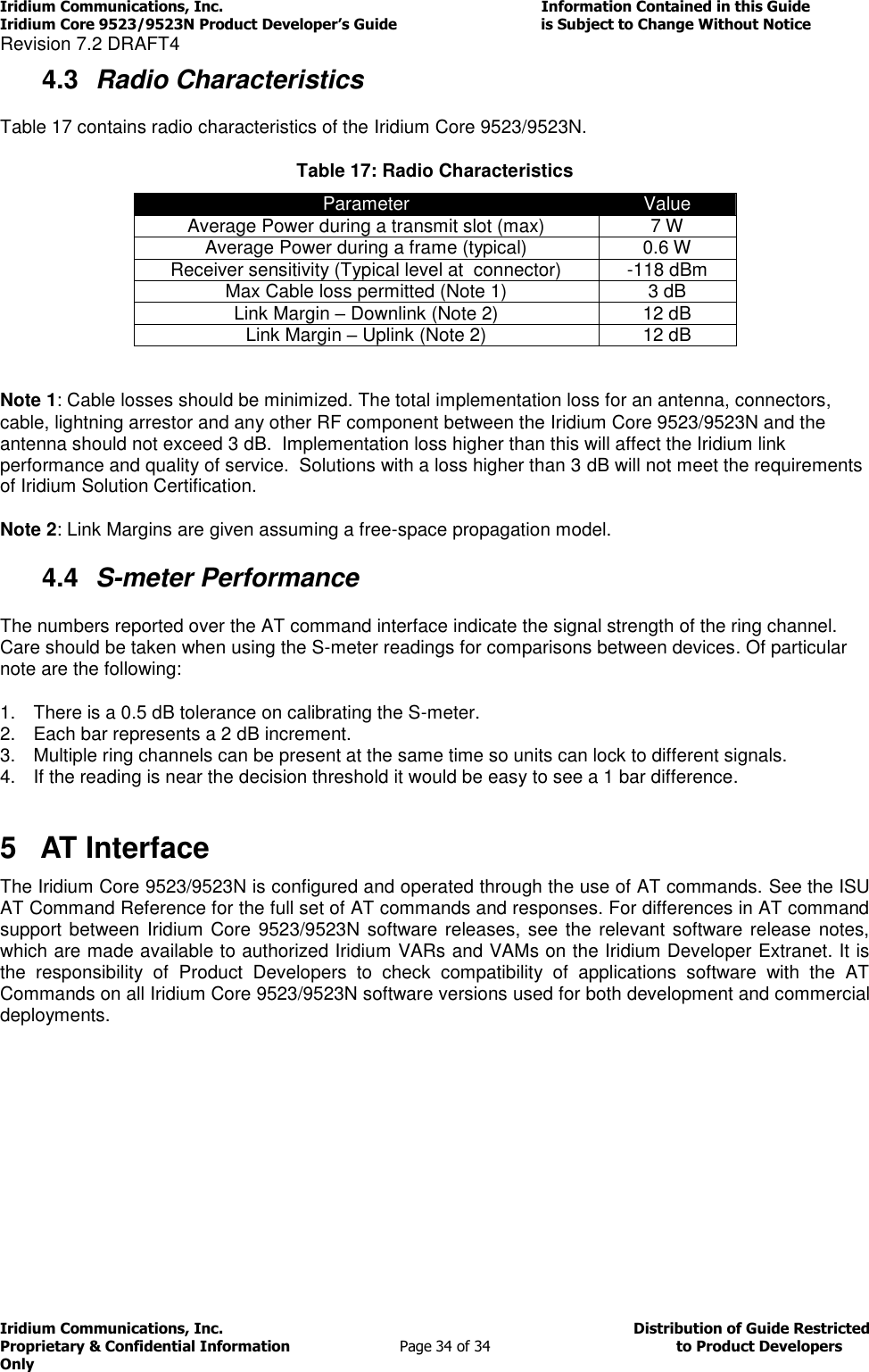 Iridium Communications, Inc.                                                                         Information Contained in this Guide  Iridium Core 9523/9523N Product Developer’s Guide                                 is Subject to Change Without Notice  Revision 7.2 DRAFT4 Iridium Communications, Inc.                                          Distribution of Guide Restricted Proprietary &amp; Confidential Information                         Page 34 of 34                                        to Product Developers Only           4.3  Radio Characteristics Table 17 contains radio characteristics of the Iridium Core 9523/9523N. Table 17: Radio Characteristics Parameter Value Average Power during a transmit slot (max) 7 W Average Power during a frame (typical) 0.6 W Receiver sensitivity (Typical level at  connector) -118 dBm Max Cable loss permitted (Note 1) 3 dB Link Margin – Downlink (Note 2) 12 dB Link Margin – Uplink (Note 2) 12 dB  Note 1: Cable losses should be minimized. The total implementation loss for an antenna, connectors, cable, lightning arrestor and any other RF component between the Iridium Core 9523/9523N and the antenna should not exceed 3 dB.  Implementation loss higher than this will affect the Iridium link performance and quality of service.  Solutions with a loss higher than 3 dB will not meet the requirements of Iridium Solution Certification. Note 2: Link Margins are given assuming a free-space propagation model. 4.4  S-meter Performance The numbers reported over the AT command interface indicate the signal strength of the ring channel. Care should be taken when using the S-meter readings for comparisons between devices. Of particular note are the following: 1.  There is a 0.5 dB tolerance on calibrating the S-meter.  2.  Each bar represents a 2 dB increment. 3.  Multiple ring channels can be present at the same time so units can lock to different signals. 4.  If the reading is near the decision threshold it would be easy to see a 1 bar difference.  5  AT Interface The Iridium Core 9523/9523N is configured and operated through the use of AT commands. See the ISU AT Command Reference for the full set of AT commands and responses. For differences in AT command support between  Iridium Core 9523/9523N software releases, see the relevant software release notes, which are made available to authorized Iridium VARs and VAMs on the Iridium Developer Extranet. It is the  responsibility  of  Product  Developers  to  check  compatibility  of  applications  software  with  the  AT Commands on all Iridium Core 9523/9523N software versions used for both development and commercial deployments.   