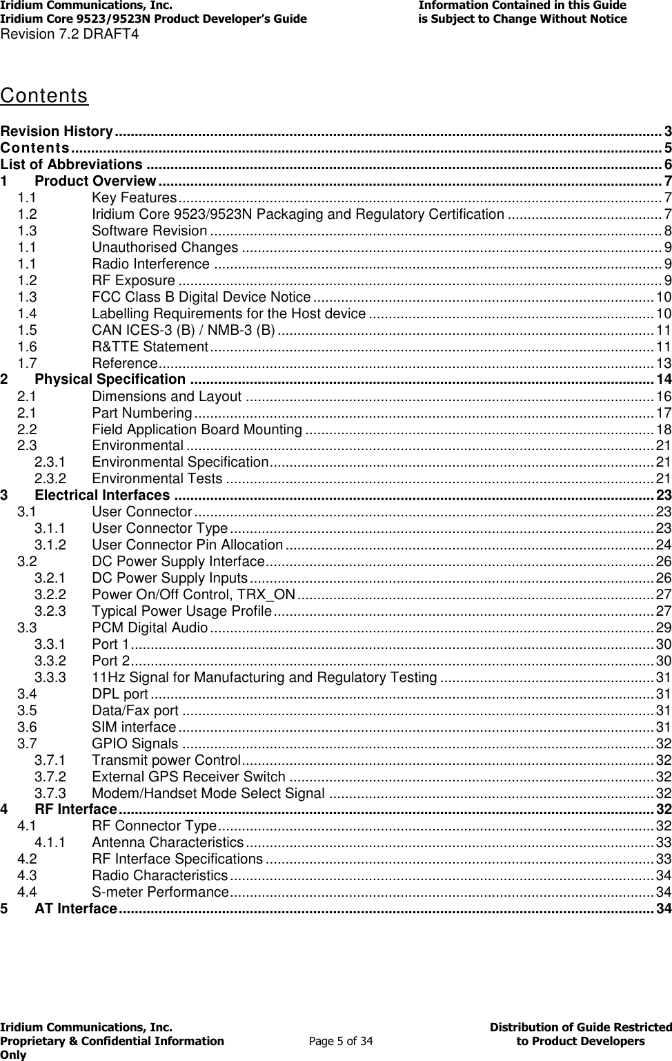 Iridium Communications, Inc.                                                                         Information Contained in this Guide  Iridium Core 9523/9523N Product Developer’s Guide                                 is Subject to Change Without Notice  Revision 7.2 DRAFT4 Iridium Communications, Inc.                                          Distribution of Guide Restricted Proprietary &amp; Confidential Information                         Page 5 of 34                                        to Product Developers Only            Contents   Revision History .......................................................................................................................................... 3 Contents ..................................................................................................................................................... 5 List of Abbreviations .................................................................................................................................. 6 1 Product Overview ............................................................................................................................... 7 1.1 Key Features .......................................................................................................................... 7 1.2 Iridium Core 9523/9523N Packaging and Regulatory Certification ....................................... 7 1.3 Software Revision .................................................................................................................. 8 1.1 Unauthorised Changes .......................................................................................................... 9 1.1 Radio Interference ................................................................................................................. 9 1.2 RF Exposure .......................................................................................................................... 9 1.3 FCC Class B Digital Device Notice ...................................................................................... 10 1.4 Labelling Requirements for the Host device ........................................................................ 10 1.5 CAN ICES-3 (B) / NMB-3 (B) ............................................................................................... 11 1.6 R&amp;TTE Statement ................................................................................................................ 11 1.7 Reference ............................................................................................................................. 13 2 Physical Specification ..................................................................................................................... 14 2.1 Dimensions and Layout ....................................................................................................... 16 2.1 Part Numbering .................................................................................................................... 17 2.2 Field Application Board Mounting ........................................................................................ 18 2.3 Environmental ...................................................................................................................... 21 2.3.1 Environmental Specification ................................................................................................. 21 2.3.2 Environmental Tests ............................................................................................................ 21 3 Electrical Interfaces ......................................................................................................................... 23 3.1 User Connector .................................................................................................................... 23 3.1.1 User Connector Type ........................................................................................................... 23 3.1.2 User Connector Pin Allocation ............................................................................................. 24 3.2 DC Power Supply Interface .................................................................................................. 26 3.2.1 DC Power Supply Inputs ...................................................................................................... 26 3.2.2 Power On/Off Control, TRX_ON .......................................................................................... 27 3.2.3 Typical Power Usage Profile ................................................................................................ 27 3.3 PCM Digital Audio ................................................................................................................ 29 3.3.1 Port 1 .................................................................................................................................... 30 3.3.2 Port 2 .................................................................................................................................... 30 3.3.3 11Hz Signal for Manufacturing and Regulatory Testing ...................................................... 31 3.4 DPL port ............................................................................................................................... 31 3.5 Data/Fax port ....................................................................................................................... 31 3.6 SIM interface ........................................................................................................................ 31 3.7 GPIO Signals ....................................................................................................................... 32 3.7.1 Transmit power Control ........................................................................................................ 32 3.7.2 External GPS Receiver Switch ............................................................................................ 32 3.7.3 Modem/Handset Mode Select Signal .................................................................................. 32 4 RF Interface ....................................................................................................................................... 32 4.1 RF Connector Type .............................................................................................................. 32 4.1.1 Antenna Characteristics ....................................................................................................... 33 4.2 RF Interface Specifications .................................................................................................. 33 4.3 Radio Characteristics ........................................................................................................... 34 4.4 S-meter Performance ........................................................................................................... 34 5 AT Interface ....................................................................................................................................... 34   