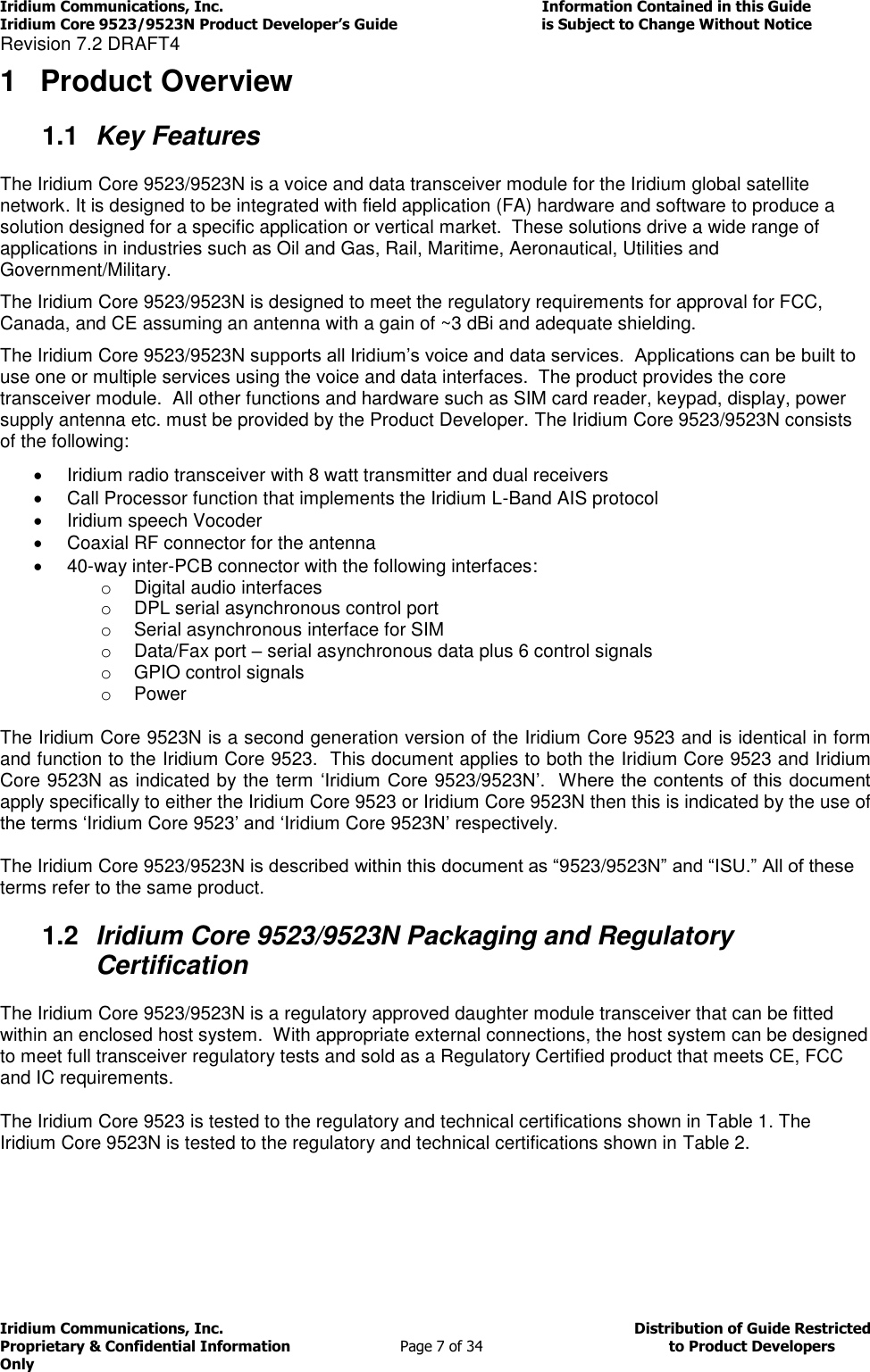 Iridium Communications, Inc.                                                                         Information Contained in this Guide  Iridium Core 9523/9523N Product Developer’s Guide                                 is Subject to Change Without Notice  Revision 7.2 DRAFT4 Iridium Communications, Inc.                                          Distribution of Guide Restricted Proprietary &amp; Confidential Information                         Page 7 of 34                                        to Product Developers Only           1  Product Overview 1.1  Key Features The Iridium Core 9523/9523N is a voice and data transceiver module for the Iridium global satellite network. It is designed to be integrated with field application (FA) hardware and software to produce a solution designed for a specific application or vertical market.  These solutions drive a wide range of applications in industries such as Oil and Gas, Rail, Maritime, Aeronautical, Utilities and Government/Military.   The Iridium Core 9523/9523N is designed to meet the regulatory requirements for approval for FCC, Canada, and CE assuming an antenna with a gain of ~3 dBi and adequate shielding. The Iridium Core 9523/9523N supports all Iridium’s voice and data services.  Applications can be built to use one or multiple services using the voice and data interfaces.  The product provides the core transceiver module.  All other functions and hardware such as SIM card reader, keypad, display, power supply antenna etc. must be provided by the Product Developer. The Iridium Core 9523/9523N consists of the following:   Iridium radio transceiver with 8 watt transmitter and dual receivers   Call Processor function that implements the Iridium L-Band AIS protocol   Iridium speech Vocoder   Coaxial RF connector for the antenna  40-way inter-PCB connector with the following interfaces: o  Digital audio interfaces o  DPL serial asynchronous control port o  Serial asynchronous interface for SIM o  Data/Fax port – serial asynchronous data plus 6 control signals o  GPIO control signals o  Power The Iridium Core 9523N is a second generation version of the Iridium Core 9523 and is identical in form and function to the Iridium Core 9523.  This document applies to both the Iridium Core 9523 and Iridium Core 9523N as indicated by the term ‘Iridium Core  9523/9523N’.  Where the contents of this document apply specifically to either the Iridium Core 9523 or Iridium Core 9523N then this is indicated by the use of the terms ‘Iridium Core 9523’ and ‘Iridium Core 9523N’ respectively.  The Iridium Core 9523/9523N is described within this document as “9523/9523N” and “ISU.” All of these terms refer to the same product. 1.2  Iridium Core 9523/9523N Packaging and Regulatory Certification  The Iridium Core 9523/9523N is a regulatory approved daughter module transceiver that can be fitted within an enclosed host system.  With appropriate external connections, the host system can be designed to meet full transceiver regulatory tests and sold as a Regulatory Certified product that meets CE, FCC and IC requirements. The Iridium Core 9523 is tested to the regulatory and technical certifications shown in Table 1. The Iridium Core 9523N is tested to the regulatory and technical certifications shown in Table 2.   