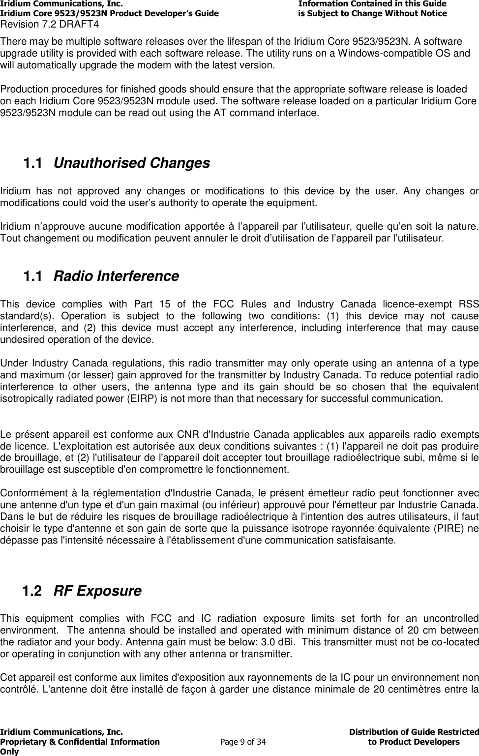 Iridium Communications, Inc.                                                                         Information Contained in this Guide  Iridium Core 9523/9523N Product Developer’s Guide                                 is Subject to Change Without Notice  Revision 7.2 DRAFT4 Iridium Communications, Inc.                                          Distribution of Guide Restricted Proprietary &amp; Confidential Information                         Page 9 of 34                                        to Product Developers Only           There may be multiple software releases over the lifespan of the Iridium Core 9523/9523N. A software upgrade utility is provided with each software release. The utility runs on a Windows-compatible OS and will automatically upgrade the modem with the latest version. Production procedures for finished goods should ensure that the appropriate software release is loaded on each Iridium Core 9523/9523N module used. The software release loaded on a particular Iridium Core 9523/9523N module can be read out using the AT command interface.  1.1  Unauthorised Changes  Iridium  has  not  approved  any  changes  or  modifications  to  this  device  by  the  user.  Any  changes  or modifications could void the user’s authority to operate the equipment.  Iridium n’approuve aucune modification apportée à l’appareil par l’utilisateur, quelle qu’en soit la nature. Tout changement ou modification peuvent annuler le droit d’utilisation de l’appareil par l’utilisateur.  1.1  Radio Interference  This  device  complies  with  Part  15  of  the  FCC  Rules  and  Industry  Canada  licence-exempt  RSS standard(s).  Operation  is  subject  to  the  following  two  conditions:  (1)  this  device  may  not  cause interference,  and  (2)  this  device  must  accept  any  interference,  including  interference  that  may  cause undesired operation of the device.  Under Industry Canada regulations, this radio transmitter may only operate using an antenna of a type and maximum (or lesser) gain approved for the transmitter by Industry Canada. To reduce potential radio interference  to  other  users,  the  antenna  type  and  its  gain  should  be  so  chosen  that  the  equivalent isotropically radiated power (EIRP) is not more than that necessary for successful communication.  Le présent appareil est conforme aux CNR d&apos;Industrie Canada applicables aux appareils radio  exempts de licence. L&apos;exploitation est autorisée aux deux conditions suivantes : (1) l&apos;appareil ne doit pas produire de brouillage, et (2) l&apos;utilisateur de l&apos;appareil doit accepter tout brouillage radioélectrique subi, même si le brouillage est susceptible d&apos;en compromettre le fonctionnement.  Conformément à la réglementation d&apos;Industrie Canada, le présent émetteur radio peut fonctionner avec une antenne d&apos;un type et d&apos;un gain maximal (ou inférieur) approuvé pour l&apos;émetteur par Industrie Canada. Dans le but de réduire les risques de brouillage radioélectrique à l&apos;intention des autres utilisateurs, il faut choisir le type d&apos;antenne et son gain de sorte que la puissance isotrope rayonnée équivalente (PIRE) ne dépasse pas l&apos;intensité nécessaire à l&apos;établissement d&apos;une communication satisfaisante.  1.2  RF Exposure  This  equipment  complies  with  FCC  and  IC  radiation  exposure  limits  set  forth  for  an  uncontrolled environment.  The antenna should be installed and operated with minimum distance of 20 cm between the radiator and your body. Antenna gain must be below: 3.0 dBi.  This transmitter must not be co-located or operating in conjunction with any other antenna or transmitter.  Cet appareil est conforme aux limites d&apos;exposition aux rayonnements de la IC pour un environnement non contrôlé. L&apos;antenne doit être installé de façon à garder une distance minimale de 20 centimètres entre la 